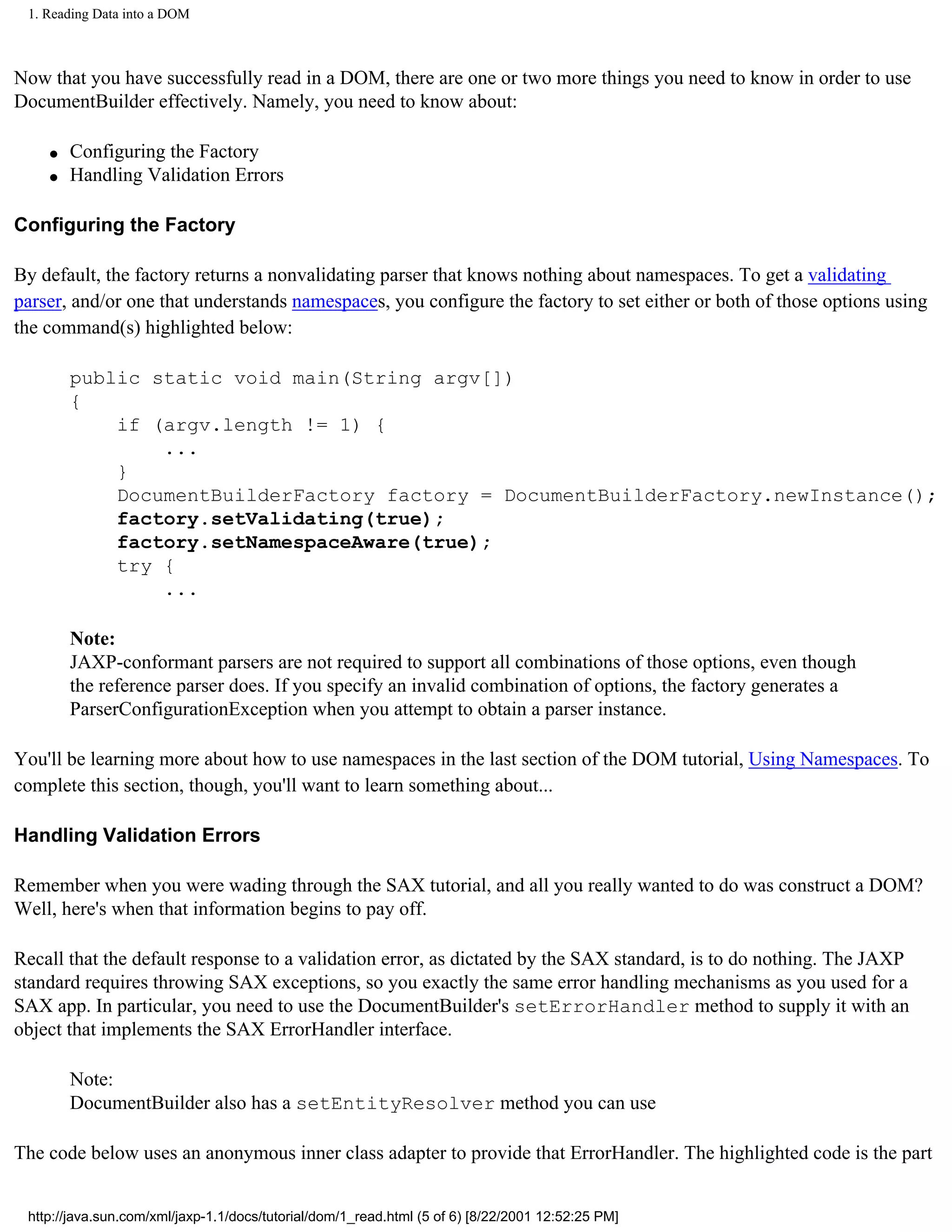 1. Reading Data into a DOM



Now that you have successfully read in a DOM, there are one or two more things you need to know in order to use
DocumentBuilder effectively. Namely, you need to know about:

    q   Configuring the Factory
    q   Handling Validation Errors

Configuring the Factory

By default, the factory returns a nonvalidating parser that knows nothing about namespaces. To get a validating
parser, and/or one that understands namespaces, you configure the factory to set either or both of those options using
the command(s) highlighted below:

        public static void main(String argv[])
        {
            if (argv.length != 1) {
                ...
            }
            DocumentBuilderFactory factory = DocumentBuilderFactory.newInstance();
            factory.setValidating(true);
            factory.setNamespaceAware(true);
            try {
                ...

        Note:
        JAXP-conformant parsers are not required to support all combinations of those options, even though
        the reference parser does. If you specify an invalid combination of options, the factory generates a
        ParserConfigurationException when you attempt to obtain a parser instance.

You'll be learning more about how to use namespaces in the last section of the DOM tutorial, Using Namespaces. To
complete this section, though, you'll want to learn something about...

Handling Validation Errors

Remember when you were wading through the SAX tutorial, and all you really wanted to do was construct a DOM?
Well, here's when that information begins to pay off.

Recall that the default response to a validation error, as dictated by the SAX standard, is to do nothing. The JAXP
standard requires throwing SAX exceptions, so you exactly the same error handling mechanisms as you used for a
SAX app. In particular, you need to use the DocumentBuilder's setErrorHandler method to supply it with an
object that implements the SAX ErrorHandler interface.

        Note:
        DocumentBuilder also has a setEntityResolver method you can use

The code below uses an anonymous inner class adapter to provide that ErrorHandler. The highlighted code is the part


 http://java.sun.com/xml/jaxp-1.1/docs/tutorial/dom/1_read.html (5 of 6) [8/22/2001 12:52:25 PM]
 