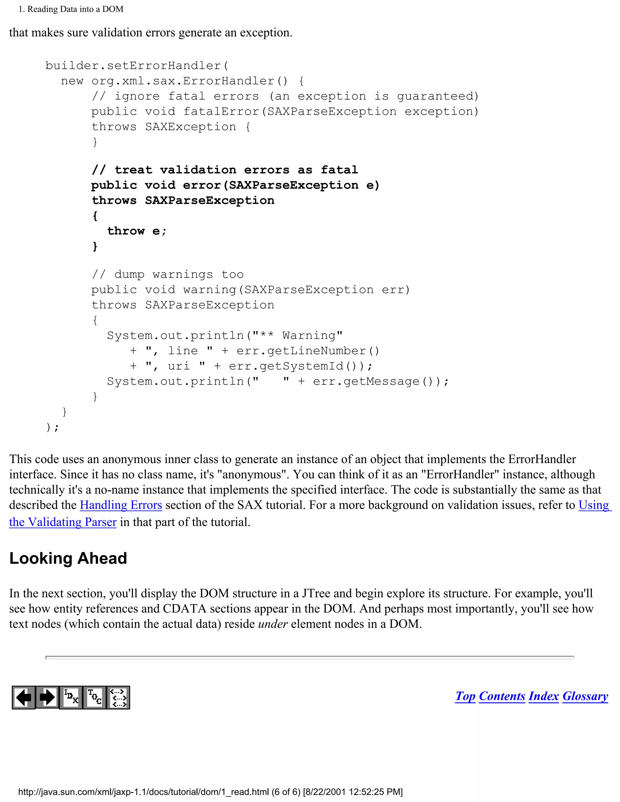 1. Reading Data into a DOM

that makes sure validation errors generate an exception.

       builder.setErrorHandler(
         new org.xml.sax.ErrorHandler() {
             // ignore fatal errors (an exception is guaranteed)
             public void fatalError(SAXParseException exception)
             throws SAXException {
             }

                   // treat validation errors as fatal
                   public void error(SAXParseException e)
                   throws SAXParseException
                   {
                     throw e;
                   }

                   // dump warnings too
                   public void warning(SAXParseException err)
                   throws SAXParseException
                   {
                     System.out.println("** Warning"
                        + ", line " + err.getLineNumber()
                        + ", uri " + err.getSystemId());
                     System.out.println("   " + err.getMessage());
                   }
           }
       );

This code uses an anonymous inner class to generate an instance of an object that implements the ErrorHandler
interface. Since it has no class name, it's "anonymous". You can think of it as an "ErrorHandler" instance, although
technically it's a no-name instance that implements the specified interface. The code is substantially the same as that
described the Handling Errors section of the SAX tutorial. For a more background on validation issues, refer to Using
the Validating Parser in that part of the tutorial.

Looking Ahead

In the next section, you'll display the DOM structure in a JTree and begin explore its structure. For example, you'll
see how entity references and CDATA sections appear in the DOM. And perhaps most importantly, you'll see how
text nodes (which contain the actual data) reside under element nodes in a DOM.




                                                                                                   Top Contents Index Glossary




 http://java.sun.com/xml/jaxp-1.1/docs/tutorial/dom/1_read.html (6 of 6) [8/22/2001 12:52:25 PM]
 