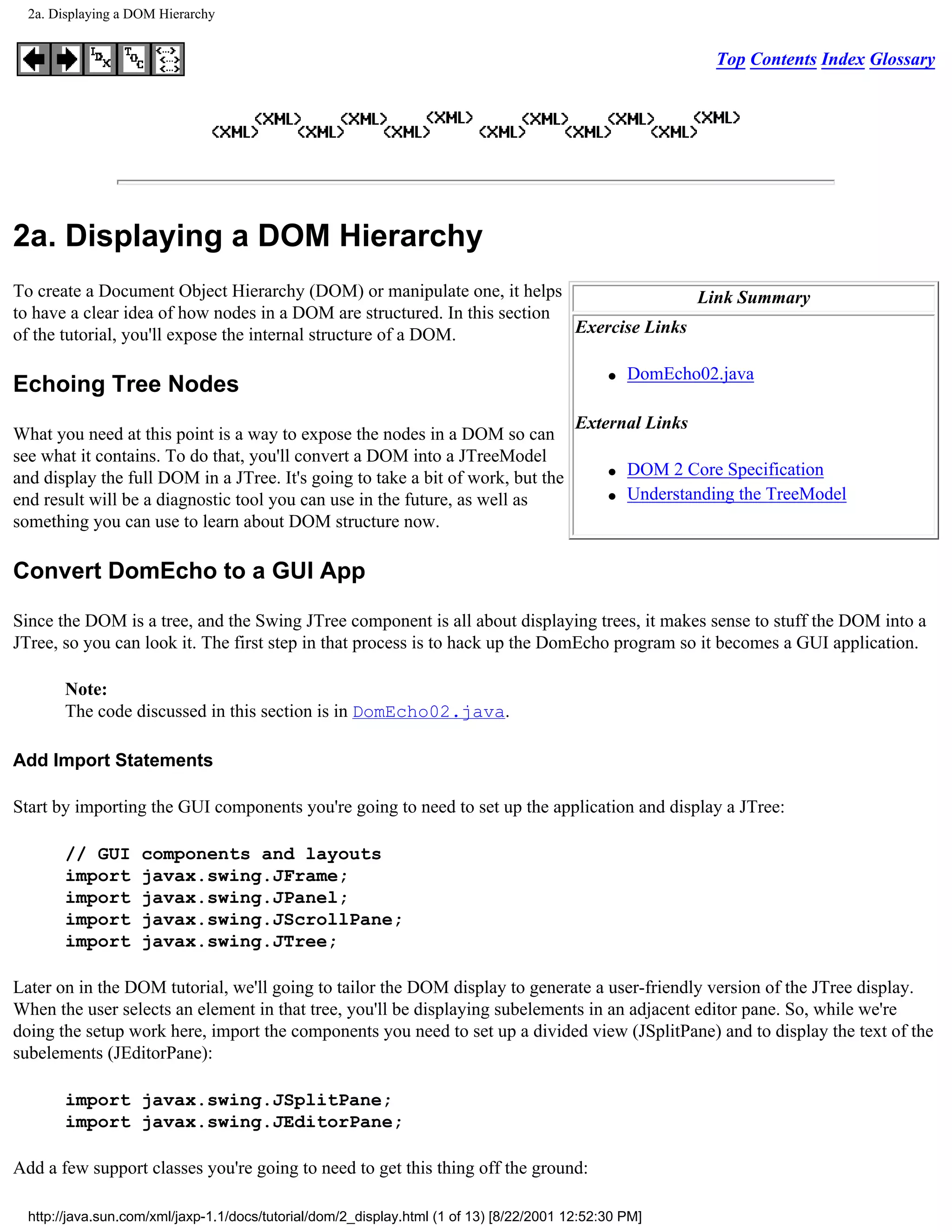 2a. Displaying a DOM Hierarchy


                                                                                                             Top Contents Index Glossary




2a. Displaying a DOM Hierarchy
To create a Document Object Hierarchy (DOM) or manipulate one, it helps                   Link Summary
to have a clear idea of how nodes in a DOM are structured. In this section
of the tutorial, you'll expose the internal structure of a DOM.            Exercise Links

                                                                                               q   DomEcho02.java
Echoing Tree Nodes
                                                                                          External Links
What you need at this point is a way to expose the nodes in a DOM so can
see what it contains. To do that, you'll convert a DOM into a JTreeModel
and display the full DOM in a JTree. It's going to take a bit of work, but the                 q   DOM 2 Core Specification
end result will be a diagnostic tool you can use in the future, as well as                     q   Understanding the TreeModel
something you can use to learn about DOM structure now.

Convert DomEcho to a GUI App

Since the DOM is a tree, and the Swing JTree component is all about displaying trees, it makes sense to stuff the DOM into a
JTree, so you can look it. The first step in that process is to hack up the DomEcho program so it becomes a GUI application.

       Note:
       The code discussed in this section is in DomEcho02.java.

Add Import Statements

Start by importing the GUI components you're going to need to set up the application and display a JTree:

       // GUI       components and layouts
       import       javax.swing.JFrame;
       import       javax.swing.JPanel;
       import       javax.swing.JScrollPane;
       import       javax.swing.JTree;

Later on in the DOM tutorial, we'll going to tailor the DOM display to generate a user-friendly version of the JTree display.
When the user selects an element in that tree, you'll be displaying subelements in an adjacent editor pane. So, while we're
doing the setup work here, import the components you need to set up a divided view (JSplitPane) and to display the text of the
subelements (JEditorPane):

       import javax.swing.JSplitPane;
       import javax.swing.JEditorPane;

Add a few support classes you're going to need to get this thing off the ground:

  http://java.sun.com/xml/jaxp-1.1/docs/tutorial/dom/2_display.html (1 of 13) [8/22/2001 12:52:30 PM]
 