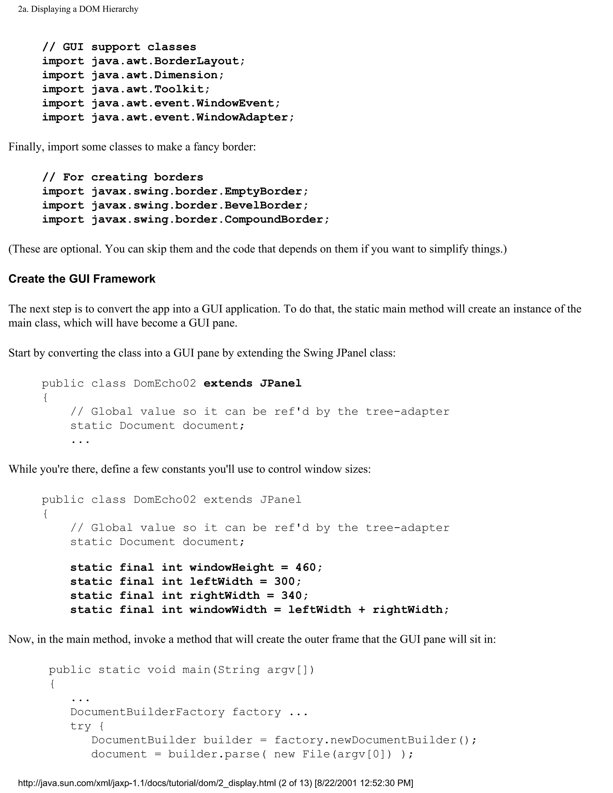 2a. Displaying a DOM Hierarchy



       // GUI       support classes
       import       java.awt.BorderLayout;
       import       java.awt.Dimension;
       import       java.awt.Toolkit;
       import       java.awt.event.WindowEvent;
       import       java.awt.event.WindowAdapter;

Finally, import some classes to make a fancy border:

       // For       creating borders
       import       javax.swing.border.EmptyBorder;
       import       javax.swing.border.BevelBorder;
       import       javax.swing.border.CompoundBorder;

(These are optional. You can skip them and the code that depends on them if you want to simplify things.)

Create the GUI Framework

The next step is to convert the app into a GUI application. To do that, the static main method will create an instance of the
main class, which will have become a GUI pane.

Start by converting the class into a GUI pane by extending the Swing JPanel class:

       public class DomEcho02 extends JPanel
       {
           // Global value so it can be ref'd by the tree-adapter
           static Document document;
           ...

While you're there, define a few constants you'll use to control window sizes:

       public class DomEcho02 extends JPanel
       {
           // Global value so it can be ref'd by the tree-adapter
           static Document document;

               static      final     int    windowHeight = 460;
               static      final     int    leftWidth = 300;
               static      final     int    rightWidth = 340;
               static      final     int    windowWidth = leftWidth + rightWidth;

Now, in the main method, invoke a method that will create the outer frame that the GUI pane will sit in:

         public static void main(String argv[])
         {
            ...
            DocumentBuilderFactory factory ...
            try {
                DocumentBuilder builder = factory.newDocumentBuilder();
                document = builder.parse( new File(argv[0]) );

  http://java.sun.com/xml/jaxp-1.1/docs/tutorial/dom/2_display.html (2 of 13) [8/22/2001 12:52:30 PM]
 