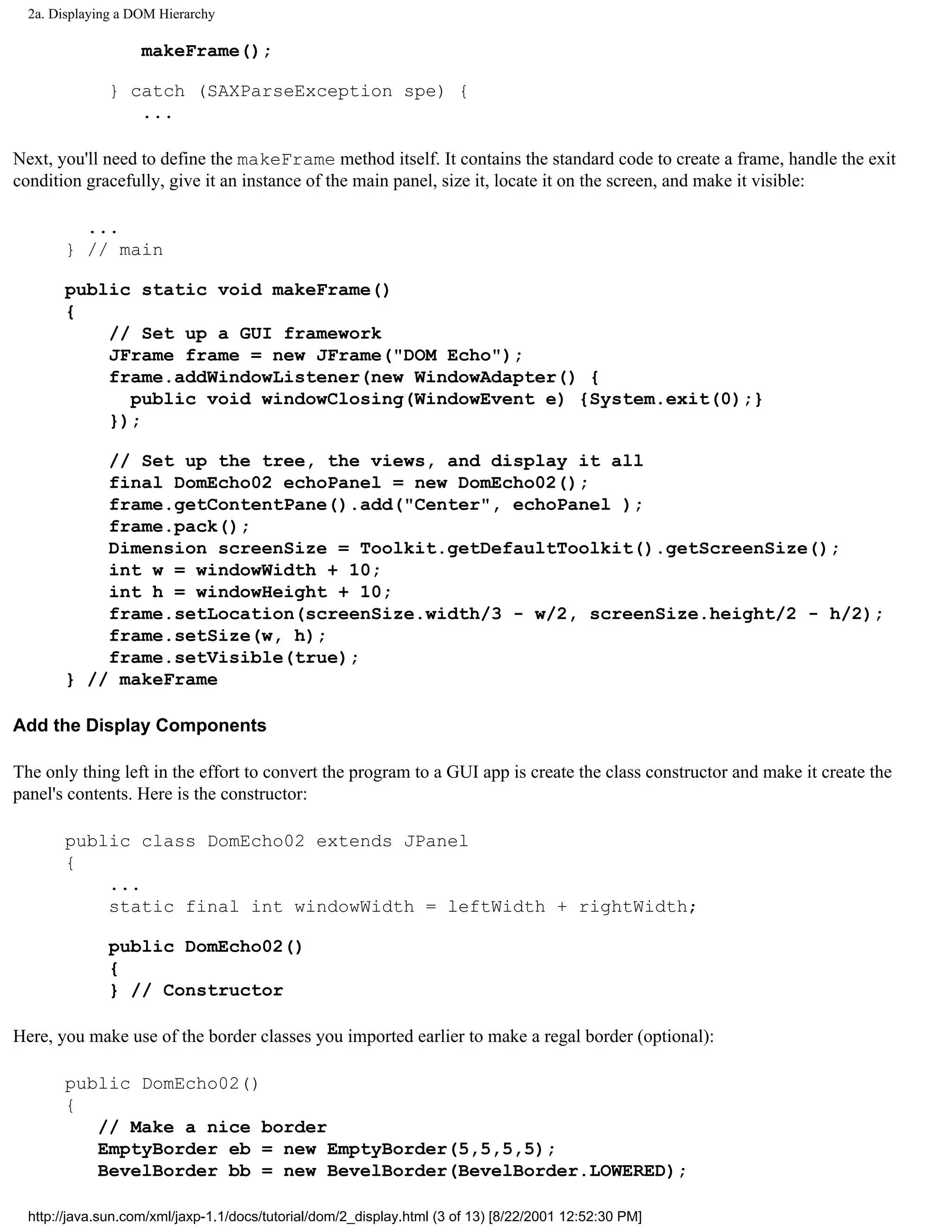 2a. Displaying a DOM Hierarchy

                    makeFrame();

               } catch (SAXParseException spe) {
                  ...

Next, you'll need to define the makeFrame method itself. It contains the standard code to create a frame, handle the exit
condition gracefully, give it an instance of the main panel, size it, locate it on the screen, and make it visible:

         ...
       } // main

       public static void makeFrame()
       {
           // Set up a GUI framework
           JFrame frame = new JFrame("DOM Echo");
           frame.addWindowListener(new WindowAdapter() {
             public void windowClosing(WindowEvent e) {System.exit(0);}
           });

           // Set up the tree, the views, and display it all
           final DomEcho02 echoPanel = new DomEcho02();
           frame.getContentPane().add("Center", echoPanel );
           frame.pack();
           Dimension screenSize = Toolkit.getDefaultToolkit().getScreenSize();
           int w = windowWidth + 10;
           int h = windowHeight + 10;
           frame.setLocation(screenSize.width/3 - w/2, screenSize.height/2 - h/2);
           frame.setSize(w, h);
           frame.setVisible(true);
       } // makeFrame

Add the Display Components

The only thing left in the effort to convert the program to a GUI app is create the class constructor and make it create the
panel's contents. Here is the constructor:

       public class DomEcho02 extends JPanel
       {
           ...
           static final int windowWidth = leftWidth + rightWidth;

               public DomEcho02()
               {
               } // Constructor

Here, you make use of the border classes you imported earlier to make a regal border (optional):

       public DomEcho02()
       {
          // Make a nice border
          EmptyBorder eb = new EmptyBorder(5,5,5,5);
          BevelBorder bb = new BevelBorder(BevelBorder.LOWERED);

  http://java.sun.com/xml/jaxp-1.1/docs/tutorial/dom/2_display.html (3 of 13) [8/22/2001 12:52:30 PM]
 
