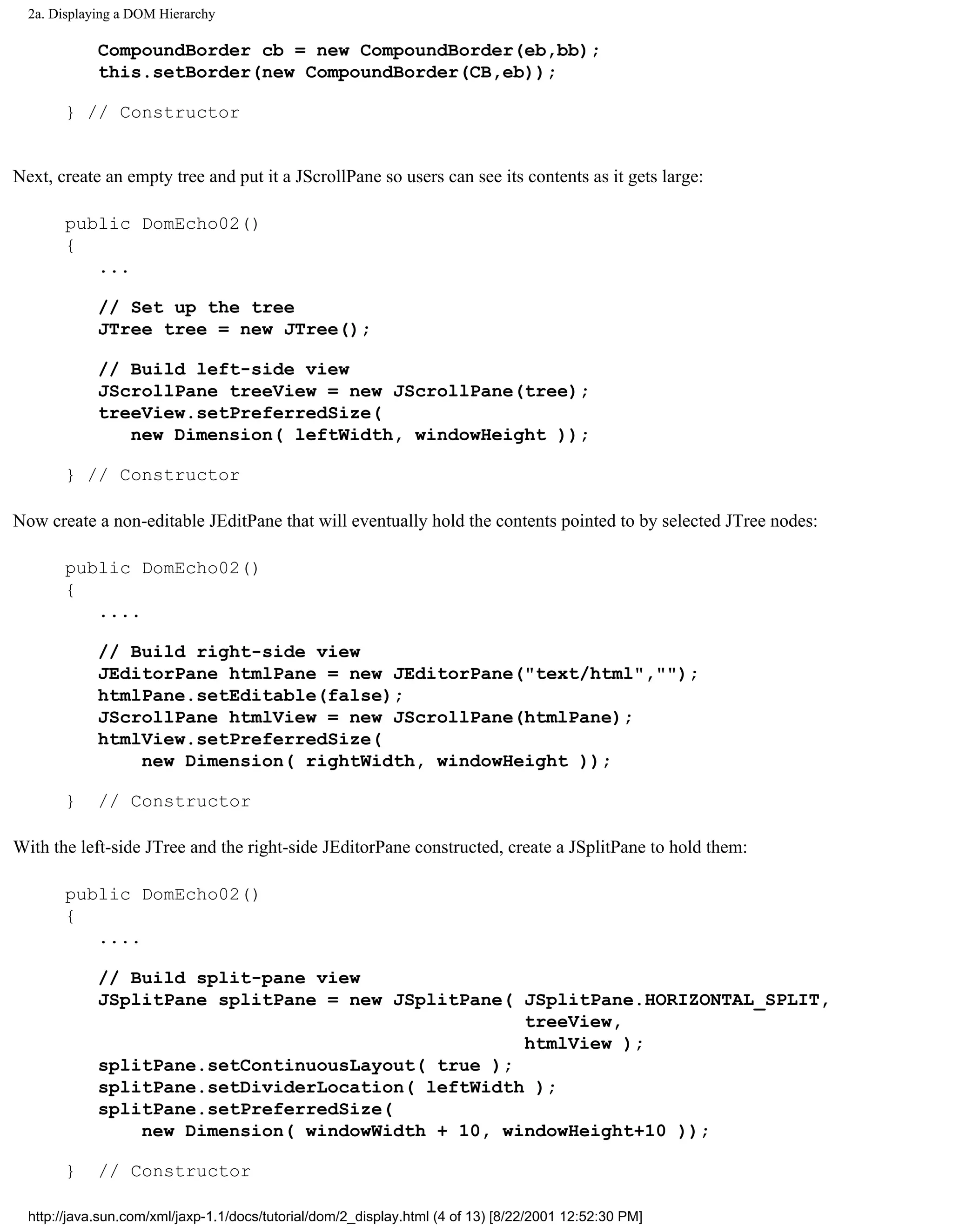 2a. Displaying a DOM Hierarchy

             CompoundBorder cb = new CompoundBorder(eb,bb);
             this.setBorder(new CompoundBorder(CB,eb));

       } // Constructor


Next, create an empty tree and put it a JScrollPane so users can see its contents as it gets large:

       public DomEcho02()
       {
          ...

             // Set up the tree
             JTree tree = new JTree();

             // Build left-side view
             JScrollPane treeView = new JScrollPane(tree);
             treeView.setPreferredSize(
                new Dimension( leftWidth, windowHeight ));

       } // Constructor

Now create a non-editable JEditPane that will eventually hold the contents pointed to by selected JTree nodes:

       public DomEcho02()
       {
          ....

             // Build right-side view
             JEditorPane htmlPane = new JEditorPane("text/html","");
             htmlPane.setEditable(false);
             JScrollPane htmlView = new JScrollPane(htmlPane);
             htmlView.setPreferredSize(
                 new Dimension( rightWidth, windowHeight ));

       }     // Constructor

With the left-side JTree and the right-side JEditorPane constructed, create a JSplitPane to hold them:

       public DomEcho02()
       {
          ....

             // Build split-pane view
             JSplitPane splitPane = new JSplitPane( JSplitPane.HORIZONTAL_SPLIT,
                                                    treeView,
                                                    htmlView );
             splitPane.setContinuousLayout( true );
             splitPane.setDividerLocation( leftWidth );
             splitPane.setPreferredSize(
                 new Dimension( windowWidth + 10, windowHeight+10 ));

       }     // Constructor

  http://java.sun.com/xml/jaxp-1.1/docs/tutorial/dom/2_display.html (4 of 13) [8/22/2001 12:52:30 PM]
 
