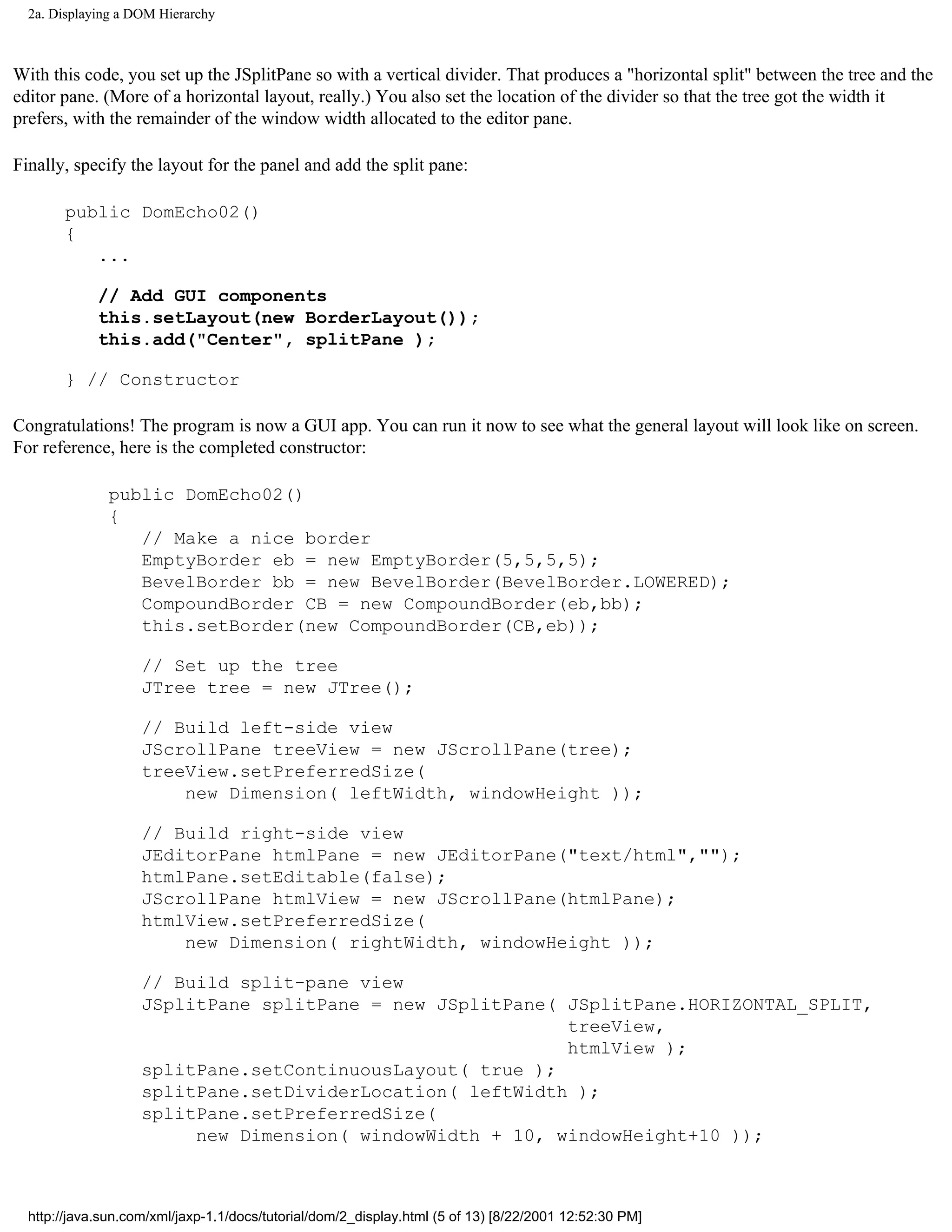 2a. Displaying a DOM Hierarchy



With this code, you set up the JSplitPane so with a vertical divider. That produces a "horizontal split" between the tree and the
editor pane. (More of a horizontal layout, really.) You also set the location of the divider so that the tree got the width it
prefers, with the remainder of the window width allocated to the editor pane.

Finally, specify the layout for the panel and add the split pane:

       public DomEcho02()
       {
          ...

             // Add GUI components
             this.setLayout(new BorderLayout());
             this.add("Center", splitPane );

       } // Constructor

Congratulations! The program is now a GUI app. You can run it now to see what the general layout will look like on screen.
For reference, here is the completed constructor:

               public DomEcho02()
               {
                  // Make a nice border
                  EmptyBorder eb = new EmptyBorder(5,5,5,5);
                  BevelBorder bb = new BevelBorder(BevelBorder.LOWERED);
                  CompoundBorder CB = new CompoundBorder(eb,bb);
                  this.setBorder(new CompoundBorder(CB,eb));

                    // Set up the tree
                    JTree tree = new JTree();

                    // Build left-side view
                    JScrollPane treeView = new JScrollPane(tree);
                    treeView.setPreferredSize(
                        new Dimension( leftWidth, windowHeight ));

                    // Build right-side view
                    JEditorPane htmlPane = new JEditorPane("text/html","");
                    htmlPane.setEditable(false);
                    JScrollPane htmlView = new JScrollPane(htmlPane);
                    htmlView.setPreferredSize(
                        new Dimension( rightWidth, windowHeight ));

                    // Build split-pane view
                    JSplitPane splitPane = new JSplitPane( JSplitPane.HORIZONTAL_SPLIT,
                                                           treeView,
                                                           htmlView );
                    splitPane.setContinuousLayout( true );
                    splitPane.setDividerLocation( leftWidth );
                    splitPane.setPreferredSize(
                         new Dimension( windowWidth + 10, windowHeight+10 ));



  http://java.sun.com/xml/jaxp-1.1/docs/tutorial/dom/2_display.html (5 of 13) [8/22/2001 12:52:30 PM]
 
