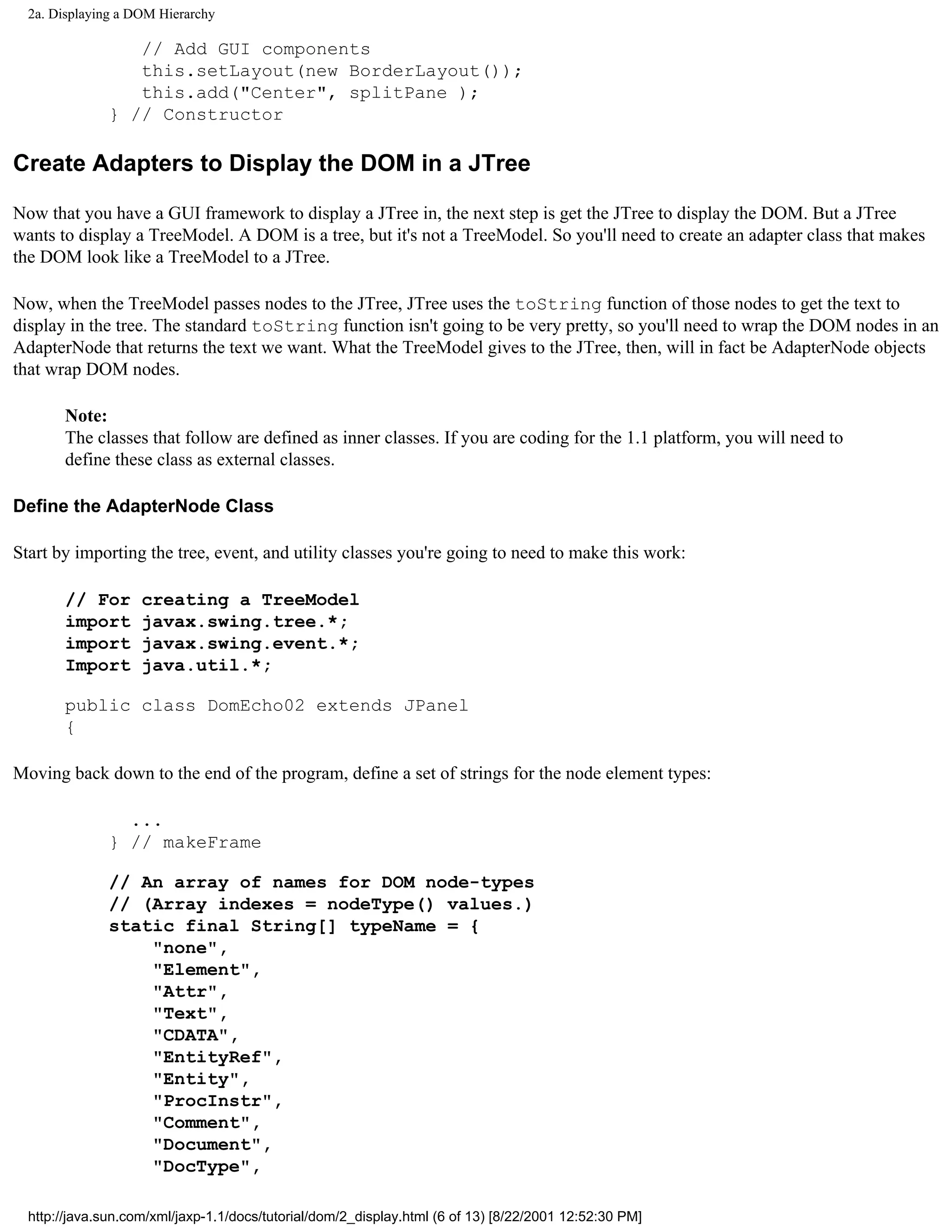 2a. Displaying a DOM Hierarchy

                  // Add GUI components
                  this.setLayout(new BorderLayout());
                  this.add("Center", splitPane );
               } // Constructor

Create Adapters to Display the DOM in a JTree

Now that you have a GUI framework to display a JTree in, the next step is get the JTree to display the DOM. But a JTree
wants to display a TreeModel. A DOM is a tree, but it's not a TreeModel. So you'll need to create an adapter class that makes
the DOM look like a TreeModel to a JTree.

Now, when the TreeModel passes nodes to the JTree, JTree uses the toString function of those nodes to get the text to
display in the tree. The standard toString function isn't going to be very pretty, so you'll need to wrap the DOM nodes in an
AdapterNode that returns the text we want. What the TreeModel gives to the JTree, then, will in fact be AdapterNode objects
that wrap DOM nodes.

       Note:
       The classes that follow are defined as inner classes. If you are coding for the 1.1 platform, you will need to
       define these class as external classes.

Define the AdapterNode Class

Start by importing the tree, event, and utility classes you're going to need to make this work:

       // For       creating a TreeModel
       import       javax.swing.tree.*;
       import       javax.swing.event.*;
       Import       java.util.*;

       public class DomEcho02 extends JPanel
       {

Moving back down to the end of the program, define a set of strings for the node element types:

                 ...
               } // makeFrame

               // An array of names for DOM node-types
               // (Array indexes = nodeType() values.)
               static final String[] typeName = {
                   "none",
                   "Element",
                   "Attr",
                   "Text",
                   "CDATA",
                   "EntityRef",
                   "Entity",
                   "ProcInstr",
                   "Comment",
                   "Document",
                   "DocType",

  http://java.sun.com/xml/jaxp-1.1/docs/tutorial/dom/2_display.html (6 of 13) [8/22/2001 12:52:30 PM]
 