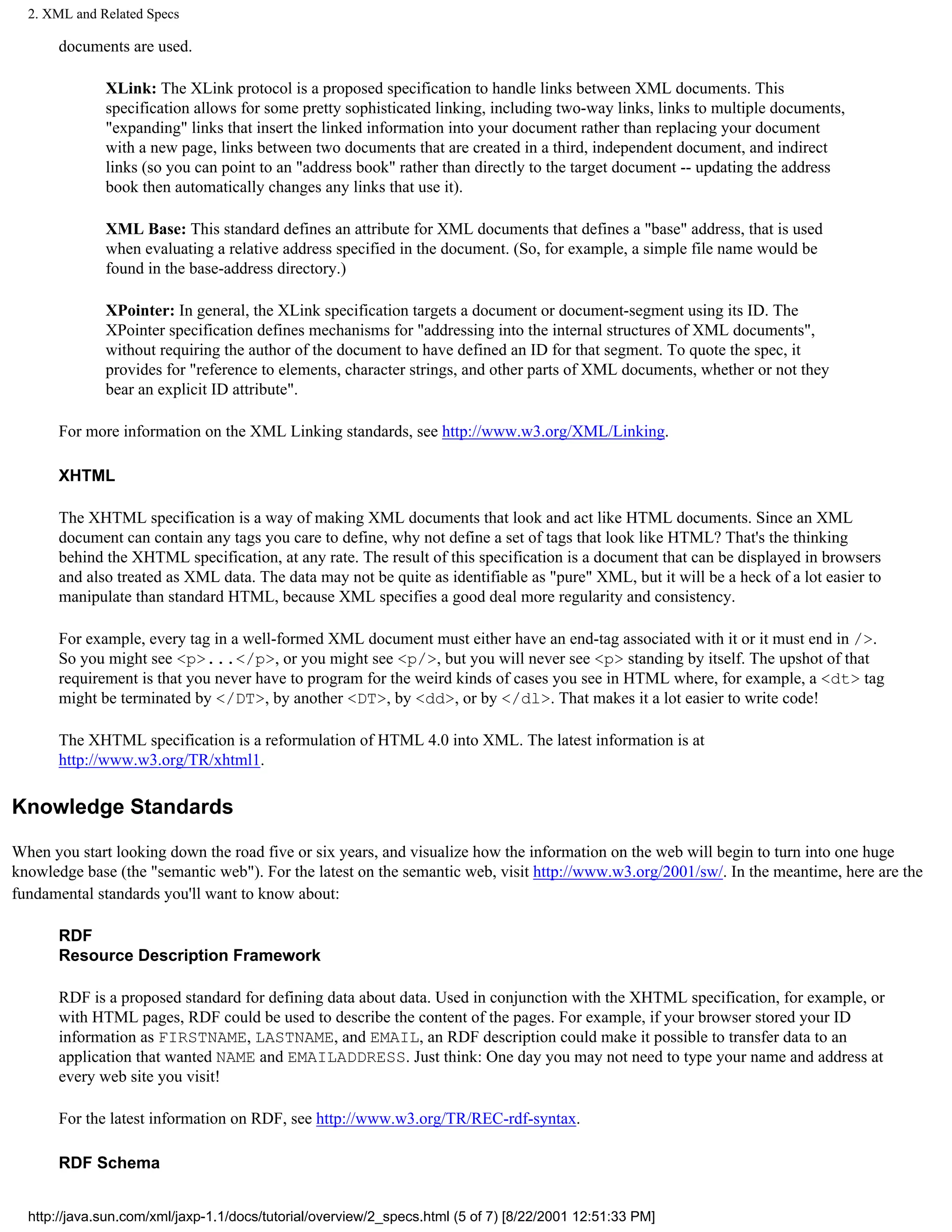 2. XML and Related Specs

       documents are used.

              XLink: The XLink protocol is a proposed specification to handle links between XML documents. This
              specification allows for some pretty sophisticated linking, including two-way links, links to multiple documents,
              "expanding" links that insert the linked information into your document rather than replacing your document
              with a new page, links between two documents that are created in a third, independent document, and indirect
              links (so you can point to an "address book" rather than directly to the target document -- updating the address
              book then automatically changes any links that use it).

              XML Base: This standard defines an attribute for XML documents that defines a "base" address, that is used
              when evaluating a relative address specified in the document. (So, for example, a simple file name would be
              found in the base-address directory.)

              XPointer: In general, the XLink specification targets a document or document-segment using its ID. The
              XPointer specification defines mechanisms for "addressing into the internal structures of XML documents",
              without requiring the author of the document to have defined an ID for that segment. To quote the spec, it
              provides for "reference to elements, character strings, and other parts of XML documents, whether or not they
              bear an explicit ID attribute".

       For more information on the XML Linking standards, see http://www.w3.org/XML/Linking.

       XHTML

       The XHTML specification is a way of making XML documents that look and act like HTML documents. Since an XML
       document can contain any tags you care to define, why not define a set of tags that look like HTML? That's the thinking
       behind the XHTML specification, at any rate. The result of this specification is a document that can be displayed in browsers
       and also treated as XML data. The data may not be quite as identifiable as "pure" XML, but it will be a heck of a lot easier to
       manipulate than standard HTML, because XML specifies a good deal more regularity and consistency.

       For example, every tag in a well-formed XML document must either have an end-tag associated with it or it must end in />.
       So you might see <p>...</p>, or you might see <p/>, but you will never see <p> standing by itself. The upshot of that
       requirement is that you never have to program for the weird kinds of cases you see in HTML where, for example, a <dt> tag
       might be terminated by </DT>, by another <DT>, by <dd>, or by </dl>. That makes it a lot easier to write code!

       The XHTML specification is a reformulation of HTML 4.0 into XML. The latest information is at
       http://www.w3.org/TR/xhtml1.

Knowledge Standards

When you start looking down the road five or six years, and visualize how the information on the web will begin to turn into one huge
knowledge base (the "semantic web"). For the latest on the semantic web, visit http://www.w3.org/2001/sw/. In the meantime, here are the
fundamental standards you'll want to know about:

       RDF
       Resource Description Framework

       RDF is a proposed standard for defining data about data. Used in conjunction with the XHTML specification, for example, or
       with HTML pages, RDF could be used to describe the content of the pages. For example, if your browser stored your ID
       information as FIRSTNAME, LASTNAME, and EMAIL, an RDF description could make it possible to transfer data to an
       application that wanted NAME and EMAILADDRESS. Just think: One day you may not need to type your name and address at
       every web site you visit!

       For the latest information on RDF, see http://www.w3.org/TR/REC-rdf-syntax.

       RDF Schema


  http://java.sun.com/xml/jaxp-1.1/docs/tutorial/overview/2_specs.html (5 of 7) [8/22/2001 12:51:33 PM]
 