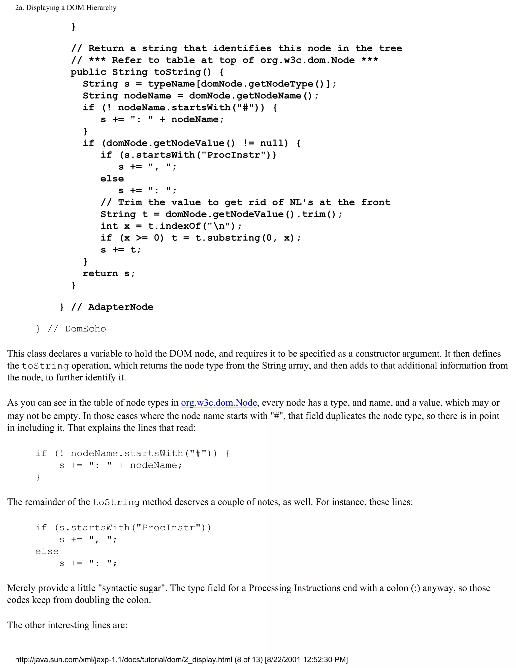 2a. Displaying a DOM Hierarchy

                  }

                  // Return a string that identifies this node in the tree
                  // *** Refer to table at top of org.w3c.dom.Node ***
                  public String toString() {
                    String s = typeName[domNode.getNodeType()];
                    String nodeName = domNode.getNodeName();
                    if (! nodeName.startsWith("#")) {
                       s += ": " + nodeName;
                    }
                    if (domNode.getNodeValue() != null) {
                       if (s.startsWith("ProcInstr"))
                          s += ", ";
                       else
                          s += ": ";
                       // Trim the value to get rid of NL's at the front
                       String t = domNode.getNodeValue().trim();
                       int x = t.indexOf("n");
                       if (x >= 0) t = t.substring(0, x);
                       s += t;
                    }
                    return s;
                  }

               } // AdapterNode

       } // DomEcho

This class declares a variable to hold the DOM node, and requires it to be specified as a constructor argument. It then defines
the toString operation, which returns the node type from the String array, and then adds to that additional information from
the node, to further identify it.

As you can see in the table of node types in org.w3c.dom.Node, every node has a type, and name, and a value, which may or
may not be empty. In those cases where the node name starts with "#", that field duplicates the node type, so there is in point
in including it. That explains the lines that read:

       if (! nodeName.startsWith("#")) {
           s += ": " + nodeName;
       }

The remainder of the toString method deserves a couple of notes, as well. For instance, these lines:

       if (s.startsWith("ProcInstr"))
            s += ", ";
       else
            s += ": ";

Merely provide a little "syntactic sugar". The type field for a Processing Instructions end with a colon (:) anyway, so those
codes keep from doubling the colon.

The other interesting lines are:


  http://java.sun.com/xml/jaxp-1.1/docs/tutorial/dom/2_display.html (8 of 13) [8/22/2001 12:52:30 PM]
 