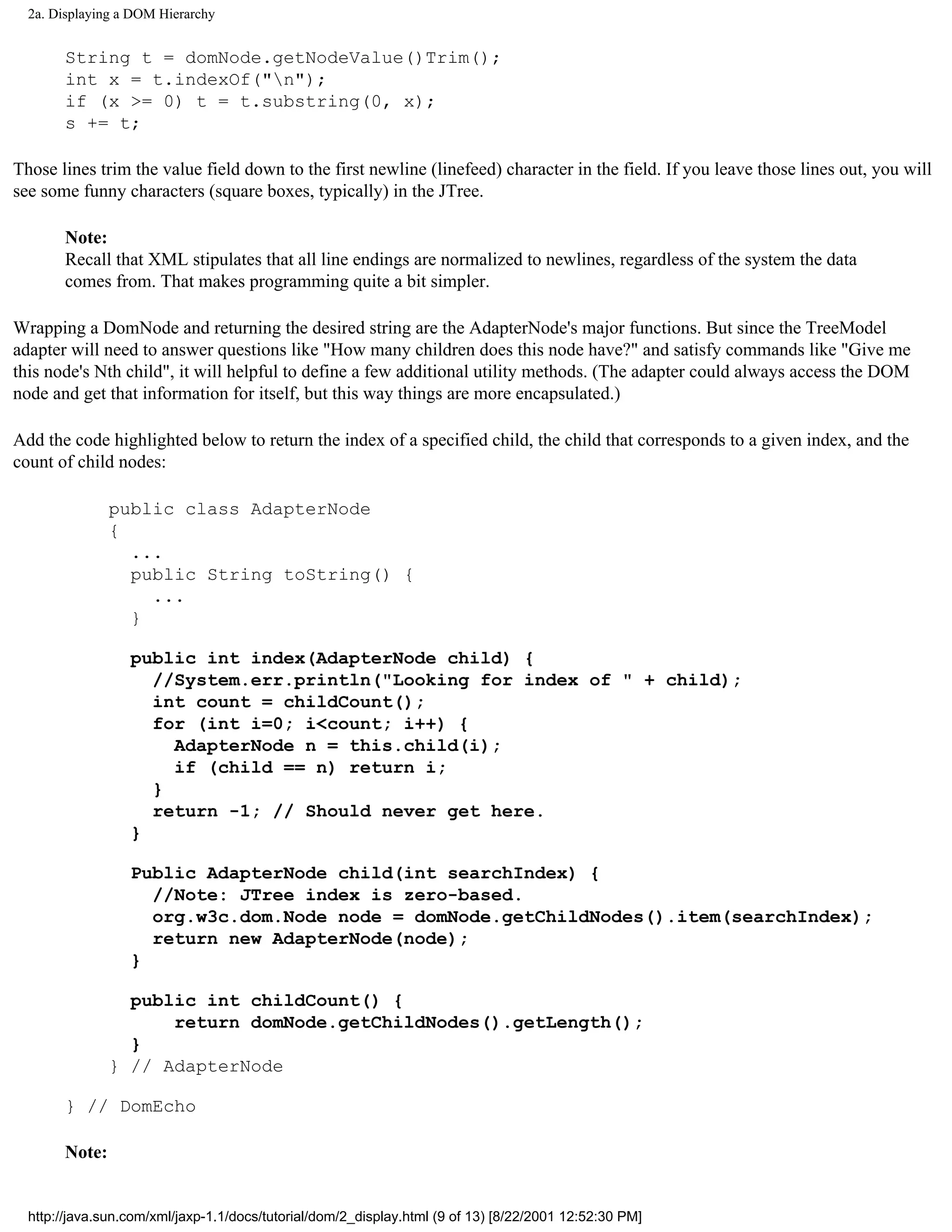 2a. Displaying a DOM Hierarchy


       String t = domNode.getNodeValue()Trim();
       int x = t.indexOf("n");
       if (x >= 0) t = t.substring(0, x);
       s += t;

Those lines trim the value field down to the first newline (linefeed) character in the field. If you leave those lines out, you will
see some funny characters (square boxes, typically) in the JTree.

       Note:
       Recall that XML stipulates that all line endings are normalized to newlines, regardless of the system the data
       comes from. That makes programming quite a bit simpler.

Wrapping a DomNode and returning the desired string are the AdapterNode's major functions. But since the TreeModel
adapter will need to answer questions like "How many children does this node have?" and satisfy commands like "Give me
this node's Nth child", it will helpful to define a few additional utility methods. (The adapter could always access the DOM
node and get that information for itself, but this way things are more encapsulated.)

Add the code highlighted below to return the index of a specified child, the child that corresponds to a given index, and the
count of child nodes:

               public class AdapterNode
               {
                 ...
                 public String toString() {
                   ...
                 }

                  public int index(AdapterNode child) {
                    //System.err.println("Looking for index of " + child);
                    int count = childCount();
                    for (int i=0; i<count; i++) {
                      AdapterNode n = this.child(i);
                      if (child == n) return i;
                    }
                    return -1; // Should never get here.
                  }

                  Public AdapterNode child(int searchIndex) {
                    //Note: JTree index is zero-based.
                    org.w3c.dom.Node node = domNode.getChildNodes().item(searchIndex);
                    return new AdapterNode(node);
                  }

                 public int childCount() {
                     return domNode.getChildNodes().getLength();
                 }
               } // AdapterNode

       } // DomEcho

       Note:


  http://java.sun.com/xml/jaxp-1.1/docs/tutorial/dom/2_display.html (9 of 13) [8/22/2001 12:52:30 PM]
 