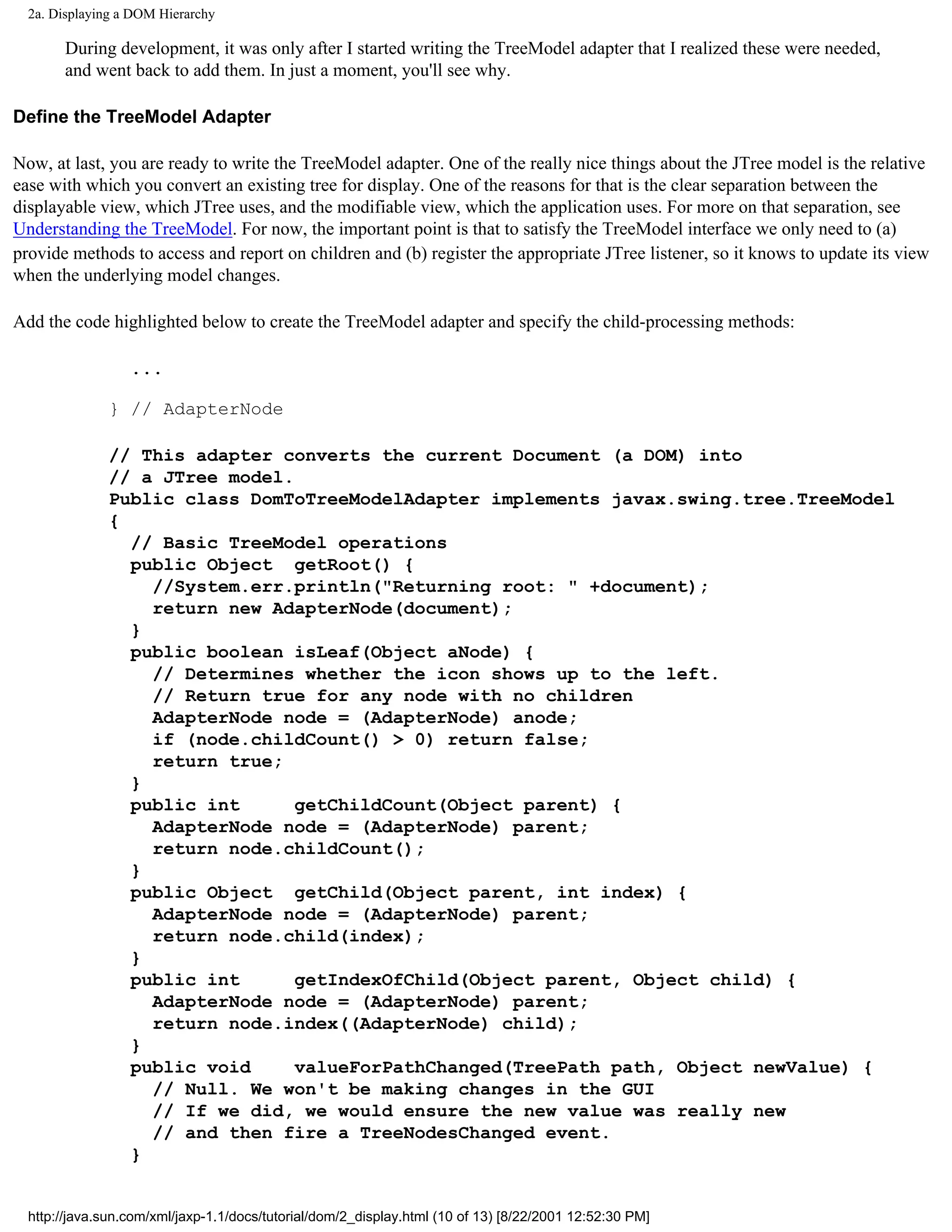 2a. Displaying a DOM Hierarchy

       During development, it was only after I started writing the TreeModel adapter that I realized these were needed,
       and went back to add them. In just a moment, you'll see why.

Define the TreeModel Adapter

Now, at last, you are ready to write the TreeModel adapter. One of the really nice things about the JTree model is the relative
ease with which you convert an existing tree for display. One of the reasons for that is the clear separation between the
displayable view, which JTree uses, and the modifiable view, which the application uses. For more on that separation, see
Understanding the TreeModel. For now, the important point is that to satisfy the TreeModel interface we only need to (a)
provide methods to access and report on children and (b) register the appropriate JTree listener, so it knows to update its view
when the underlying model changes.

Add the code highlighted below to create the TreeModel adapter and specify the child-processing methods:

                  ...

              } // AdapterNode

              // This adapter converts the current Document (a DOM) into
              // a JTree model.
              Public class DomToTreeModelAdapter implements javax.swing.tree.TreeModel
              {
                // Basic TreeModel operations
                public Object getRoot() {
                  //System.err.println("Returning root: " +document);
                  return new AdapterNode(document);
                }
                public boolean isLeaf(Object aNode) {
                  // Determines whether the icon shows up to the left.
                  // Return true for any node with no children
                  AdapterNode node = (AdapterNode) anode;
                  if (node.childCount() > 0) return false;
                  return true;
                }
                public int      getChildCount(Object parent) {
                  AdapterNode node = (AdapterNode) parent;
                  return node.childCount();
                }
                public Object getChild(Object parent, int index) {
                  AdapterNode node = (AdapterNode) parent;
                  return node.child(index);
                }
                public int      getIndexOfChild(Object parent, Object child) {
                  AdapterNode node = (AdapterNode) parent;
                  return node.index((AdapterNode) child);
                }
                public void     valueForPathChanged(TreePath path, Object newValue) {
                  // Null. We won't be making changes in the GUI
                  // If we did, we would ensure the new value was really new
                  // and then fire a TreeNodesChanged event.
                }


  http://java.sun.com/xml/jaxp-1.1/docs/tutorial/dom/2_display.html (10 of 13) [8/22/2001 12:52:30 PM]
 