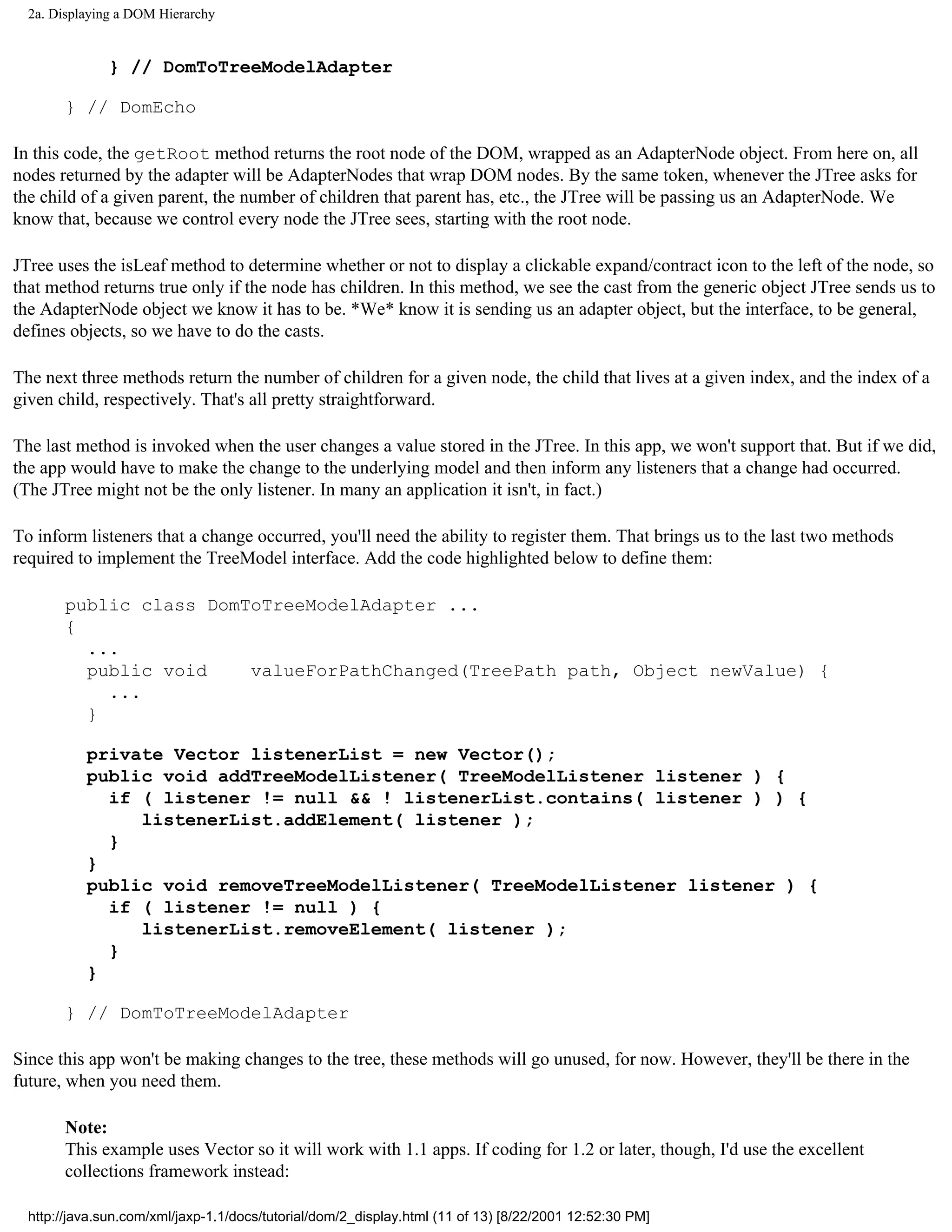 2a. Displaying a DOM Hierarchy


              } // DomToTreeModelAdapter

       } // DomEcho

In this code, the getRoot method returns the root node of the DOM, wrapped as an AdapterNode object. From here on, all
nodes returned by the adapter will be AdapterNodes that wrap DOM nodes. By the same token, whenever the JTree asks for
the child of a given parent, the number of children that parent has, etc., the JTree will be passing us an AdapterNode. We
know that, because we control every node the JTree sees, starting with the root node.

JTree uses the isLeaf method to determine whether or not to display a clickable expand/contract icon to the left of the node, so
that method returns true only if the node has children. In this method, we see the cast from the generic object JTree sends us to
the AdapterNode object we know it has to be. *We* know it is sending us an adapter object, but the interface, to be general,
defines objects, so we have to do the casts.

The next three methods return the number of children for a given node, the child that lives at a given index, and the index of a
given child, respectively. That's all pretty straightforward.

The last method is invoked when the user changes a value stored in the JTree. In this app, we won't support that. But if we did,
the app would have to make the change to the underlying model and then inform any listeners that a change had occurred.
(The JTree might not be the only listener. In many an application it isn't, in fact.)

To inform listeners that a change occurred, you'll need the ability to register them. That brings us to the last two methods
required to implement the TreeModel interface. Add the code highlighted below to define them:

       public class DomToTreeModelAdapter ...
       {
         ...
         public void    valueForPathChanged(TreePath path, Object newValue) {
           ...
         }

           private Vector listenerList = new Vector();
           public void addTreeModelListener( TreeModelListener listener ) {
             if ( listener != null && ! listenerList.contains( listener ) ) {
                listenerList.addElement( listener );
             }
           }
           public void removeTreeModelListener( TreeModelListener listener ) {
             if ( listener != null ) {
                listenerList.removeElement( listener );
             }
           }

       } // DomToTreeModelAdapter

Since this app won't be making changes to the tree, these methods will go unused, for now. However, they'll be there in the
future, when you need them.

       Note:
       This example uses Vector so it will work with 1.1 apps. If coding for 1.2 or later, though, I'd use the excellent
       collections framework instead:

  http://java.sun.com/xml/jaxp-1.1/docs/tutorial/dom/2_display.html (11 of 13) [8/22/2001 12:52:30 PM]
 