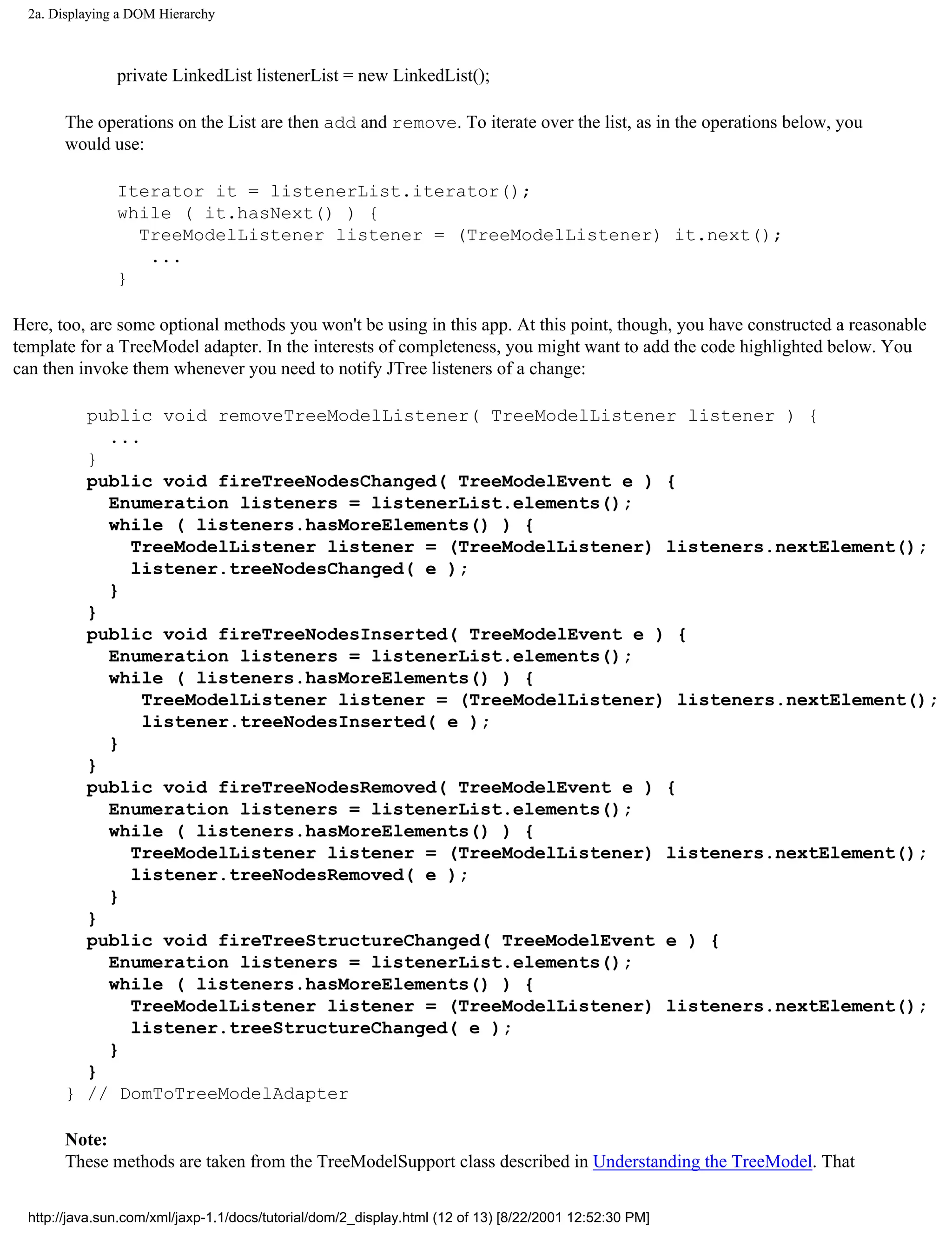 2a. Displaying a DOM Hierarchy



                private LinkedList listenerList = new LinkedList();

       The operations on the List are then add and remove. To iterate over the list, as in the operations below, you
       would use:

                Iterator it = listenerList.iterator();
                while ( it.hasNext() ) {
                  TreeModelListener listener = (TreeModelListener) it.next();
                   ...
                }

Here, too, are some optional methods you won't be using in this app. At this point, though, you have constructed a reasonable
template for a TreeModel adapter. In the interests of completeness, you might want to add the code highlighted below. You
can then invoke them whenever you need to notify JTree listeners of a change:

         public void removeTreeModelListener( TreeModelListener listener ) {
           ...
         }
         public void fireTreeNodesChanged( TreeModelEvent e ) {
           Enumeration listeners = listenerList.elements();
           while ( listeners.hasMoreElements() ) {
             TreeModelListener listener = (TreeModelListener) listeners.nextElement();
             listener.treeNodesChanged( e );
           }
         }
         public void fireTreeNodesInserted( TreeModelEvent e ) {
           Enumeration listeners = listenerList.elements();
           while ( listeners.hasMoreElements() ) {
               TreeModelListener listener = (TreeModelListener) listeners.nextElement();
               listener.treeNodesInserted( e );
           }
         }
         public void fireTreeNodesRemoved( TreeModelEvent e ) {
           Enumeration listeners = listenerList.elements();
           while ( listeners.hasMoreElements() ) {
             TreeModelListener listener = (TreeModelListener) listeners.nextElement();
             listener.treeNodesRemoved( e );
           }
         }
         public void fireTreeStructureChanged( TreeModelEvent e ) {
           Enumeration listeners = listenerList.elements();
           while ( listeners.hasMoreElements() ) {
             TreeModelListener listener = (TreeModelListener) listeners.nextElement();
             listener.treeStructureChanged( e );
           }
         }
       } // DomToTreeModelAdapter

       Note:
       These methods are taken from the TreeModelSupport class described in Understanding the TreeModel. That


  http://java.sun.com/xml/jaxp-1.1/docs/tutorial/dom/2_display.html (12 of 13) [8/22/2001 12:52:30 PM]
 