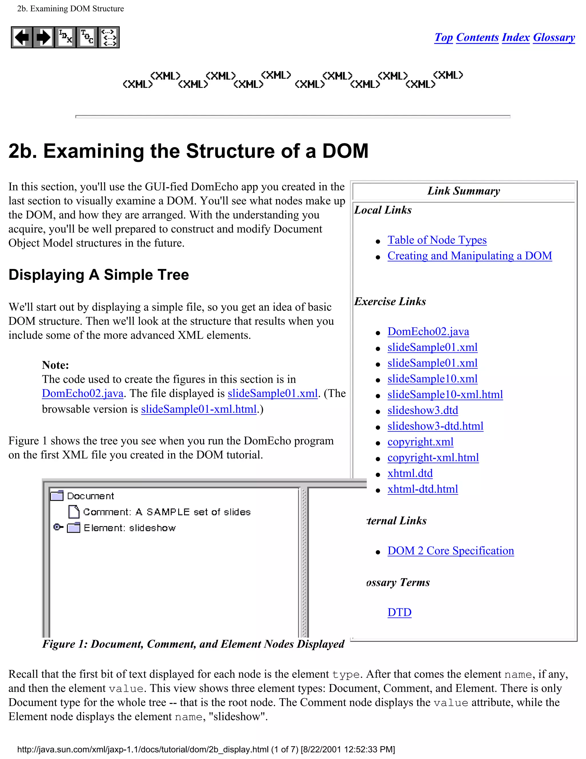 2b. Examining DOM Structure


                                                                                                          Top Contents Index Glossary




2b. Examining the Structure of a DOM
In this section, you'll use the GUI-fied DomEcho app you created in the               Link Summary
last section to visually examine a DOM. You'll see what nodes make up
the DOM, and how they are arranged. With the understanding you          Local Links
acquire, you'll be well prepared to construct and modify Document
                                                                            q Table of Node Types
Object Model structures in the future.
                                                                            q Creating and Manipulating a DOM


Displaying A Simple Tree

We'll start out by displaying a simple file, so you get an idea of basic                 Exercise Links
DOM structure. Then we'll look at the structure that results when you
include some of the more advanced XML elements.                                               q   DomEcho02.java
                                                                                              q   slideSample01.xml
       Note:                                                                                  q   slideSample01.xml
       The code used to create the figures in this section is in                              q   slideSample10.xml
       DomEcho02.java. The file displayed is slideSample01.xml. (The                          q   slideSample10-xml.html
       browsable version is slideSample01-xml.html.)                                          q   slideshow3.dtd
                                                                                              q   slideshow3-dtd.html
Figure 1 shows the tree you see when you run the DomEcho program                              q   copyright.xml
on the first XML file you created in the DOM tutorial.                                        q   copyright-xml.html
                                                                                              q   xhtml.dtd
                                                                                              q   xhtml-dtd.html

                                                                                         External Links

                                                                                              q   DOM 2 Core Specification

                                                                                         Glossary Terms

                                                                                                  DTD

       Figure 1: Document, Comment, and Element Nodes Displayed

Recall that the first bit of text displayed for each node is the element type. After that comes the element name, if any,
and then the element value. This view shows three element types: Document, Comment, and Element. There is only
Document type for the whole tree -- that is the root node. The Comment node displays the value attribute, while the
Element node displays the element name, "slideshow".

 http://java.sun.com/xml/jaxp-1.1/docs/tutorial/dom/2b_display.html (1 of 7) [8/22/2001 12:52:33 PM]
 
