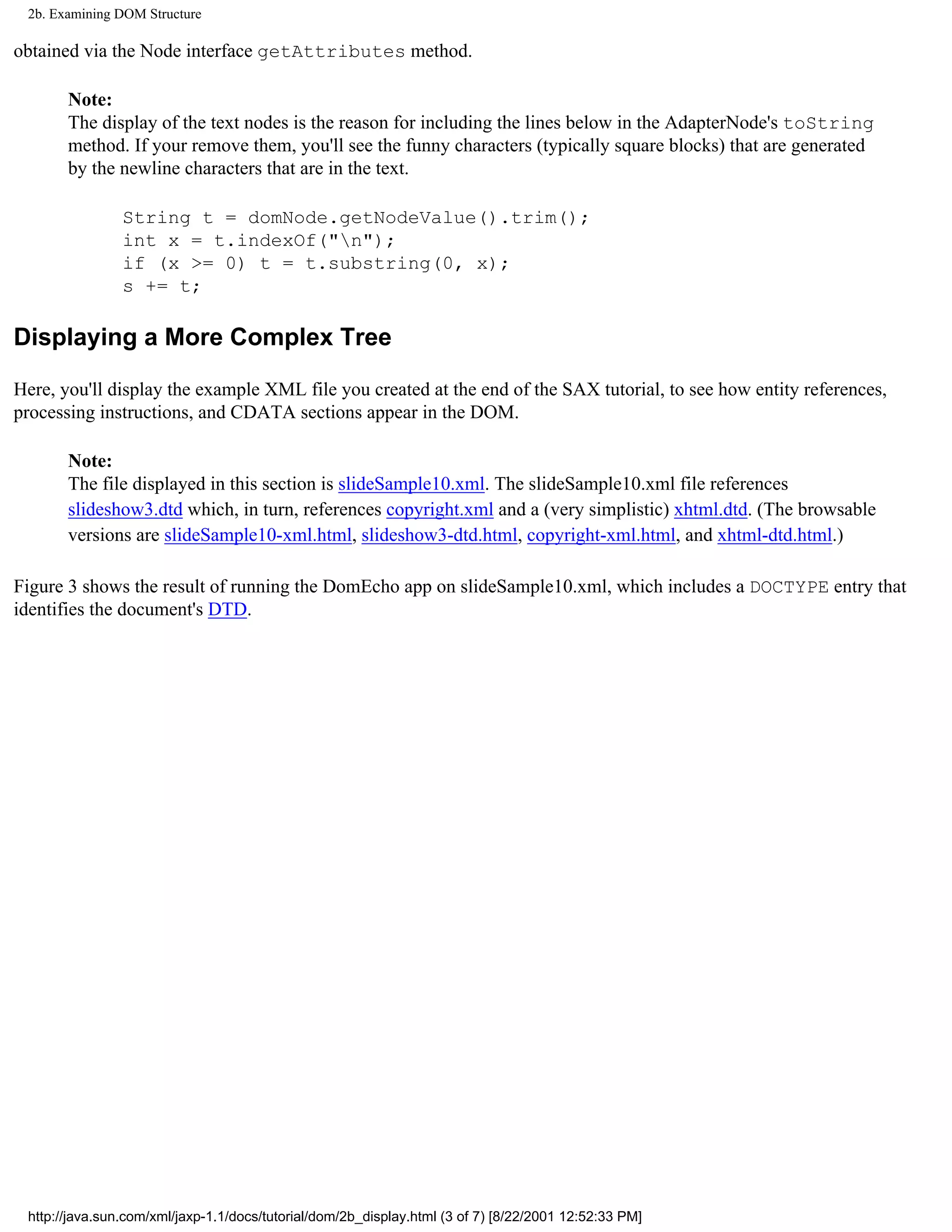 2b. Examining DOM Structure

obtained via the Node interface getAttributes method.

       Note:
       The display of the text nodes is the reason for including the lines below in the AdapterNode's toString
       method. If your remove them, you'll see the funny characters (typically square blocks) that are generated
       by the newline characters that are in the text.

                String t = domNode.getNodeValue().trim();
                int x = t.indexOf("n");
                if (x >= 0) t = t.substring(0, x);
                s += t;

Displaying a More Complex Tree

Here, you'll display the example XML file you created at the end of the SAX tutorial, to see how entity references,
processing instructions, and CDATA sections appear in the DOM.

       Note:
       The file displayed in this section is slideSample10.xml. The slideSample10.xml file references
       slideshow3.dtd which, in turn, references copyright.xml and a (very simplistic) xhtml.dtd. (The browsable
       versions are slideSample10-xml.html, slideshow3-dtd.html, copyright-xml.html, and xhtml-dtd.html.)

Figure 3 shows the result of running the DomEcho app on slideSample10.xml, which includes a DOCTYPE entry that
identifies the document's DTD.




 http://java.sun.com/xml/jaxp-1.1/docs/tutorial/dom/2b_display.html (3 of 7) [8/22/2001 12:52:33 PM]
 