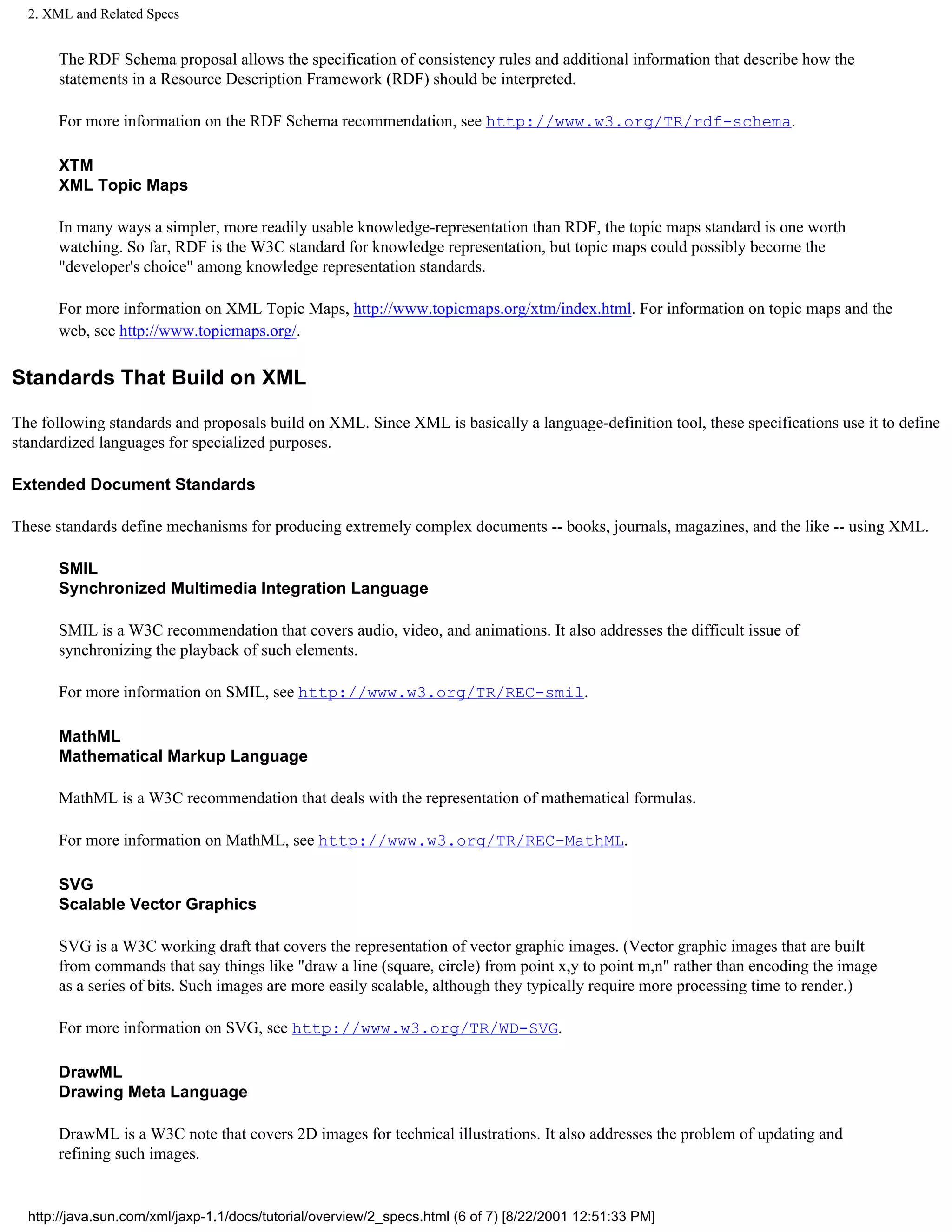 2. XML and Related Specs


       The RDF Schema proposal allows the specification of consistency rules and additional information that describe how the
       statements in a Resource Description Framework (RDF) should be interpreted.

       For more information on the RDF Schema recommendation, see http://www.w3.org/TR/rdf-schema.

       XTM
       XML Topic Maps

       In many ways a simpler, more readily usable knowledge-representation than RDF, the topic maps standard is one worth
       watching. So far, RDF is the W3C standard for knowledge representation, but topic maps could possibly become the
       "developer's choice" among knowledge representation standards.

       For more information on XML Topic Maps, http://www.topicmaps.org/xtm/index.html. For information on topic maps and the
       web, see http://www.topicmaps.org/.

Standards That Build on XML

The following standards and proposals build on XML. Since XML is basically a language-definition tool, these specifications use it to define
standardized languages for specialized purposes.

Extended Document Standards

These standards define mechanisms for producing extremely complex documents -- books, journals, magazines, and the like -- using XML.

       SMIL
       Synchronized Multimedia Integration Language

       SMIL is a W3C recommendation that covers audio, video, and animations. It also addresses the difficult issue of
       synchronizing the playback of such elements.

       For more information on SMIL, see http://www.w3.org/TR/REC-smil.

       MathML
       Mathematical Markup Language

       MathML is a W3C recommendation that deals with the representation of mathematical formulas.

       For more information on MathML, see http://www.w3.org/TR/REC-MathML.

       SVG
       Scalable Vector Graphics

       SVG is a W3C working draft that covers the representation of vector graphic images. (Vector graphic images that are built
       from commands that say things like "draw a line (square, circle) from point x,y to point m,n" rather than encoding the image
       as a series of bits. Such images are more easily scalable, although they typically require more processing time to render.)

       For more information on SVG, see http://www.w3.org/TR/WD-SVG.

       DrawML
       Drawing Meta Language

       DrawML is a W3C note that covers 2D images for technical illustrations. It also addresses the problem of updating and
       refining such images.


  http://java.sun.com/xml/jaxp-1.1/docs/tutorial/overview/2_specs.html (6 of 7) [8/22/2001 12:51:33 PM]
 
