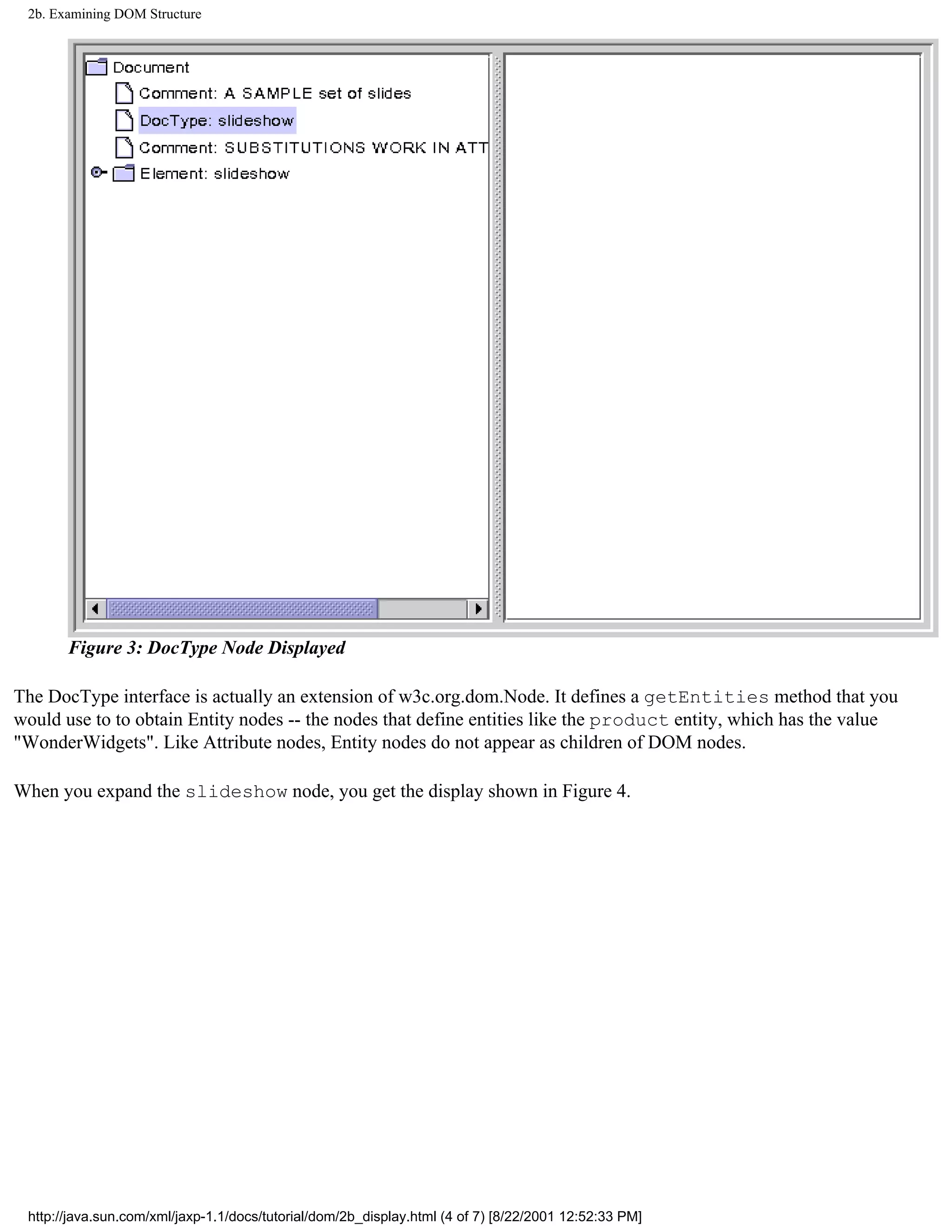 2b. Examining DOM Structure




       Figure 3: DocType Node Displayed

The DocType interface is actually an extension of w3c.org.dom.Node. It defines a getEntities method that you
would use to to obtain Entity nodes -- the nodes that define entities like the product entity, which has the value
"WonderWidgets". Like Attribute nodes, Entity nodes do not appear as children of DOM nodes.

When you expand the slideshow node, you get the display shown in Figure 4.




 http://java.sun.com/xml/jaxp-1.1/docs/tutorial/dom/2b_display.html (4 of 7) [8/22/2001 12:52:33 PM]
 