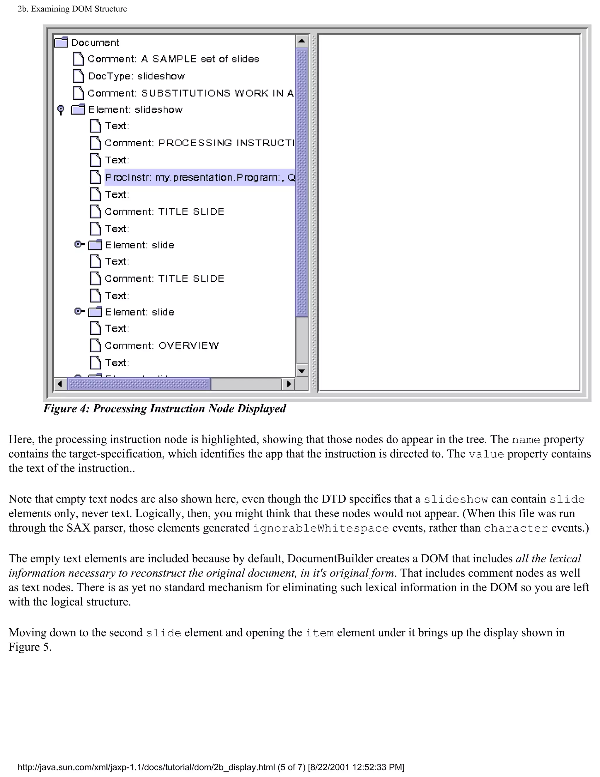 2b. Examining DOM Structure




       Figure 4: Processing Instruction Node Displayed

Here, the processing instruction node is highlighted, showing that those nodes do appear in the tree. The name property
contains the target-specification, which identifies the app that the instruction is directed to. The value property contains
the text of the instruction..

Note that empty text nodes are also shown here, even though the DTD specifies that a slideshow can contain slide
elements only, never text. Logically, then, you might think that these nodes would not appear. (When this file was run
through the SAX parser, those elements generated ignorableWhitespace events, rather than character events.)

The empty text elements are included because by default, DocumentBuilder creates a DOM that includes all the lexical
information necessary to reconstruct the original document, in it's original form. That includes comment nodes as well
as text nodes. There is as yet no standard mechanism for eliminating such lexical information in the DOM so you are left
with the logical structure.

Moving down to the second slide element and opening the item element under it brings up the display shown in
Figure 5.




 http://java.sun.com/xml/jaxp-1.1/docs/tutorial/dom/2b_display.html (5 of 7) [8/22/2001 12:52:33 PM]
 