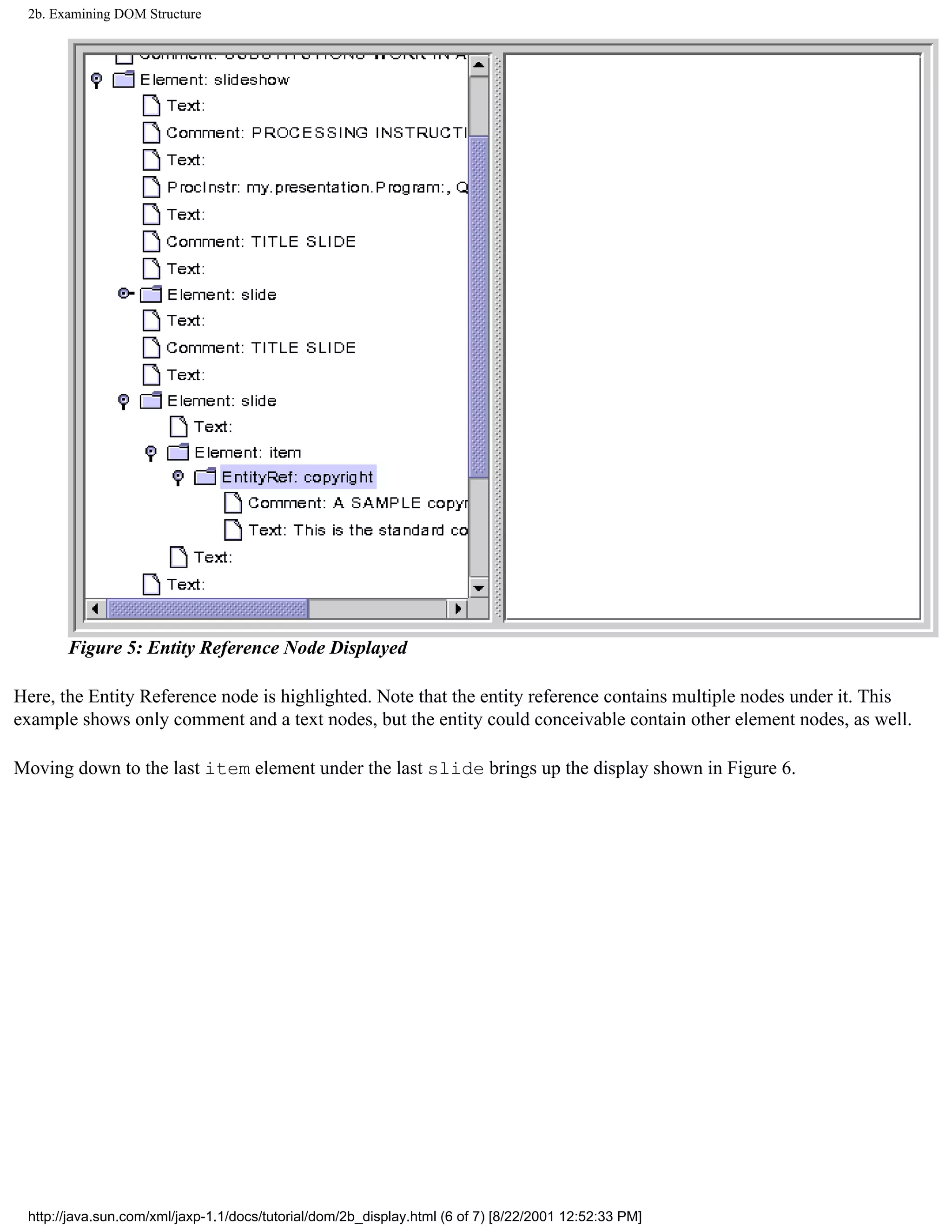 2b. Examining DOM Structure




       Figure 5: Entity Reference Node Displayed

Here, the Entity Reference node is highlighted. Note that the entity reference contains multiple nodes under it. This
example shows only comment and a text nodes, but the entity could conceivable contain other element nodes, as well.

Moving down to the last item element under the last slide brings up the display shown in Figure 6.




 http://java.sun.com/xml/jaxp-1.1/docs/tutorial/dom/2b_display.html (6 of 7) [8/22/2001 12:52:33 PM]
 