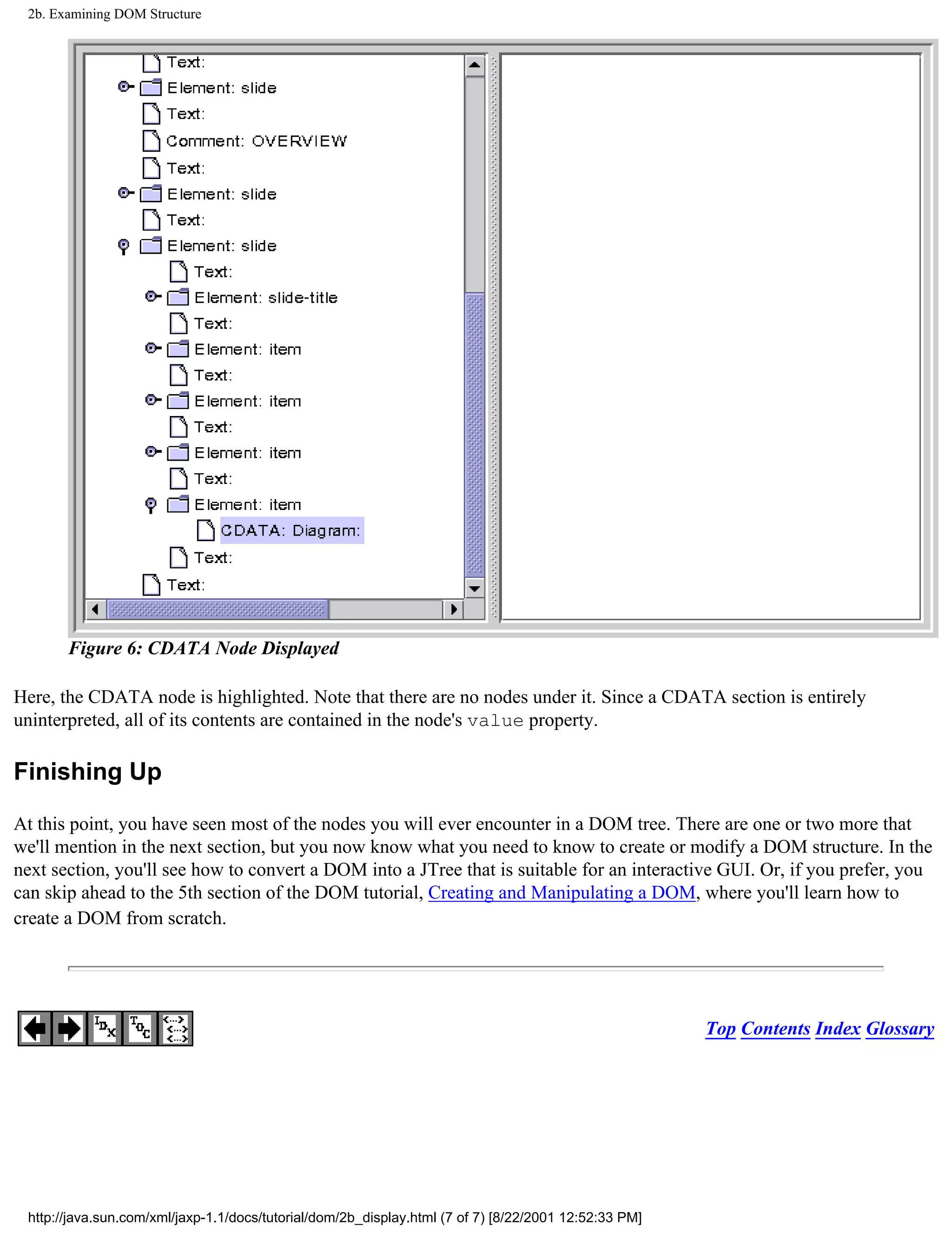 2b. Examining DOM Structure




       Figure 6: CDATA Node Displayed

Here, the CDATA node is highlighted. Note that there are no nodes under it. Since a CDATA section is entirely
uninterpreted, all of its contents are contained in the node's value property.

Finishing Up

At this point, you have seen most of the nodes you will ever encounter in a DOM tree. There are one or two more that
we'll mention in the next section, but you now know what you need to know to create or modify a DOM structure. In the
next section, you'll see how to convert a DOM into a JTree that is suitable for an interactive GUI. Or, if you prefer, you
can skip ahead to the 5th section of the DOM tutorial, Creating and Manipulating a DOM, where you'll learn how to
create a DOM from scratch.




                                                                                                       Top Contents Index Glossary




 http://java.sun.com/xml/jaxp-1.1/docs/tutorial/dom/2b_display.html (7 of 7) [8/22/2001 12:52:33 PM]
 
