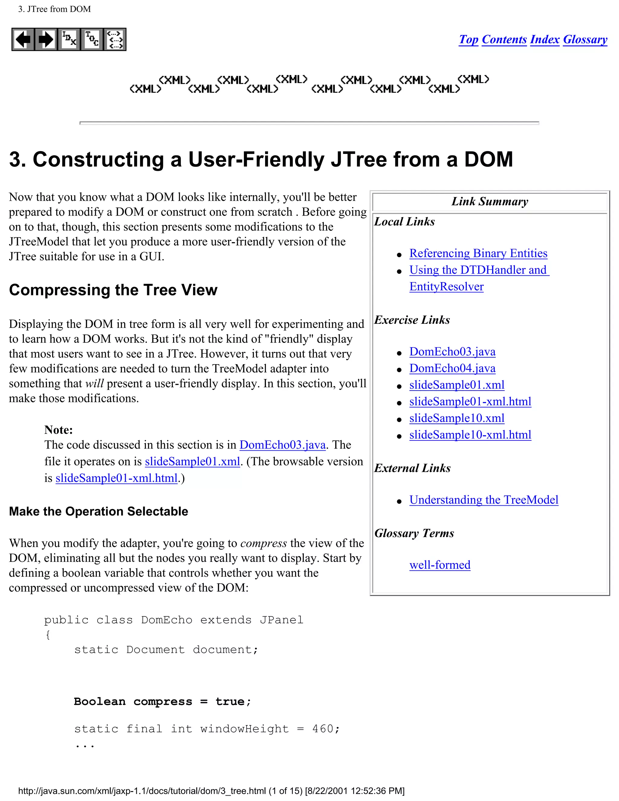 3. JTree from DOM


                                                                                                            Top Contents Index Glossary




3. Constructing a User-Friendly JTree from a DOM
Now that you know what a DOM looks like internally, you'll be better                Link Summary
prepared to modify a DOM or construct one from scratch . Before going
on to that, though, this section presents some modifications to the   Local Links
JTreeModel that let you produce a more user-friendly version of the
                                                                          q Referencing Binary Entities
JTree suitable for use in a GUI.
                                                                          q Using the DTDHandler and


Compressing the Tree View                                                   EntityResolver


Displaying the DOM in tree form is all very well for experimenting and Exercise Links
to learn how a DOM works. But it's not the kind of "friendly" display
that most users want to see in a JTree. However, it turns out that very          q DomEcho03.java

few modifications are needed to turn the TreeModel adapter into                  q DomEcho04.java

something that will present a user-friendly display. In this section, you'll     q slideSample01.xml

make those modifications.                                                        q slideSample01-xml.html

                                                                                 q slideSample10.xml
        Note:                                                                    q slideSample10-xml.html
        The code discussed in this section is in DomEcho03.java. The
        file it operates on is slideSample01.xml. (The browsable version
                                                                             External Links
        is slideSample01-xml.html.)
                                                                                               q    Understanding the TreeModel
Make the Operation Selectable
                                                                                         Glossary Terms
When you modify the adapter, you're going to compress the view of the
DOM, eliminating all but the nodes you really want to display. Start by
                                                                                                    well-formed
defining a boolean variable that controls whether you want the
compressed or uncompressed view of the DOM:

       public class DomEcho extends JPanel
       {
           static Document document;



              Boolean compress = true;

              static final int windowHeight = 460;
              ...


 http://java.sun.com/xml/jaxp-1.1/docs/tutorial/dom/3_tree.html (1 of 15) [8/22/2001 12:52:36 PM]
 