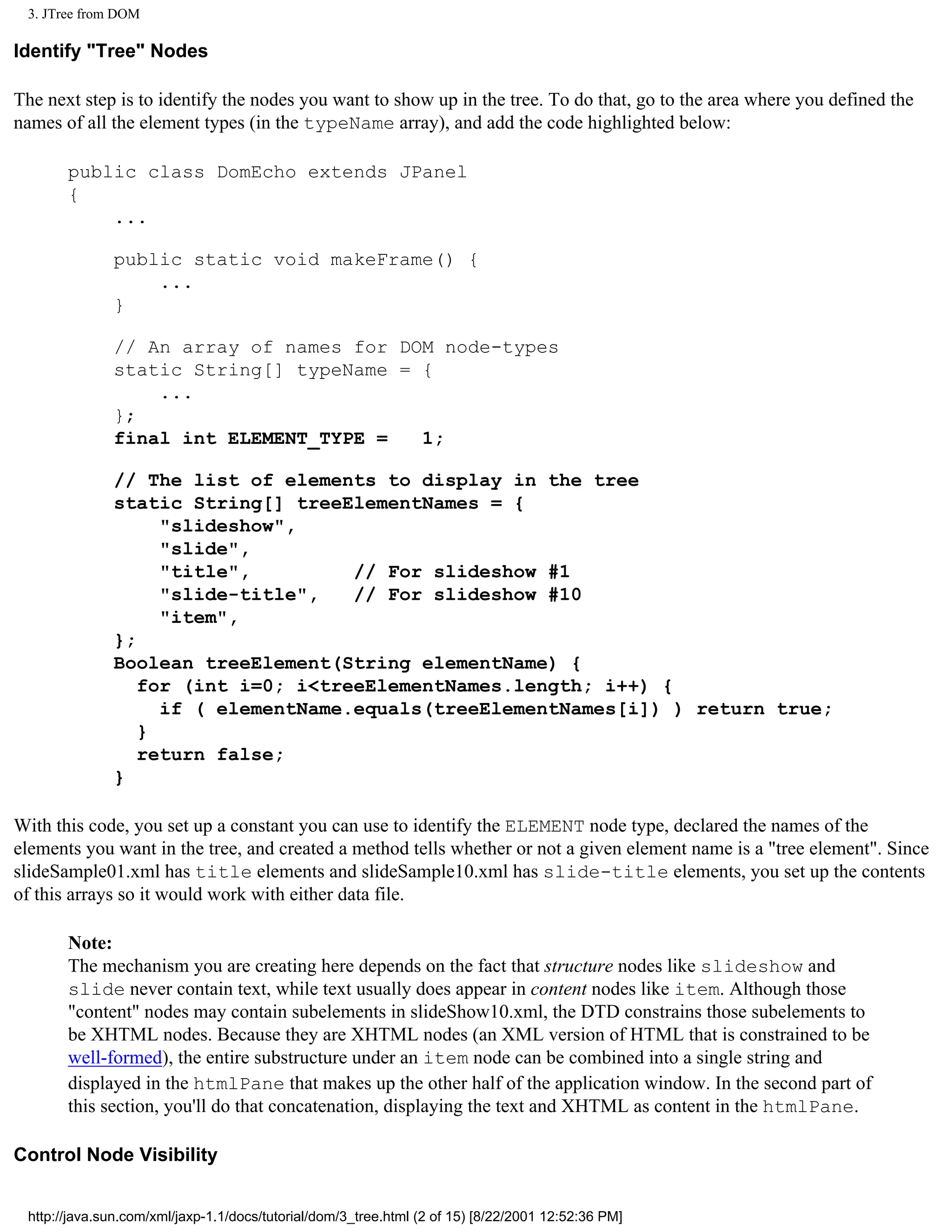3. JTree from DOM

Identify "Tree" Nodes

The next step is to identify the nodes you want to show up in the tree. To do that, go to the area where you defined the
names of all the element types (in the typeName array), and add the code highlighted below:

       public class DomEcho extends JPanel
       {
           ...

              public static void makeFrame() {
                  ...
              }

              // An array of names for DOM node-types
              static String[] typeName = {
                  ...
              };
              final int ELEMENT_TYPE =   1;

              // The list of elements to display in the tree
              static String[] treeElementNames = {
                   "slideshow",
                   "slide",
                   "title",         // For slideshow #1
                   "slide-title",   // For slideshow #10
                   "item",
              };
              Boolean treeElement(String elementName) {
                 for (int i=0; i<treeElementNames.length; i++) {
                   if ( elementName.equals(treeElementNames[i]) ) return true;
                 }
                 return false;
              }

With this code, you set up a constant you can use to identify the ELEMENT node type, declared the names of the
elements you want in the tree, and created a method tells whether or not a given element name is a "tree element". Since
slideSample01.xml has title elements and slideSample10.xml has slide-title elements, you set up the contents
of this arrays so it would work with either data file.

       Note:
       The mechanism you are creating here depends on the fact that structure nodes like slideshow and
       slide never contain text, while text usually does appear in content nodes like item. Although those
       "content" nodes may contain subelements in slideShow10.xml, the DTD constrains those subelements to
       be XHTML nodes. Because they are XHTML nodes (an XML version of HTML that is constrained to be
       well-formed), the entire substructure under an item node can be combined into a single string and
       displayed in the htmlPane that makes up the other half of the application window. In the second part of
       this section, you'll do that concatenation, displaying the text and XHTML as content in the htmlPane.

Control Node Visibility


 http://java.sun.com/xml/jaxp-1.1/docs/tutorial/dom/3_tree.html (2 of 15) [8/22/2001 12:52:36 PM]
 