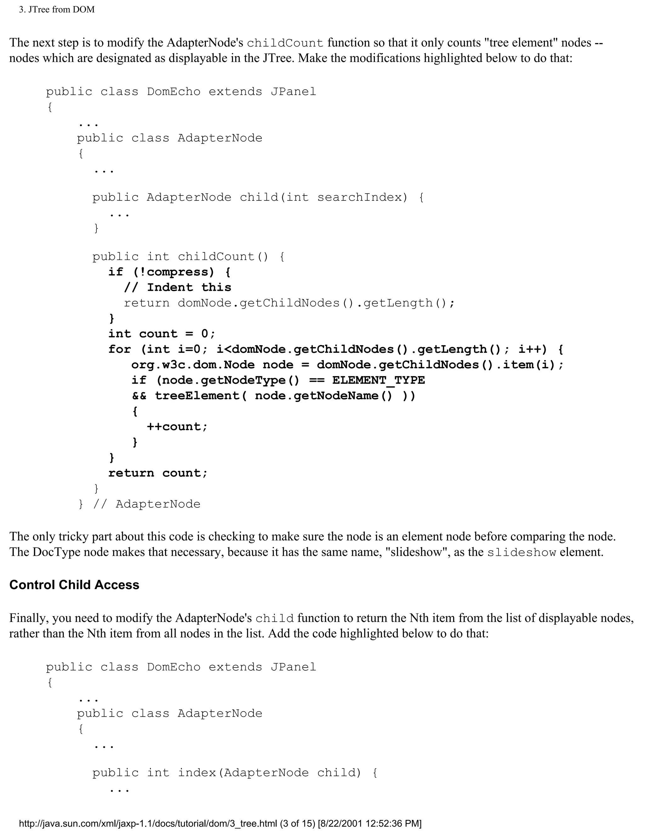 3. JTree from DOM


The next step is to modify the AdapterNode's childCount function so that it only counts "tree element" nodes --
nodes which are designated as displayable in the JTree. Make the modifications highlighted below to do that:

       public class DomEcho extends JPanel
       {
           ...
           public class AdapterNode
           {
             ...

                  public AdapterNode child(int searchIndex) {
                    ...
                  }

                public int childCount() {
                  if (!compress) {
                    // Indent this
                    return domNode.getChildNodes().getLength();
                  }
                  int count = 0;
                  for (int i=0; i<domNode.getChildNodes().getLength(); i++) {
                     org.w3c.dom.Node node = domNode.getChildNodes().item(i);
                     if (node.getNodeType() == ELEMENT_TYPE
                     && treeElement( node.getNodeName() ))
                     {
                       ++count;
                     }
                  }
                  return count;
                }
              } // AdapterNode

The only tricky part about this code is checking to make sure the node is an element node before comparing the node.
The DocType node makes that necessary, because it has the same name, "slideshow", as the slideshow element.

Control Child Access

Finally, you need to modify the AdapterNode's child function to return the Nth item from the list of displayable nodes,
rather than the Nth item from all nodes in the list. Add the code highlighted below to do that:

       public class DomEcho extends JPanel
       {
           ...
           public class AdapterNode
           {
             ...

                  public int index(AdapterNode child) {
                    ...

 http://java.sun.com/xml/jaxp-1.1/docs/tutorial/dom/3_tree.html (3 of 15) [8/22/2001 12:52:36 PM]
 