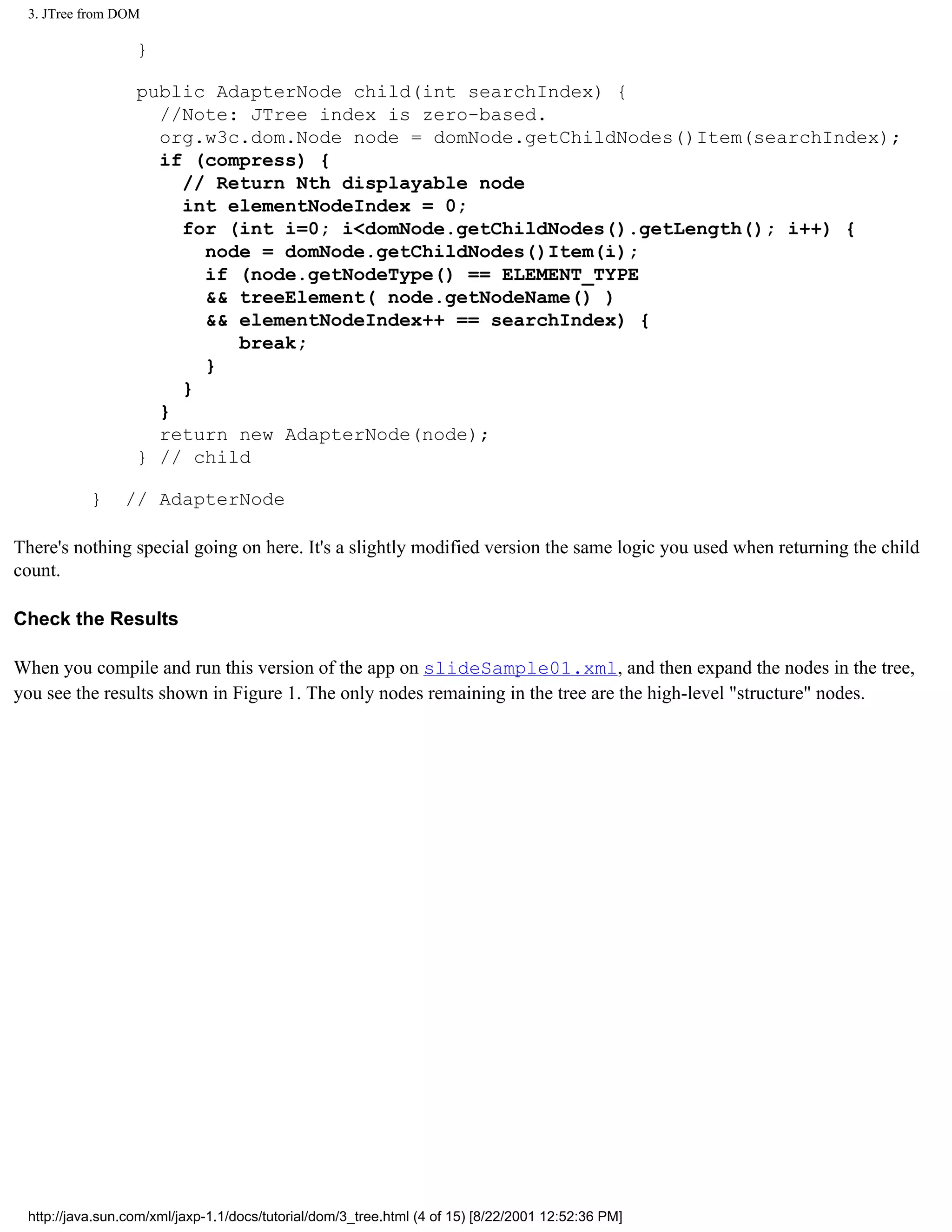 3. JTree from DOM

                  }

                  public AdapterNode child(int searchIndex) {
                    //Note: JTree index is zero-based.
                    org.w3c.dom.Node node = domNode.getChildNodes()Item(searchIndex);
                    if (compress) {
                      // Return Nth displayable node
                      int elementNodeIndex = 0;
                      for (int i=0; i<domNode.getChildNodes().getLength(); i++) {
                        node = domNode.getChildNodes()Item(i);
                        if (node.getNodeType() == ELEMENT_TYPE
                        && treeElement( node.getNodeName() )
                        && elementNodeIndex++ == searchIndex) {
                           break;
                        }
                      }
                    }
                    return new AdapterNode(node);
                  } // child

           }    // AdapterNode

There's nothing special going on here. It's a slightly modified version the same logic you used when returning the child
count.

Check the Results

When you compile and run this version of the app on slideSample01.xml, and then expand the nodes in the tree,
you see the results shown in Figure 1. The only nodes remaining in the tree are the high-level "structure" nodes.




 http://java.sun.com/xml/jaxp-1.1/docs/tutorial/dom/3_tree.html (4 of 15) [8/22/2001 12:52:36 PM]
 