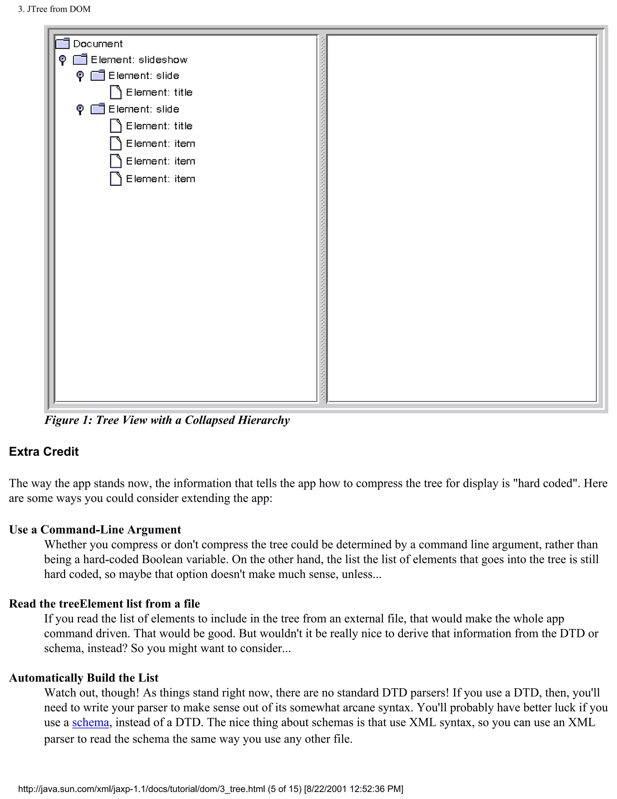 3. JTree from DOM




       Figure 1: Tree View with a Collapsed Hierarchy

Extra Credit

The way the app stands now, the information that tells the app how to compress the tree for display is "hard coded". Here
are some ways you could consider extending the app:

Use a Command-Line Argument
      Whether you compress or don't compress the tree could be determined by a command line argument, rather than
      being a hard-coded Boolean variable. On the other hand, the list the list of elements that goes into the tree is still
      hard coded, so maybe that option doesn't make much sense, unless...

Read the treeElement list from a file
      If you read the list of elements to include in the tree from an external file, that would make the whole app
      command driven. That would be good. But wouldn't it be really nice to derive that information from the DTD or
      schema, instead? So you might want to consider...

Automatically Build the List
     Watch out, though! As things stand right now, there are no standard DTD parsers! If you use a DTD, then, you'll
     need to write your parser to make sense out of its somewhat arcane syntax. You'll probably have better luck if you
     use a schema, instead of a DTD. The nice thing about schemas is that use XML syntax, so you can use an XML
     parser to read the schema the same way you use any other file.


 http://java.sun.com/xml/jaxp-1.1/docs/tutorial/dom/3_tree.html (5 of 15) [8/22/2001 12:52:36 PM]
 