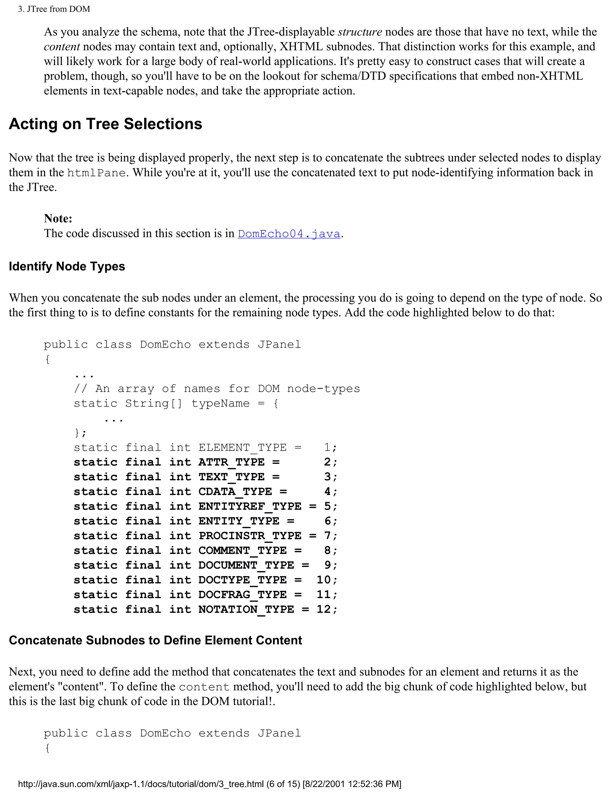 3. JTree from DOM

       As you analyze the schema, note that the JTree-displayable structure nodes are those that have no text, while the
       content nodes may contain text and, optionally, XHTML subnodes. That distinction works for this example, and
       will likely work for a large body of real-world applications. It's pretty easy to construct cases that will create a
       problem, though, so you'll have to be on the lookout for schema/DTD specifications that embed non-XHTML
       elements in text-capable nodes, and take the appropriate action.

Acting on Tree Selections

Now that the tree is being displayed properly, the next step is to concatenate the subtrees under selected nodes to display
them in the htmlPane. While you're at it, you'll use the concatenated text to put node-identifying information back in
the JTree.

       Note:
       The code discussed in this section is in DomEcho04.java.

Identify Node Types

When you concatenate the sub nodes under an element, the processing you do is going to depend on the type of node. So
the first thing to is to define constants for the remaining node types. Add the code highlighted below to do that:

       public class DomEcho extends JPanel
       {
           ...
           // An array of names for DOM node-types
           static String[] typeName = {
               ...
           };
           static final int ELEMENT_TYPE =   1;
           static final int ATTR_TYPE =      2;
           static final int TEXT_TYPE =      3;
           static final int CDATA_TYPE =     4;
           static final int ENTITYREF_TYPE = 5;
           static final int ENTITY_TYPE =    6;
           static final int PROCINSTR_TYPE = 7;
           static final int COMMENT_TYPE =   8;
           static final int DOCUMENT_TYPE = 9;
           static final int DOCTYPE_TYPE = 10;
           static final int DOCFRAG_TYPE = 11;
           static final int NOTATION_TYPE = 12;

Concatenate Subnodes to Define Element Content

Next, you need to define add the method that concatenates the text and subnodes for an element and returns it as the
element's "content". To define the content method, you'll need to add the big chunk of code highlighted below, but
this is the last big chunk of code in the DOM tutorial!.

       public class DomEcho extends JPanel
       {

 http://java.sun.com/xml/jaxp-1.1/docs/tutorial/dom/3_tree.html (6 of 15) [8/22/2001 12:52:36 PM]
 