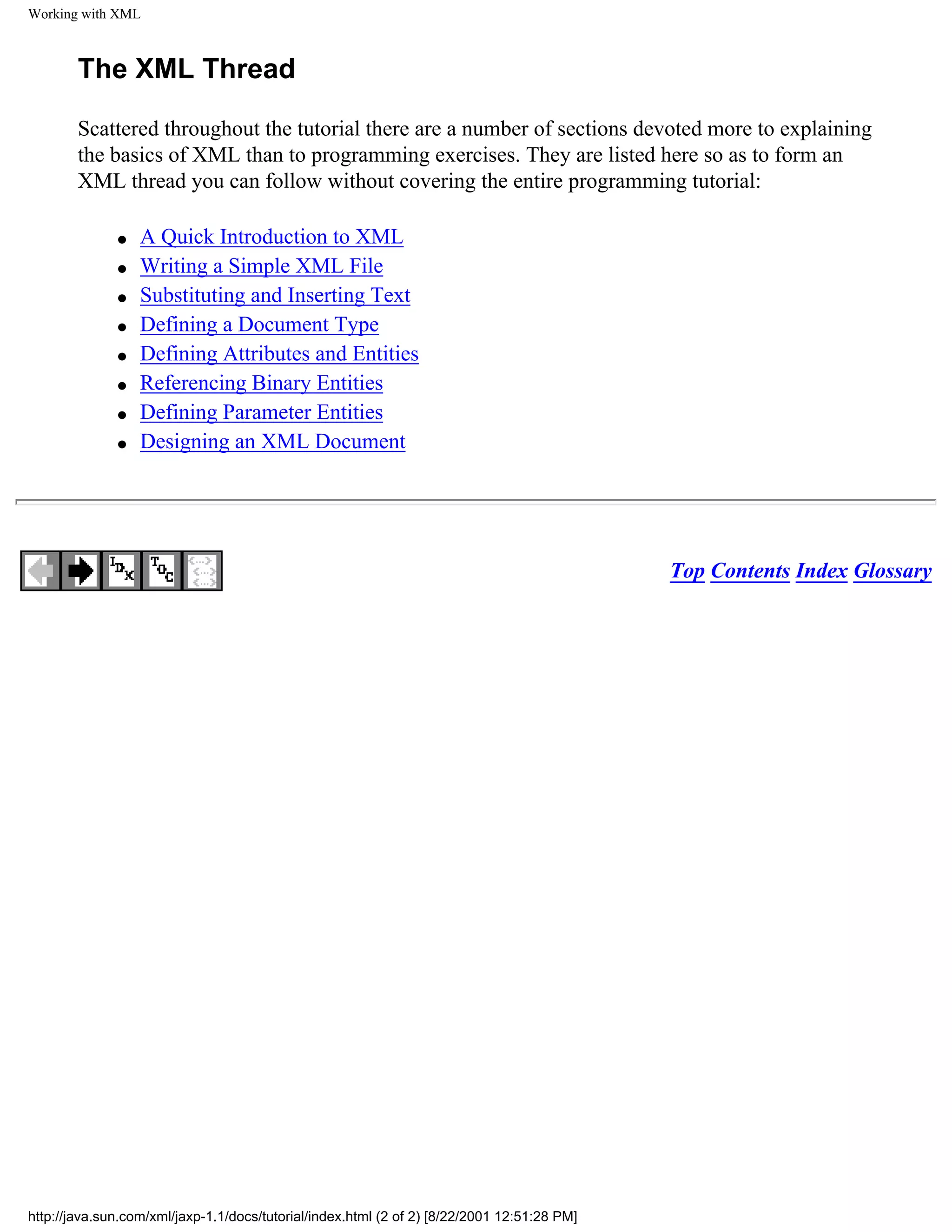 Working with XML



        The XML Thread

        Scattered throughout the tutorial there are a number of sections devoted more to explaining
        the basics of XML than to programming exercises. They are listed here so as to form an
        XML thread you can follow without covering the entire programming tutorial:

              q   A Quick Introduction to XML
              q   Writing a Simple XML File
              q   Substituting and Inserting Text
              q   Defining a Document Type
              q   Defining Attributes and Entities
              q   Referencing Binary Entities
              q   Defining Parameter Entities
              q   Designing an XML Document




                                                                                             Top Contents Index Glossary




http://java.sun.com/xml/jaxp-1.1/docs/tutorial/index.html (2 of 2) [8/22/2001 12:51:28 PM]
 