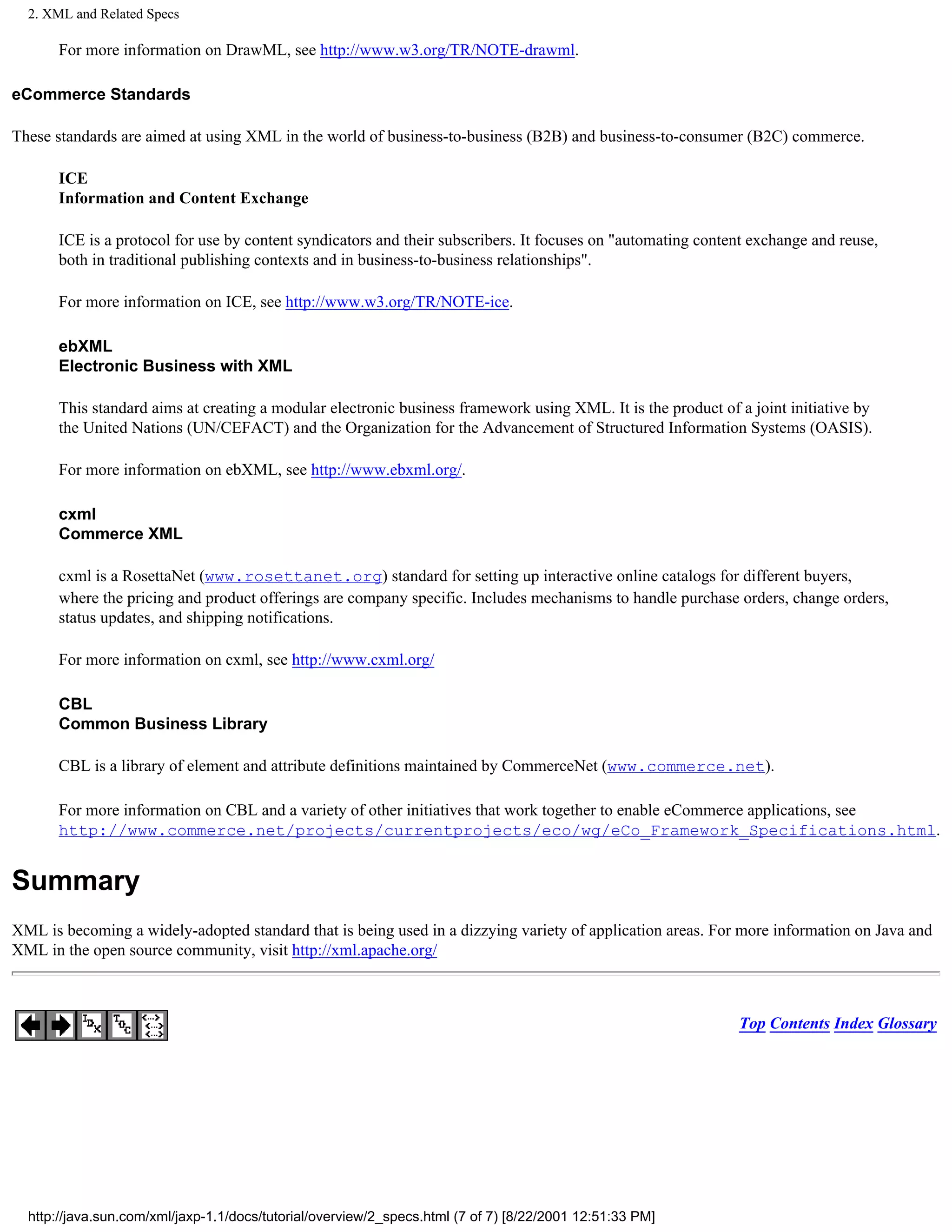 2. XML and Related Specs

      For more information on DrawML, see http://www.w3.org/TR/NOTE-drawml.

eCommerce Standards

These standards are aimed at using XML in the world of business-to-business (B2B) and business-to-consumer (B2C) commerce.

      ICE
      Information and Content Exchange

      ICE is a protocol for use by content syndicators and their subscribers. It focuses on "automating content exchange and reuse,
      both in traditional publishing contexts and in business-to-business relationships".

      For more information on ICE, see http://www.w3.org/TR/NOTE-ice.

      ebXML
      Electronic Business with XML

      This standard aims at creating a modular electronic business framework using XML. It is the product of a joint initiative by
      the United Nations (UN/CEFACT) and the Organization for the Advancement of Structured Information Systems (OASIS).

      For more information on ebXML, see http://www.ebxml.org/.

      cxml
      Commerce XML

      cxml is a RosettaNet (www.rosettanet.org) standard for setting up interactive online catalogs for different buyers,
      where the pricing and product offerings are company specific. Includes mechanisms to handle purchase orders, change orders,
      status updates, and shipping notifications.

      For more information on cxml, see http://www.cxml.org/

      CBL
      Common Business Library

      CBL is a library of element and attribute definitions maintained by CommerceNet (www.commerce.net).

      For more information on CBL and a variety of other initiatives that work together to enable eCommerce applications, see
      http://www.commerce.net/projects/currentprojects/eco/wg/eCo_Framework_Specifications.html.


Summary
XML is becoming a widely-adopted standard that is being used in a dizzying variety of application areas. For more information on Java and
XML in the open source community, visit http://xml.apache.org/



                                                                                                             Top Contents Index Glossary




  http://java.sun.com/xml/jaxp-1.1/docs/tutorial/overview/2_specs.html (7 of 7) [8/22/2001 12:51:33 PM]
 