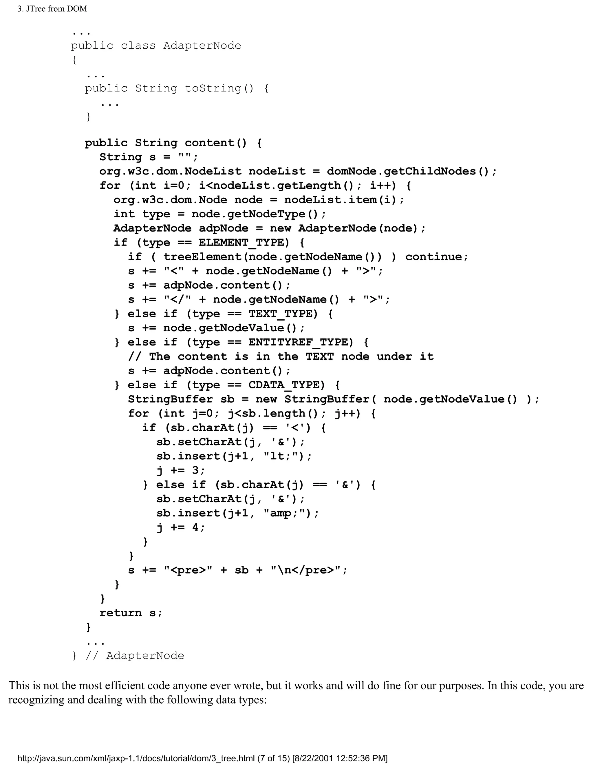 3. JTree from DOM

              ...
              public class AdapterNode
              {
                ...
                public String toString() {
                  ...
                }

                public String content() {
                  String s = "";
                  org.w3c.dom.NodeList nodeList = domNode.getChildNodes();
                  for (int i=0; i<nodeList.getLength(); i++) {
                    org.w3c.dom.Node node = nodeList.item(i);
                    int type = node.getNodeType();
                    AdapterNode adpNode = new AdapterNode(node);
                    if (type == ELEMENT_TYPE) {
                      if ( treeElement(node.getNodeName()) ) continue;
                      s += "<" + node.getNodeName() + ">";
                      s += adpNode.content();
                      s += "</" + node.getNodeName() + ">";
                    } else if (type == TEXT_TYPE) {
                      s += node.getNodeValue();
                    } else if (type == ENTITYREF_TYPE) {
                      // The content is in the TEXT node under it
                      s += adpNode.content();
                    } else if (type == CDATA_TYPE) {
                      StringBuffer sb = new StringBuffer( node.getNodeValue() );
                      for (int j=0; j<sb.length(); j++) {
                        if (sb.charAt(j) == '<') {
                          sb.setCharAt(j, '&');
                          sb.insert(j+1, "lt;");
                          j += 3;
                        } else if (sb.charAt(j) == '&') {
                          sb.setCharAt(j, '&');
                          sb.insert(j+1, "amp;");
                          j += 4;
                        }
                      }
                      s += "<pre>" + sb + "n</pre>";
                    }
                  }
                  return s;
                }
                ...
              } // AdapterNode

This is not the most efficient code anyone ever wrote, but it works and will do fine for our purposes. In this code, you are
recognizing and dealing with the following data types:



 http://java.sun.com/xml/jaxp-1.1/docs/tutorial/dom/3_tree.html (7 of 15) [8/22/2001 12:52:36 PM]
 