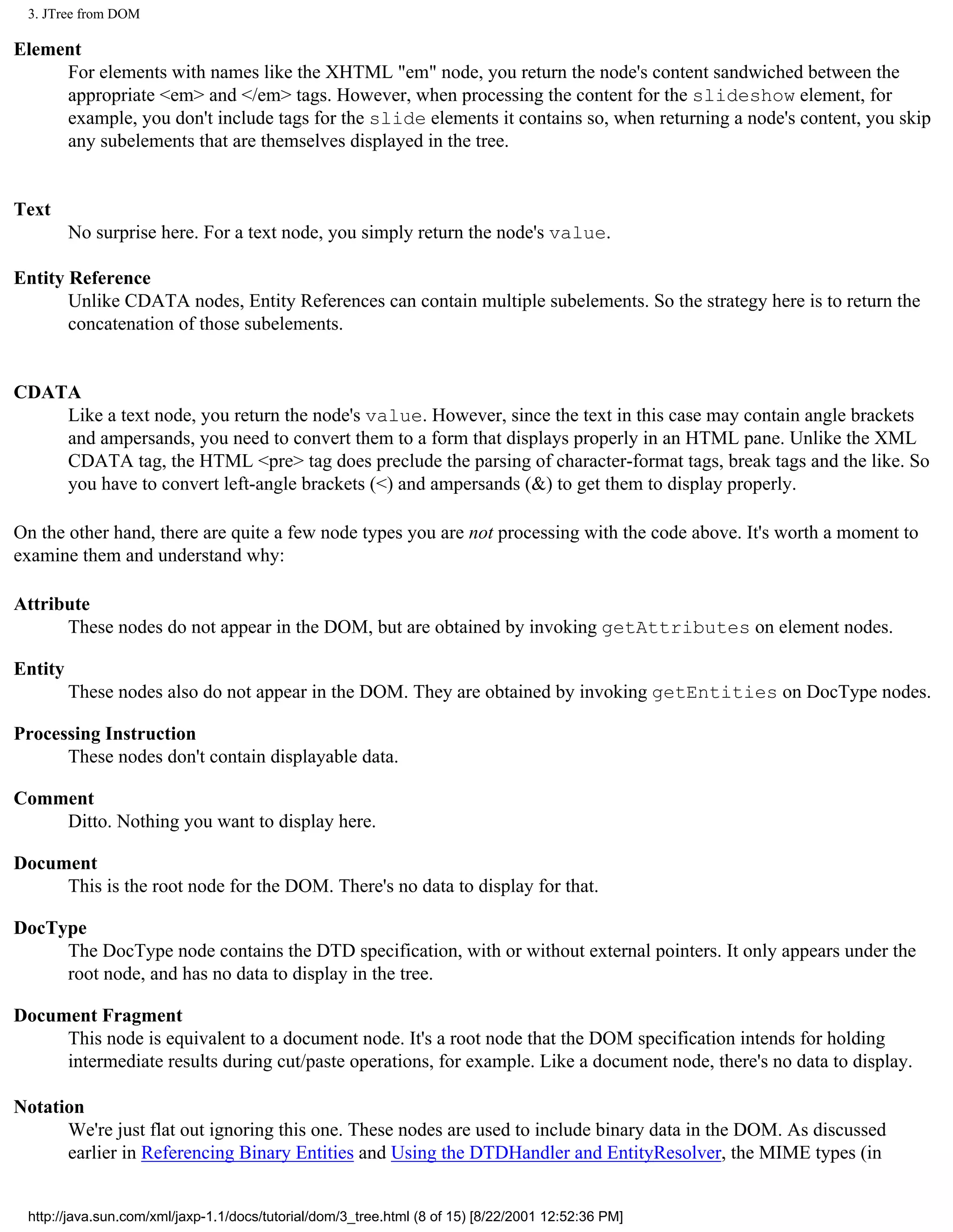 3. JTree from DOM

Element
     For elements with names like the XHTML "em" node, you return the node's content sandwiched between the
     appropriate <em> and </em> tags. However, when processing the content for the slideshow element, for
     example, you don't include tags for the slide elements it contains so, when returning a node's content, you skip
     any subelements that are themselves displayed in the tree.


Text
         No surprise here. For a text node, you simply return the node's value.

Entity Reference
       Unlike CDATA nodes, Entity References can contain multiple subelements. So the strategy here is to return the
       concatenation of those subelements.


CDATA
    Like a text node, you return the node's value. However, since the text in this case may contain angle brackets
    and ampersands, you need to convert them to a form that displays properly in an HTML pane. Unlike the XML
    CDATA tag, the HTML <pre> tag does preclude the parsing of character-format tags, break tags and the like. So
    you have to convert left-angle brackets (<) and ampersands (&) to get them to display properly.

On the other hand, there are quite a few node types you are not processing with the code above. It's worth a moment to
examine them and understand why:

Attribute
      These nodes do not appear in the DOM, but are obtained by invoking getAttributes on element nodes.

Entity
         These nodes also do not appear in the DOM. They are obtained by invoking getEntities on DocType nodes.

Processing Instruction
      These nodes don't contain displayable data.

Comment
    Ditto. Nothing you want to display here.

Document
     This is the root node for the DOM. There's no data to display for that.

DocType
     The DocType node contains the DTD specification, with or without external pointers. It only appears under the
     root node, and has no data to display in the tree.

Document Fragment
     This node is equivalent to a document node. It's a root node that the DOM specification intends for holding
     intermediate results during cut/paste operations, for example. Like a document node, there's no data to display.

Notation
      We're just flat out ignoring this one. These nodes are used to include binary data in the DOM. As discussed
      earlier in Referencing Binary Entities and Using the DTDHandler and EntityResolver, the MIME types (in


 http://java.sun.com/xml/jaxp-1.1/docs/tutorial/dom/3_tree.html (8 of 15) [8/22/2001 12:52:36 PM]
 