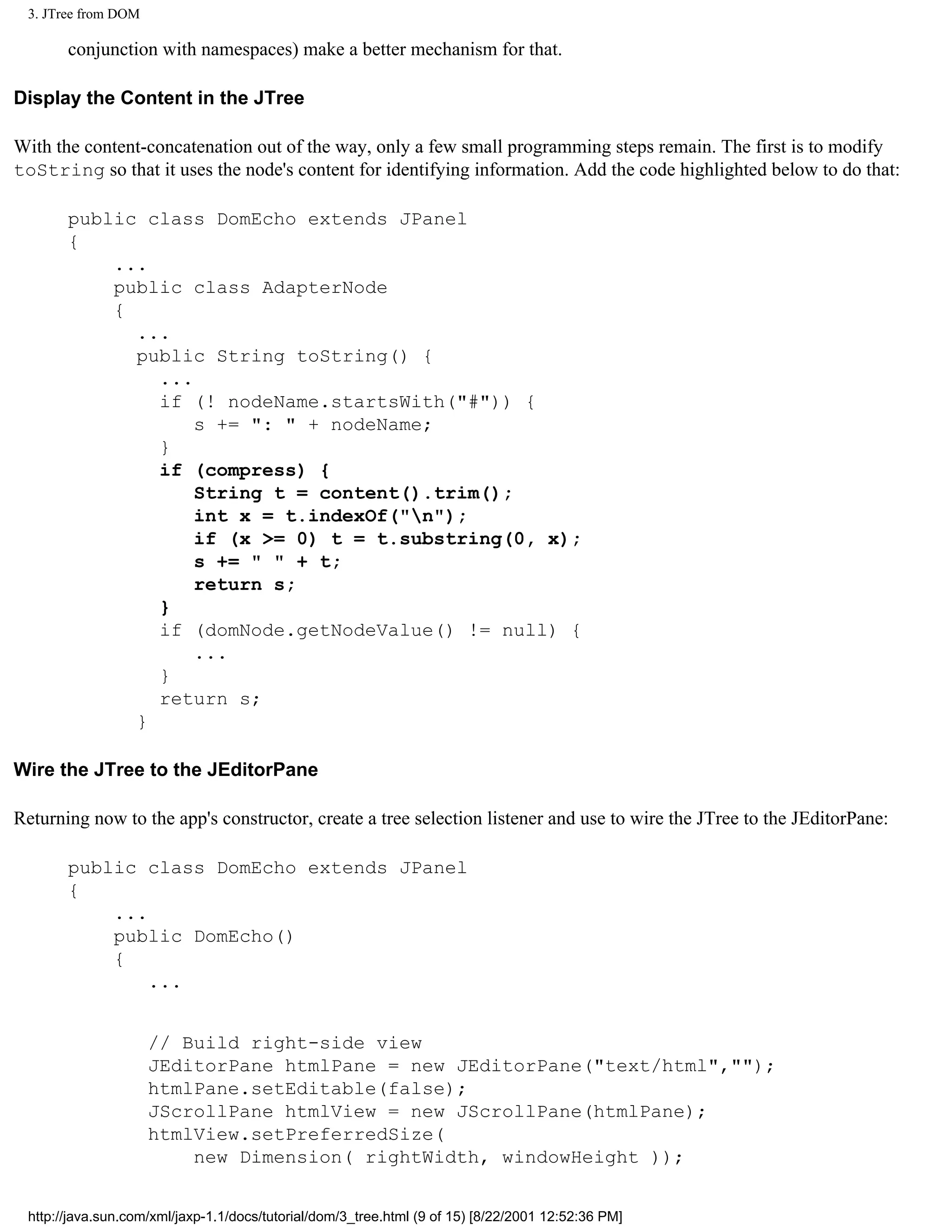 3. JTree from DOM

       conjunction with namespaces) make a better mechanism for that.

Display the Content in the JTree

With the content-concatenation out of the way, only a few small programming steps remain. The first is to modify
toString so that it uses the node's content for identifying information. Add the code highlighted below to do that:

       public class DomEcho extends JPanel
       {
           ...
           public class AdapterNode
           {
             ...
             public String toString() {
               ...
               if (! nodeName.startsWith("#")) {
                   s += ": " + nodeName;
               }
               if (compress) {
                   String t = content().trim();
                   int x = t.indexOf("n");
                   if (x >= 0) t = t.substring(0, x);
                   s += " " + t;
                   return s;
               }
               if (domNode.getNodeValue() != null) {
                   ...
               }
               return s;
             }

Wire the JTree to the JEditorPane

Returning now to the app's constructor, create a tree selection listener and use to wire the JTree to the JEditorPane:

       public class DomEcho extends JPanel
       {
           ...
           public DomEcho()
           {
               ...


                     // Build right-side view
                     JEditorPane htmlPane = new JEditorPane("text/html","");
                     htmlPane.setEditable(false);
                     JScrollPane htmlView = new JScrollPane(htmlPane);
                     htmlView.setPreferredSize(
                         new Dimension( rightWidth, windowHeight ));


 http://java.sun.com/xml/jaxp-1.1/docs/tutorial/dom/3_tree.html (9 of 15) [8/22/2001 12:52:36 PM]
 