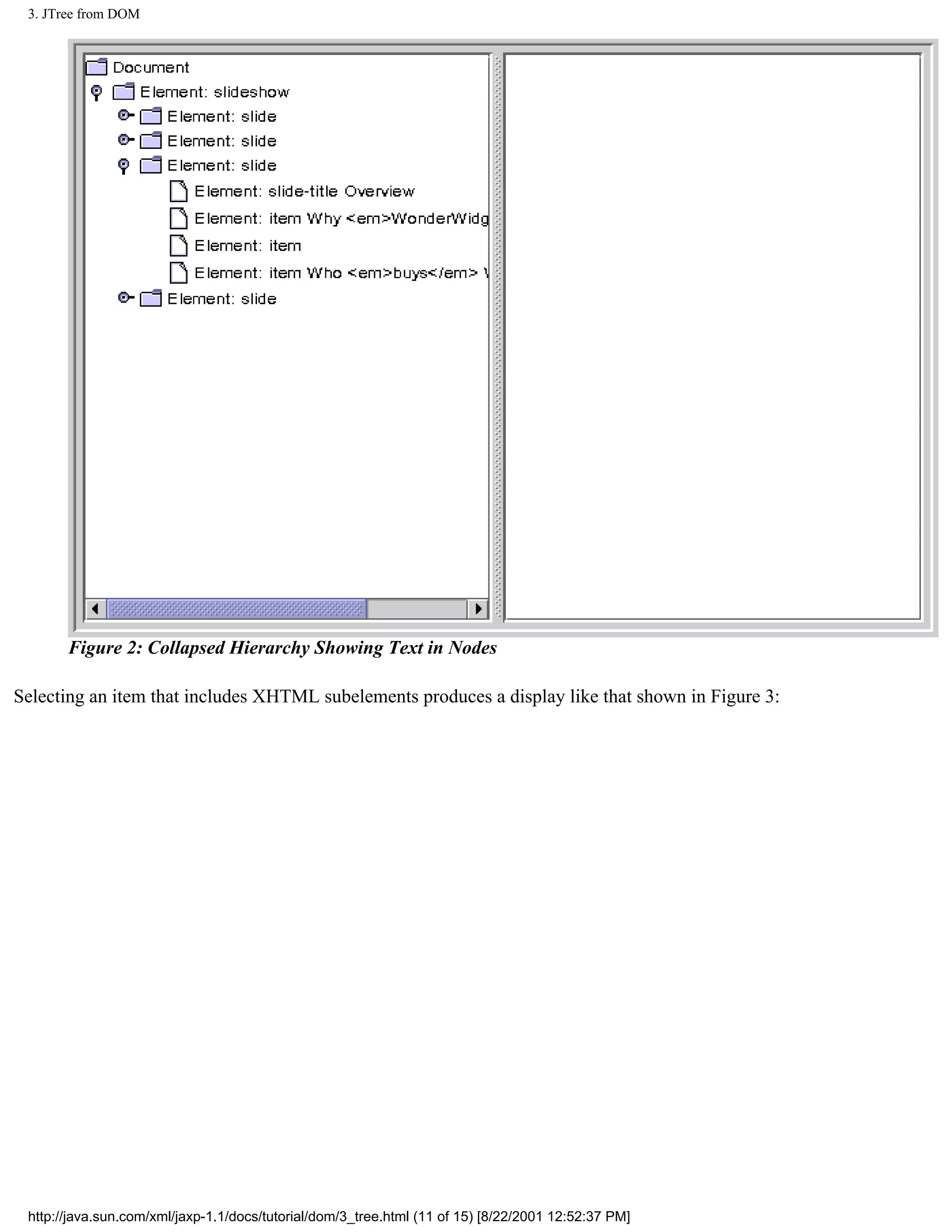 3. JTree from DOM




       Figure 2: Collapsed Hierarchy Showing Text in Nodes

Selecting an item that includes XHTML subelements produces a display like that shown in Figure 3:




 http://java.sun.com/xml/jaxp-1.1/docs/tutorial/dom/3_tree.html (11 of 15) [8/22/2001 12:52:37 PM]
 