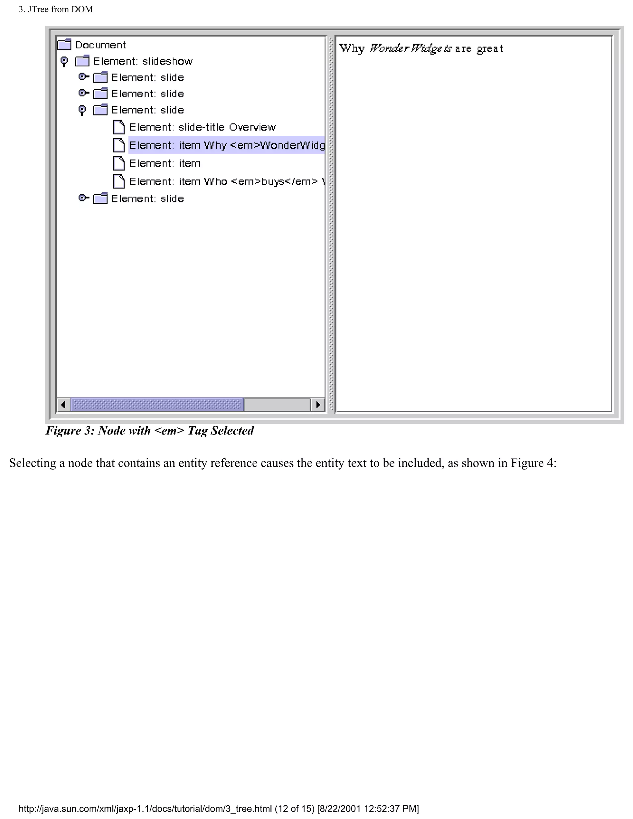 3. JTree from DOM




       Figure 3: Node with <em> Tag Selected

Selecting a node that contains an entity reference causes the entity text to be included, as shown in Figure 4:




 http://java.sun.com/xml/jaxp-1.1/docs/tutorial/dom/3_tree.html (12 of 15) [8/22/2001 12:52:37 PM]
 