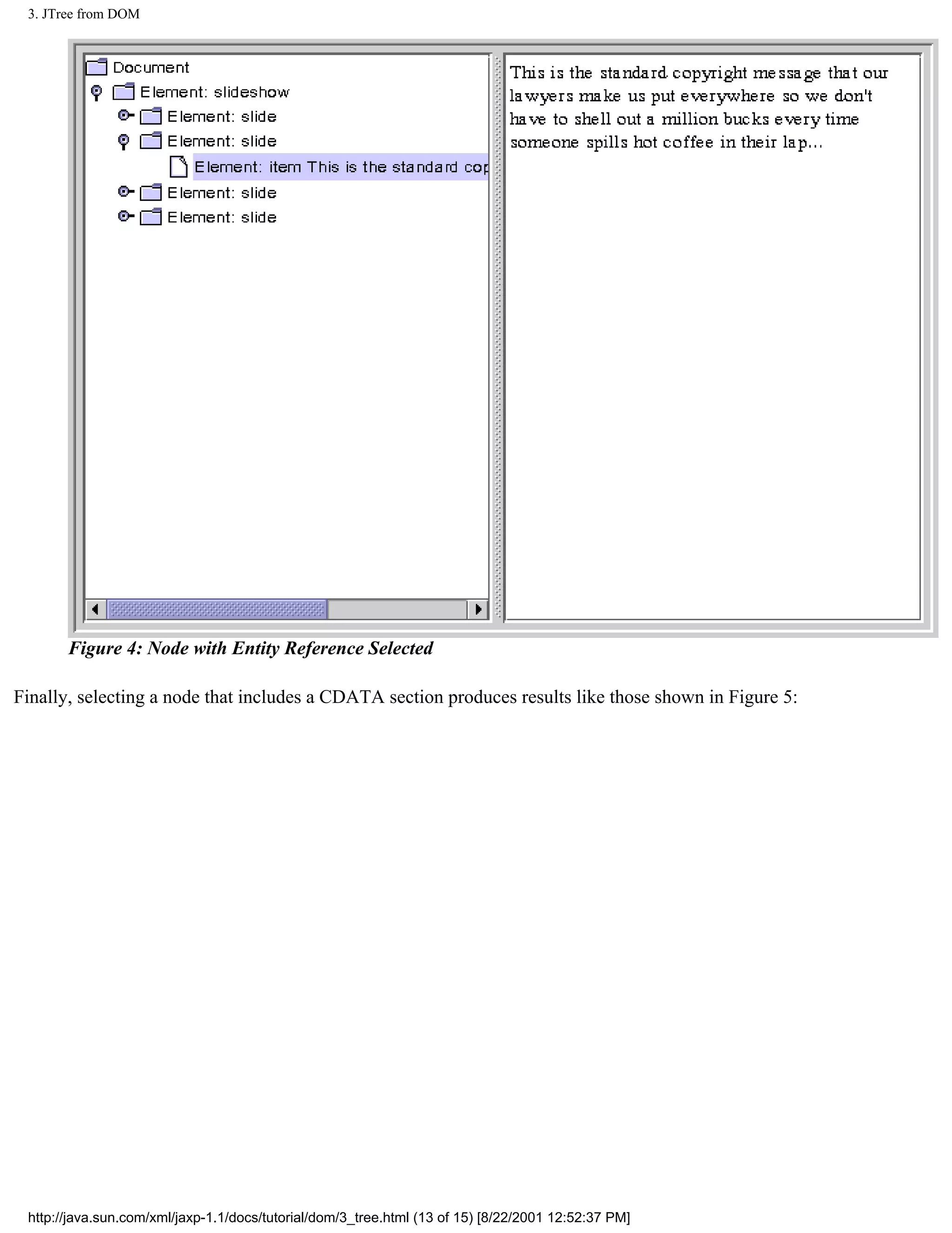 3. JTree from DOM




       Figure 4: Node with Entity Reference Selected

Finally, selecting a node that includes a CDATA section produces results like those shown in Figure 5:




 http://java.sun.com/xml/jaxp-1.1/docs/tutorial/dom/3_tree.html (13 of 15) [8/22/2001 12:52:37 PM]
 