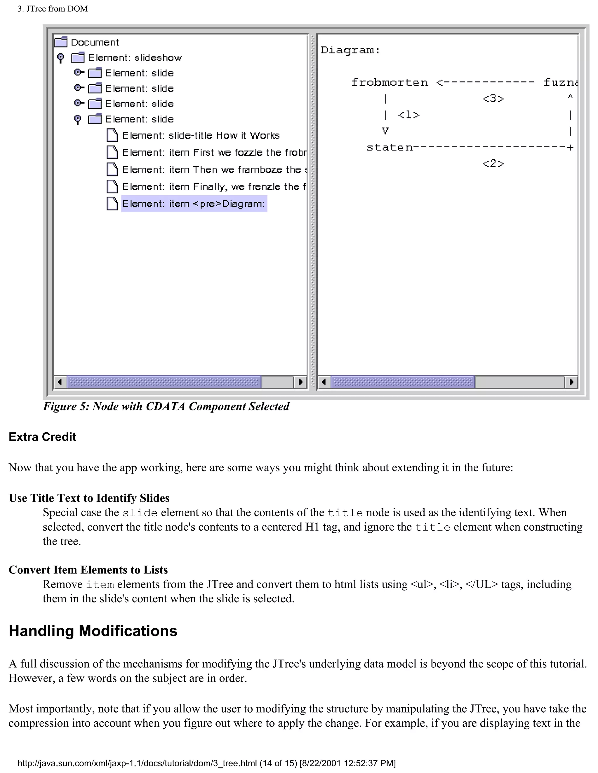 3. JTree from DOM




       Figure 5: Node with CDATA Component Selected

Extra Credit

Now that you have the app working, here are some ways you might think about extending it in the future:

Use Title Text to Identify Slides
      Special case the slide element so that the contents of the title node is used as the identifying text. When
      selected, convert the title node's contents to a centered H1 tag, and ignore the title element when constructing
      the tree.

Convert Item Elements to Lists
     Remove item elements from the JTree and convert them to html lists using <ul>, <li>, </UL> tags, including
     them in the slide's content when the slide is selected.

Handling Modifications

A full discussion of the mechanisms for modifying the JTree's underlying data model is beyond the scope of this tutorial.
However, a few words on the subject are in order.

Most importantly, note that if you allow the user to modifying the structure by manipulating the JTree, you have take the
compression into account when you figure out where to apply the change. For example, if you are displaying text in the


 http://java.sun.com/xml/jaxp-1.1/docs/tutorial/dom/3_tree.html (14 of 15) [8/22/2001 12:52:37 PM]
 