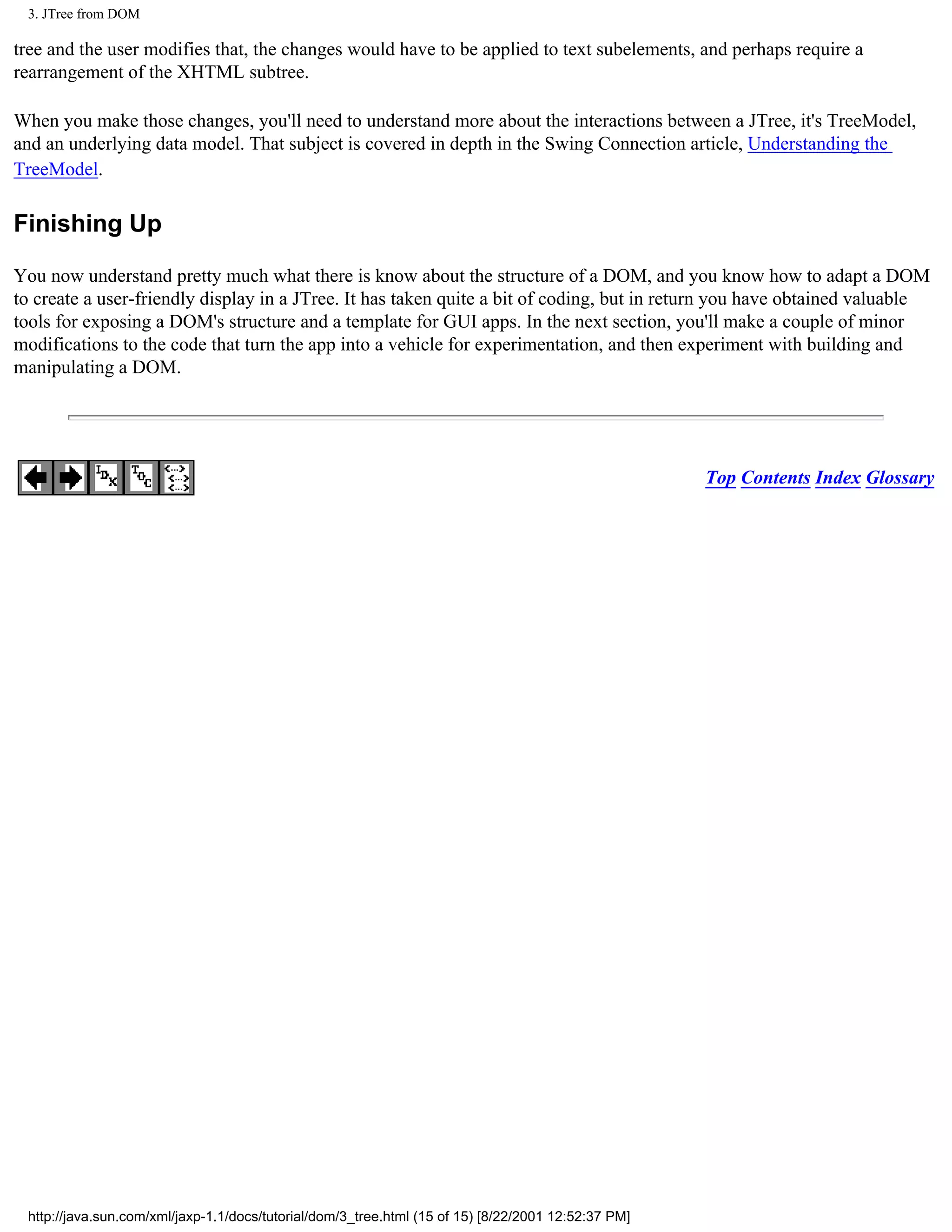 3. JTree from DOM

tree and the user modifies that, the changes would have to be applied to text subelements, and perhaps require a
rearrangement of the XHTML subtree.

When you make those changes, you'll need to understand more about the interactions between a JTree, it's TreeModel,
and an underlying data model. That subject is covered in depth in the Swing Connection article, Understanding the
TreeModel.

Finishing Up

You now understand pretty much what there is know about the structure of a DOM, and you know how to adapt a DOM
to create a user-friendly display in a JTree. It has taken quite a bit of coding, but in return you have obtained valuable
tools for exposing a DOM's structure and a template for GUI apps. In the next section, you'll make a couple of minor
modifications to the code that turn the app into a vehicle for experimentation, and then experiment with building and
manipulating a DOM.




                                                                                                     Top Contents Index Glossary




 http://java.sun.com/xml/jaxp-1.1/docs/tutorial/dom/3_tree.html (15 of 15) [8/22/2001 12:52:37 PM]
 