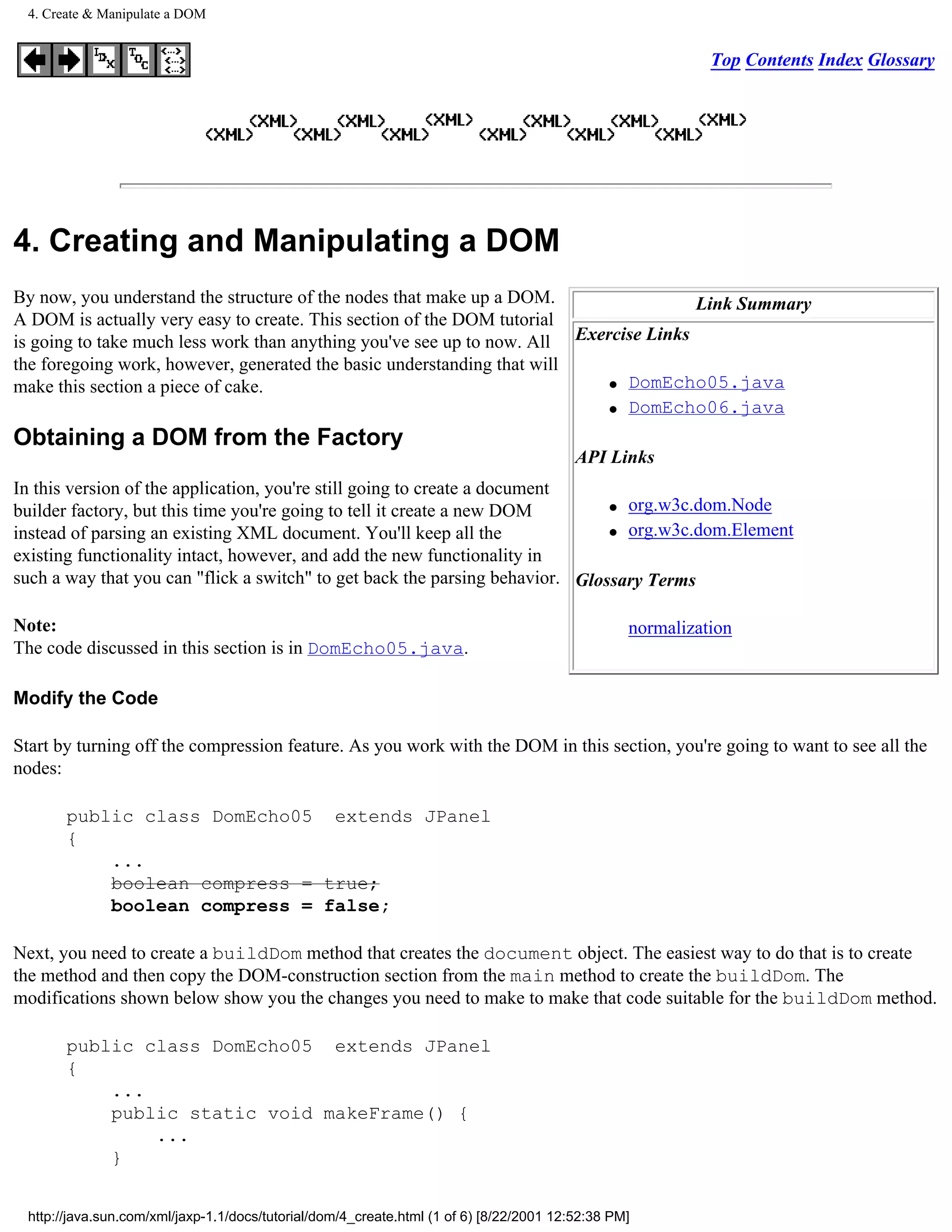 4. Create & Manipulate a DOM


                                                                                                           Top Contents Index Glossary




4. Creating and Manipulating a DOM
By now, you understand the structure of the nodes that make up a DOM.                  Link Summary
A DOM is actually very easy to create. This section of the DOM tutorial
is going to take much less work than anything you've see up to now. All Exercise Links
the foregoing work, however, generated the basic understanding that will
                                                                            q DomEcho05.java
make this section a piece of cake.
                                                                            q DomEcho06.java


Obtaining a DOM from the Factory
                                                                                         API Links
In this version of the application, you're still going to create a document
                                                                               q org.w3c.dom.Node
builder factory, but this time you're going to tell it create a new DOM
instead of parsing an existing XML document. You'll keep all the               q org.w3c.dom.Element

existing functionality intact, however, and add the new functionality in
such a way that you can "flick a switch" to get back the parsing behavior. Glossary Terms

Note:                                                                                            normalization
The code discussed in this section is in DomEcho05.java.

Modify the Code

Start by turning off the compression feature. As you work with the DOM in this section, you're going to want to see all the
nodes:

       public class DomEcho05 extends JPanel
       {
           ...
           boolean compress = true;
           boolean compress = false;

Next, you need to create a buildDom method that creates the document object. The easiest way to do that is to create
the method and then copy the DOM-construction section from the main method to create the buildDom. The
modifications shown below show you the changes you need to make to make that code suitable for the buildDom method.

       public class DomEcho05 extends JPanel
       {
           ...
           public static void makeFrame() {
               ...
           }


 http://java.sun.com/xml/jaxp-1.1/docs/tutorial/dom/4_create.html (1 of 6) [8/22/2001 12:52:38 PM]
 
