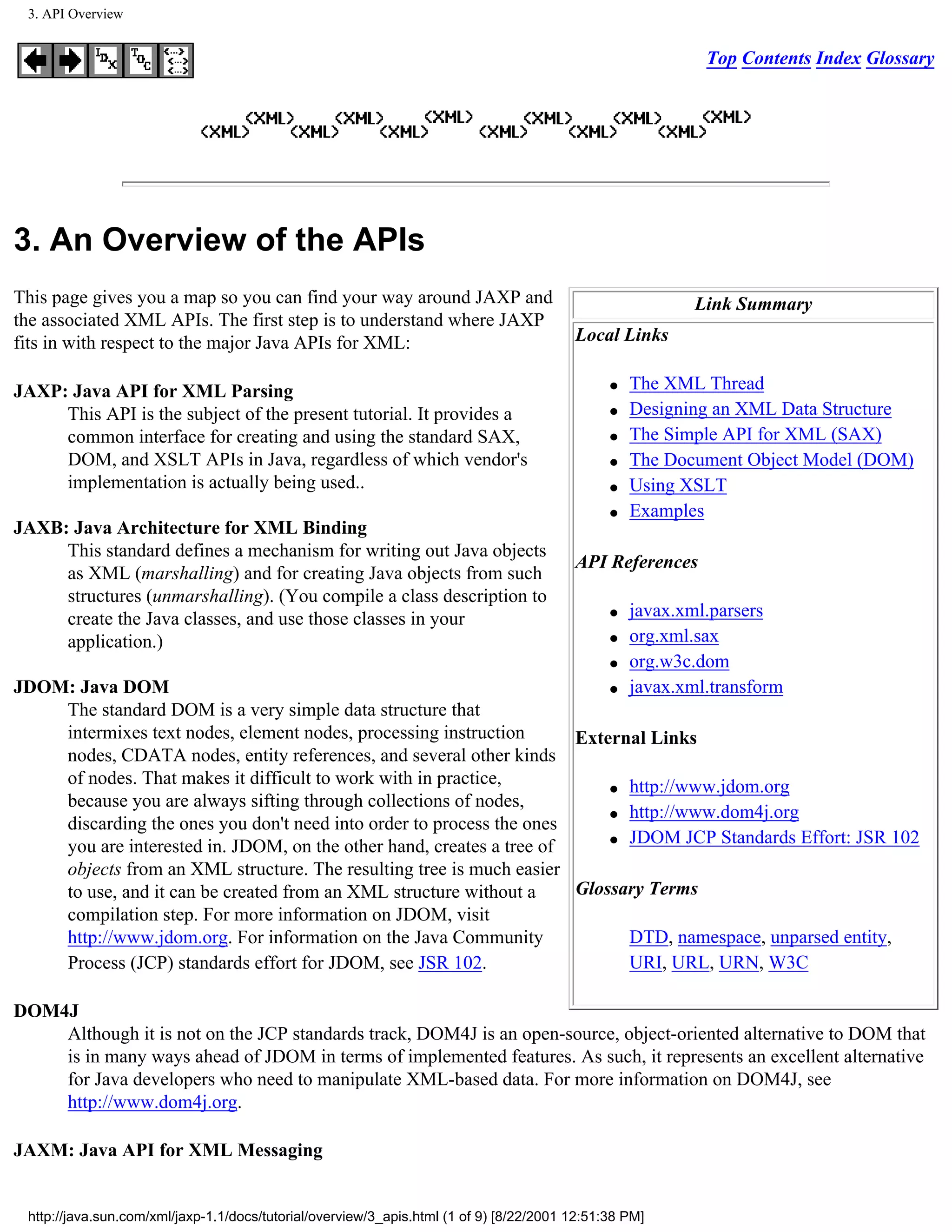 3. API Overview


                                                                                                            Top Contents Index Glossary




3. An Overview of the APIs
This page gives you a map so you can find your way around JAXP and                                         Link Summary
the associated XML APIs. The first step is to understand where JAXP
fits in with respect to the major Java APIs for XML:                                     Local Links

JAXP: Java API for XML Parsing                                                                 q   The XML Thread
     This API is the subject of the present tutorial. It provides a                            q   Designing an XML Data Structure
     common interface for creating and using the standard SAX,                                 q   The Simple API for XML (SAX)
     DOM, and XSLT APIs in Java, regardless of which vendor's                                  q   The Document Object Model (DOM)
     implementation is actually being used..                                                   q   Using XSLT
                                                                                               q   Examples
JAXB: Java Architecture for XML Binding
     This standard defines a mechanism for writing out Java objects
                                                                                         API References
     as XML (marshalling) and for creating Java objects from such
     structures (unmarshalling). (You compile a class description to
     create the Java classes, and use those classes in your                                    q   javax.xml.parsers
     application.)                                                                             q   org.xml.sax
                                                                                               q   org.w3c.dom
JDOM: Java DOM                                                            q                        javax.xml.transform
    The standard DOM is a very simple data structure that
    intermixes text nodes, element nodes, processing instruction      External Links
    nodes, CDATA nodes, entity references, and several other kinds
    of nodes. That makes it difficult to work with in practice,           q http://www.jdom.org
    because you are always sifting through collections of nodes,
                                                                          q http://www.dom4j.org
    discarding the ones you don't need into order to process the ones
                                                                          q JDOM JCP Standards Effort: JSR 102
    you are interested in. JDOM, on the other hand, creates a tree of
    objects from an XML structure. The resulting tree is much easier
    to use, and it can be created from an XML structure without a     Glossary Terms
    compilation step. For more information on JDOM, visit
    http://www.jdom.org. For information on the Java Community              DTD, namespace, unparsed entity,
    Process (JCP) standards effort for JDOM, see JSR 102.                   URI, URL, URN, W3C

DOM4J
    Although it is not on the JCP standards track, DOM4J is an open-source, object-oriented alternative to DOM that
    is in many ways ahead of JDOM in terms of implemented features. As such, it represents an excellent alternative
    for Java developers who need to manipulate XML-based data. For more information on DOM4J, see
    http://www.dom4j.org.

JAXM: Java API for XML Messaging


 http://java.sun.com/xml/jaxp-1.1/docs/tutorial/overview/3_apis.html (1 of 9) [8/22/2001 12:51:38 PM]
 