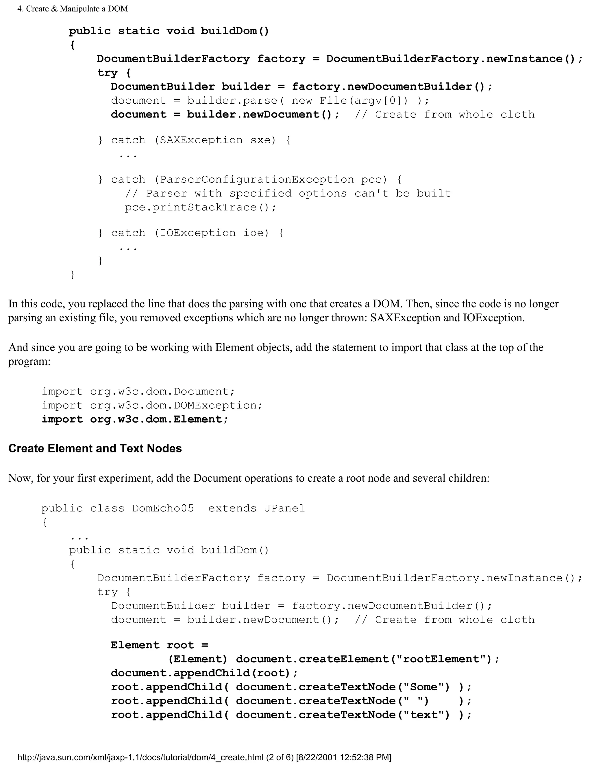 4. Create & Manipulate a DOM

              public static void buildDom()
              {
                  DocumentBuilderFactory factory = DocumentBuilderFactory.newInstance();
                  try {
                    DocumentBuilder builder = factory.newDocumentBuilder();
                    document = builder.parse( new File(argv[0]) );
                    document = builder.newDocument(); // Create from whole cloth

                     } catch (SAXException sxe) {
                        ...

                     } catch (ParserConfigurationException pce) {
                         // Parser with specified options can't be built
                         pce.printStackTrace();

                     } catch (IOException ioe) {
                        ...
                     }
              }

In this code, you replaced the line that does the parsing with one that creates a DOM. Then, since the code is no longer
parsing an existing file, you removed exceptions which are no longer thrown: SAXException and IOException.

And since you are going to be working with Element objects, add the statement to import that class at the top of the
program:

       import org.w3c.dom.Document;
       import org.w3c.dom.DOMException;
       import org.w3c.dom.Element;

Create Element and Text Nodes

Now, for your first experiment, add the Document operations to create a root node and several children:

       public class DomEcho05 extends JPanel
       {
           ...
           public static void buildDom()
           {
               DocumentBuilderFactory factory = DocumentBuilderFactory.newInstance();
               try {
                 DocumentBuilder builder = factory.newDocumentBuilder();
                 document = builder.newDocument(); // Create from whole cloth

                         Element root =
                                 (Element) document.createElement("rootElement");
                         document.appendChild(root);
                         root.appendChild( document.createTextNode("Some") );
                         root.appendChild( document.createTextNode(" ")    );
                         root.appendChild( document.createTextNode("text") );


 http://java.sun.com/xml/jaxp-1.1/docs/tutorial/dom/4_create.html (2 of 6) [8/22/2001 12:52:38 PM]
 