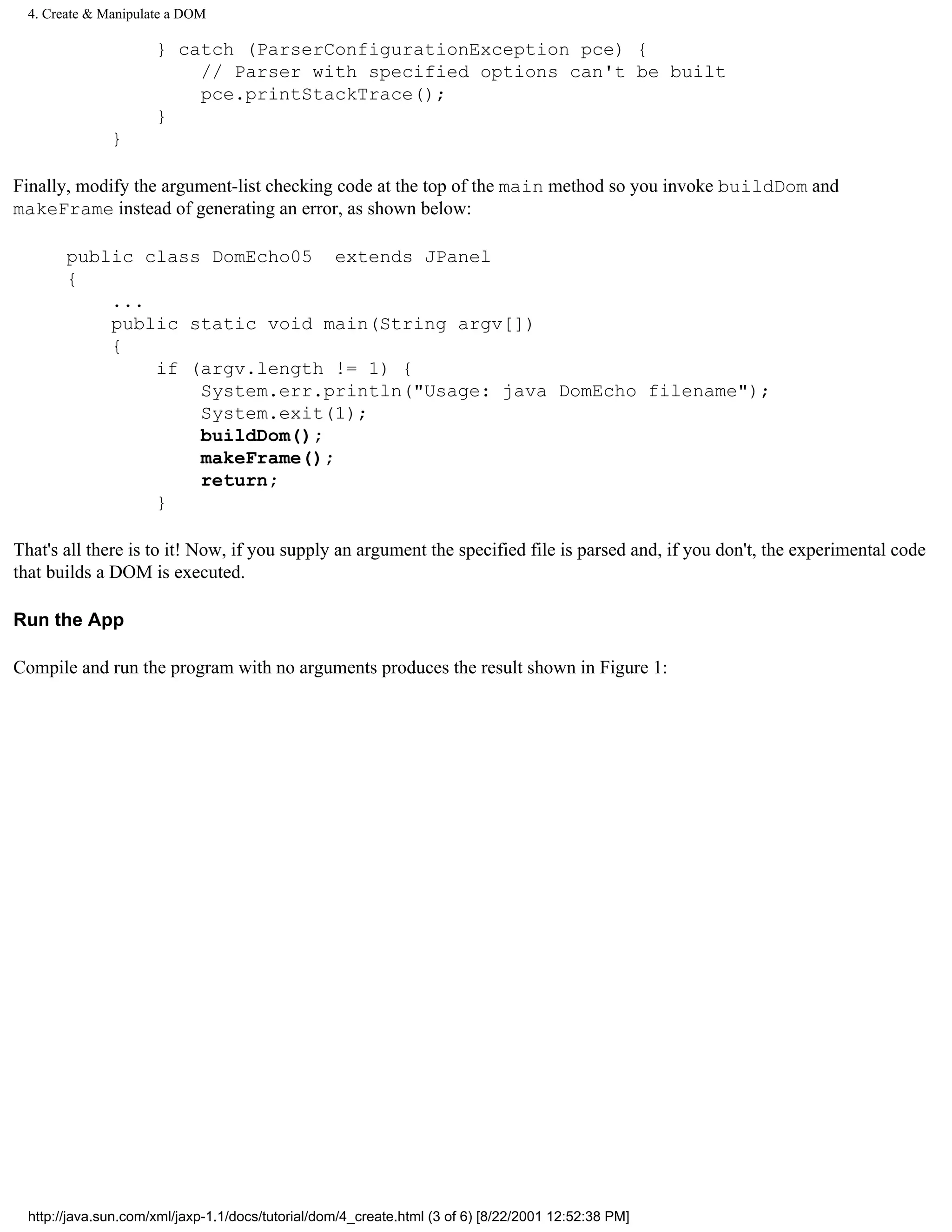4. Create & Manipulate a DOM

                      } catch (ParserConfigurationException pce) {
                          // Parser with specified options can't be built
                          pce.printStackTrace();
                      }
               }

Finally, modify the argument-list checking code at the top of the main method so you invoke buildDom and
makeFrame instead of generating an error, as shown below:

        public class DomEcho05 extends JPanel
        {
            ...
            public static void main(String argv[])
            {
                if (argv.length != 1) {
                    System.err.println("Usage: java DomEcho filename");
                    System.exit(1);
                    buildDom();
                    makeFrame();
                    return;
                }

That's all there is to it! Now, if you supply an argument the specified file is parsed and, if you don't, the experimental code
that builds a DOM is executed.

Run the App

Compile and run the program with no arguments produces the result shown in Figure 1:




  http://java.sun.com/xml/jaxp-1.1/docs/tutorial/dom/4_create.html (3 of 6) [8/22/2001 12:52:38 PM]
 
