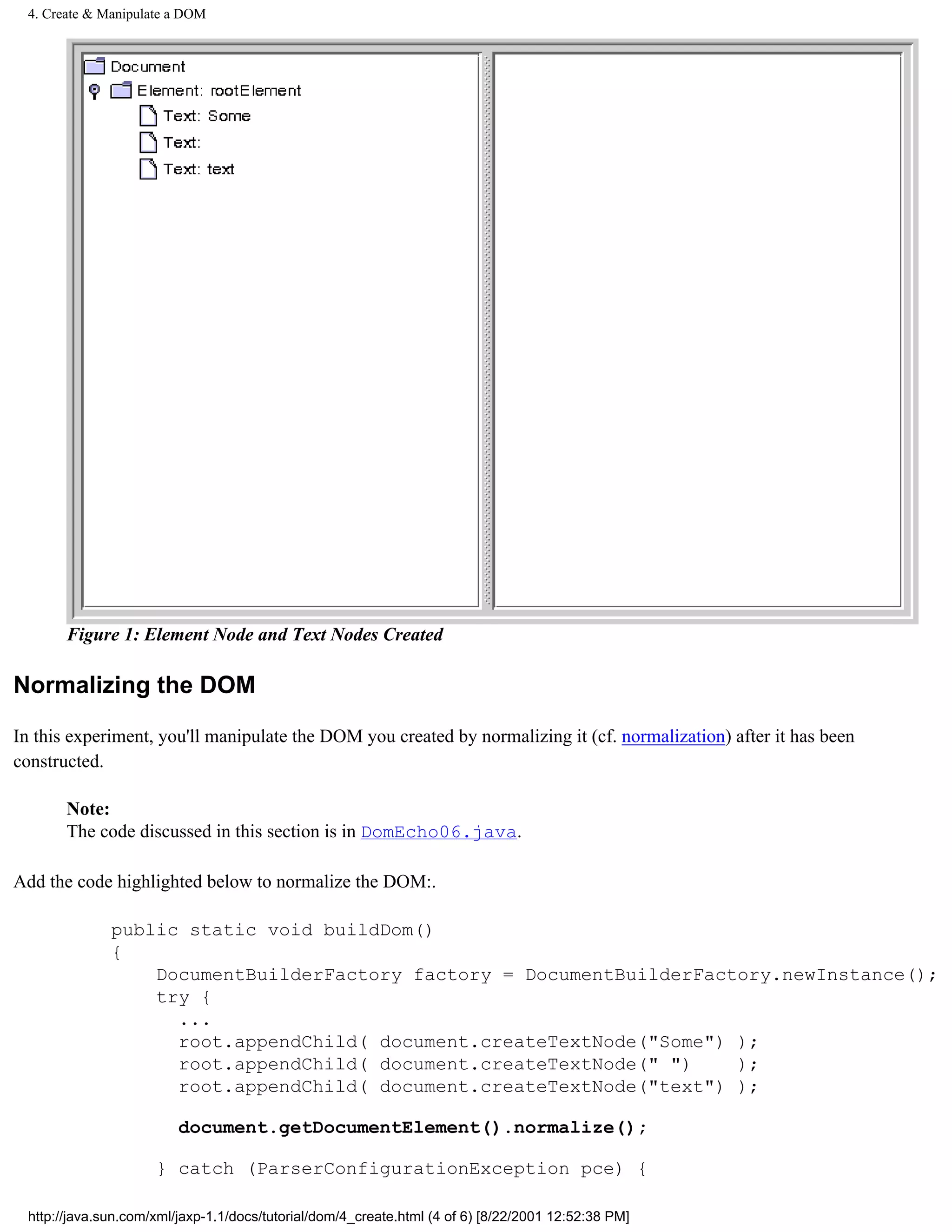 4. Create & Manipulate a DOM




       Figure 1: Element Node and Text Nodes Created

Normalizing the DOM

In this experiment, you'll manipulate the DOM you created by normalizing it (cf. normalization) after it has been
constructed.

       Note:
       The code discussed in this section is in DomEcho06.java.

Add the code highlighted below to normalize the DOM:.

              public static void buildDom()
              {
                  DocumentBuilderFactory factory = DocumentBuilderFactory.newInstance();
                  try {
                    ...
                    root.appendChild( document.createTextNode("Some") );
                    root.appendChild( document.createTextNode(" ")    );
                    root.appendChild( document.createTextNode("text") );

                         document.getDocumentElement().normalize();

                     } catch (ParserConfigurationException pce) {

 http://java.sun.com/xml/jaxp-1.1/docs/tutorial/dom/4_create.html (4 of 6) [8/22/2001 12:52:38 PM]
 