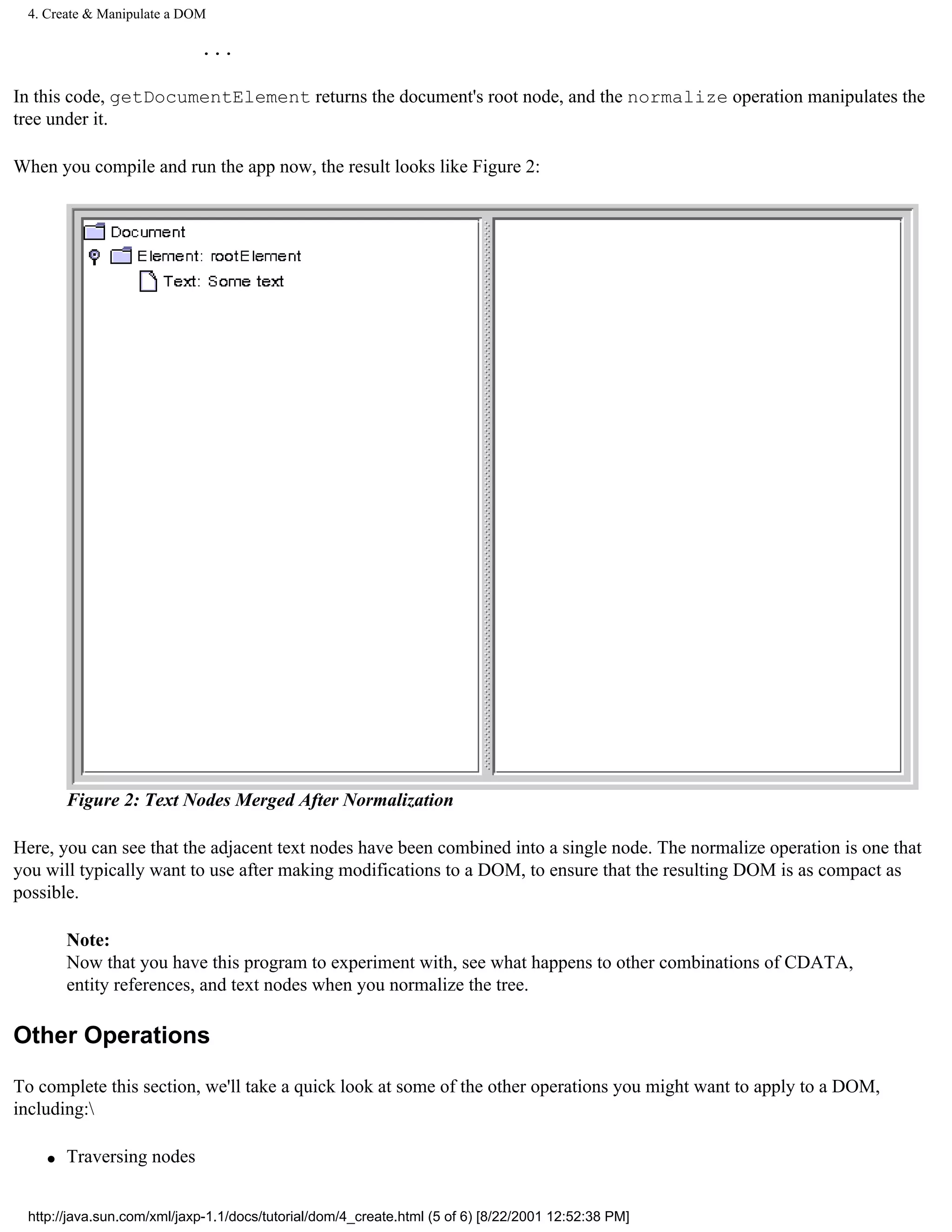 4. Create & Manipulate a DOM

                            ...

In this code, getDocumentElement returns the document's root node, and the normalize operation manipulates the
tree under it.

When you compile and run the app now, the result looks like Figure 2:




        Figure 2: Text Nodes Merged After Normalization

Here, you can see that the adjacent text nodes have been combined into a single node. The normalize operation is one that
you will typically want to use after making modifications to a DOM, to ensure that the resulting DOM is as compact as
possible.

        Note:
        Now that you have this program to experiment with, see what happens to other combinations of CDATA,
        entity references, and text nodes when you normalize the tree.

Other Operations

To complete this section, we'll take a quick look at some of the other operations you might want to apply to a DOM,
including:

    q   Traversing nodes


 http://java.sun.com/xml/jaxp-1.1/docs/tutorial/dom/4_create.html (5 of 6) [8/22/2001 12:52:38 PM]
 