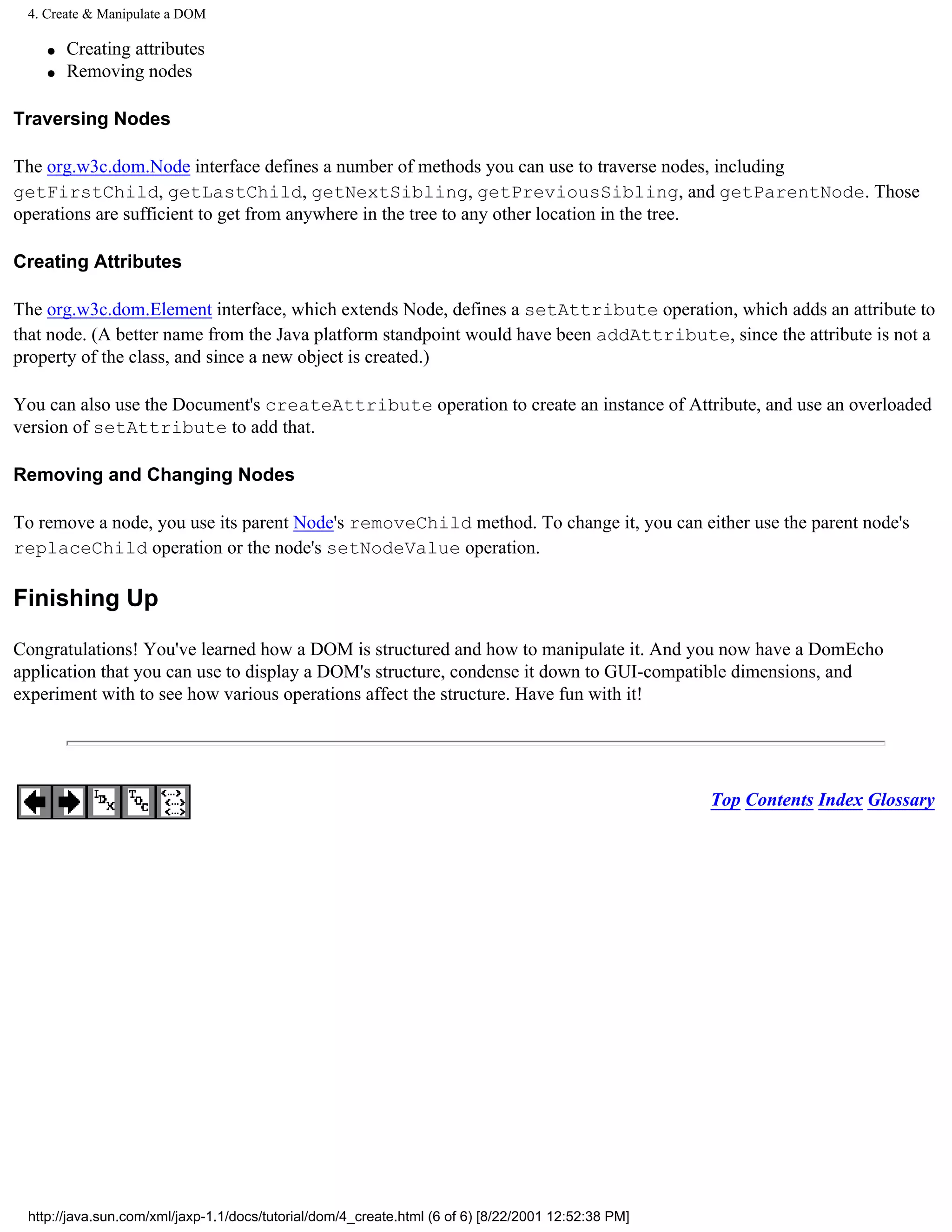 4. Create & Manipulate a DOM

    q   Creating attributes
    q   Removing nodes

Traversing Nodes

The org.w3c.dom.Node interface defines a number of methods you can use to traverse nodes, including
getFirstChild, getLastChild, getNextSibling, getPreviousSibling, and getParentNode. Those
operations are sufficient to get from anywhere in the tree to any other location in the tree.

Creating Attributes

The org.w3c.dom.Element interface, which extends Node, defines a setAttribute operation, which adds an attribute to
that node. (A better name from the Java platform standpoint would have been addAttribute, since the attribute is not a
property of the class, and since a new object is created.)

You can also use the Document's createAttribute operation to create an instance of Attribute, and use an overloaded
version of setAttribute to add that.

Removing and Changing Nodes

To remove a node, you use its parent Node's removeChild method. To change it, you can either use the parent node's
replaceChild operation or the node's setNodeValue operation.

Finishing Up

Congratulations! You've learned how a DOM is structured and how to manipulate it. And you now have a DomEcho
application that you can use to display a DOM's structure, condense it down to GUI-compatible dimensions, and
experiment with to see how various operations affect the structure. Have fun with it!




                                                                                                     Top Contents Index Glossary




 http://java.sun.com/xml/jaxp-1.1/docs/tutorial/dom/4_create.html (6 of 6) [8/22/2001 12:52:38 PM]
 