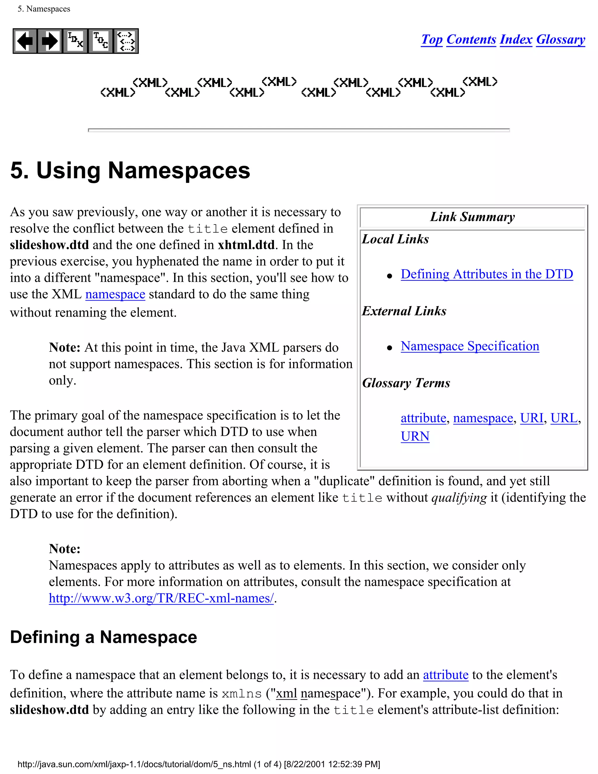 5. Namespaces


                                                                                                 Top Contents Index Glossary




5. Using Namespaces
As you saw previously, one way or another it is necessary to                 Link Summary
resolve the conflict between the title element defined in
slideshow.dtd and the one defined in xhtml.dtd. In the           Local Links
previous exercise, you hyphenated the name in order to put it
                                                                     q Defining Attributes in the DTD
into a different "namespace". In this section, you'll see how to
use the XML namespace standard to do the same thing
without renaming the element.                                    External Links

         Note: At this point in time, the Java XML parsers do        q Namespace Specification

         not support namespaces. This section is for information
         only.                                                   Glossary Terms

The primary goal of the namespace specification is to let the          attribute, namespace, URI, URL,
document author tell the parser which DTD to use when                  URN
parsing a given element. The parser can then consult the
appropriate DTD for an element definition. Of course, it is
also important to keep the parser from aborting when a "duplicate" definition is found, and yet still
generate an error if the document references an element like title without qualifying it (identifying the
DTD to use for the definition).

         Note:
         Namespaces apply to attributes as well as to elements. In this section, we consider only
         elements. For more information on attributes, consult the namespace specification at
         http://www.w3.org/TR/REC-xml-names/.

Defining a Namespace

To define a namespace that an element belongs to, it is necessary to add an attribute to the element's
definition, where the attribute name is xmlns ("xml namespace"). For example, you could do that in
slideshow.dtd by adding an entry like the following in the title element's attribute-list definition:


 http://java.sun.com/xml/jaxp-1.1/docs/tutorial/dom/5_ns.html (1 of 4) [8/22/2001 12:52:39 PM]
 