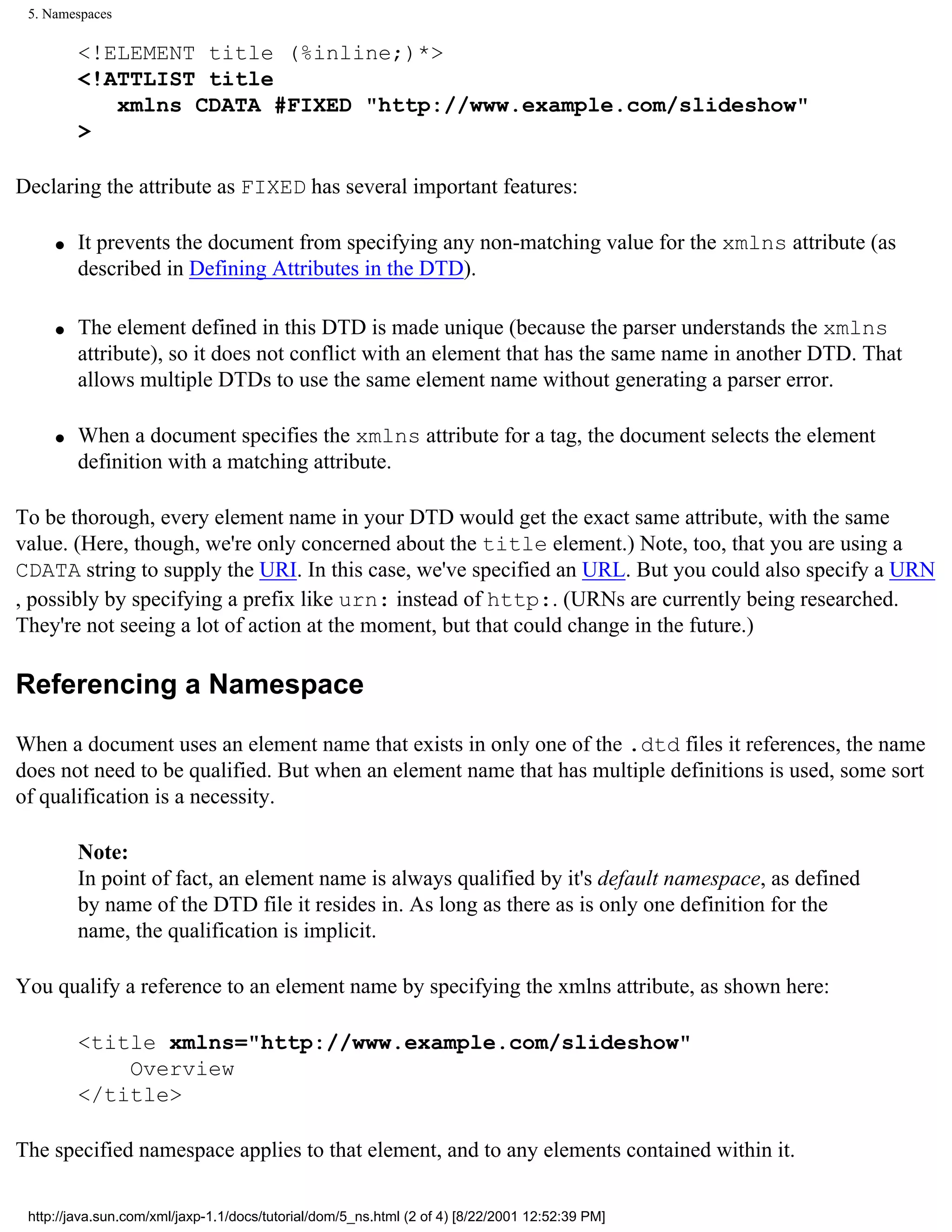 5. Namespaces

         <!ELEMENT title (%inline;)*>
         <!ATTLIST title
            xmlns CDATA #FIXED "http://www.example.com/slideshow"
         >

Declaring the attribute as FIXED has several important features:

     q   It prevents the document from specifying any non-matching value for the xmlns attribute (as
         described in Defining Attributes in the DTD).

     q   The element defined in this DTD is made unique (because the parser understands the xmlns
         attribute), so it does not conflict with an element that has the same name in another DTD. That
         allows multiple DTDs to use the same element name without generating a parser error.

     q   When a document specifies the xmlns attribute for a tag, the document selects the element
         definition with a matching attribute.

To be thorough, every element name in your DTD would get the exact same attribute, with the same
value. (Here, though, we're only concerned about the title element.) Note, too, that you are using a
CDATA string to supply the URI. In this case, we've specified an URL. But you could also specify a URN
, possibly by specifying a prefix like urn: instead of http:. (URNs are currently being researched.
They're not seeing a lot of action at the moment, but that could change in the future.)

Referencing a Namespace

When a document uses an element name that exists in only one of the .dtd files it references, the name
does not need to be qualified. But when an element name that has multiple definitions is used, some sort
of qualification is a necessity.

         Note:
         In point of fact, an element name is always qualified by it's default namespace, as defined
         by name of the DTD file it resides in. As long as there as is only one definition for the
         name, the qualification is implicit.

You qualify a reference to an element name by specifying the xmlns attribute, as shown here:

         <title xmlns="http://www.example.com/slideshow"
             Overview
         </title>

The specified namespace applies to that element, and to any elements contained within it.

 http://java.sun.com/xml/jaxp-1.1/docs/tutorial/dom/5_ns.html (2 of 4) [8/22/2001 12:52:39 PM]
 