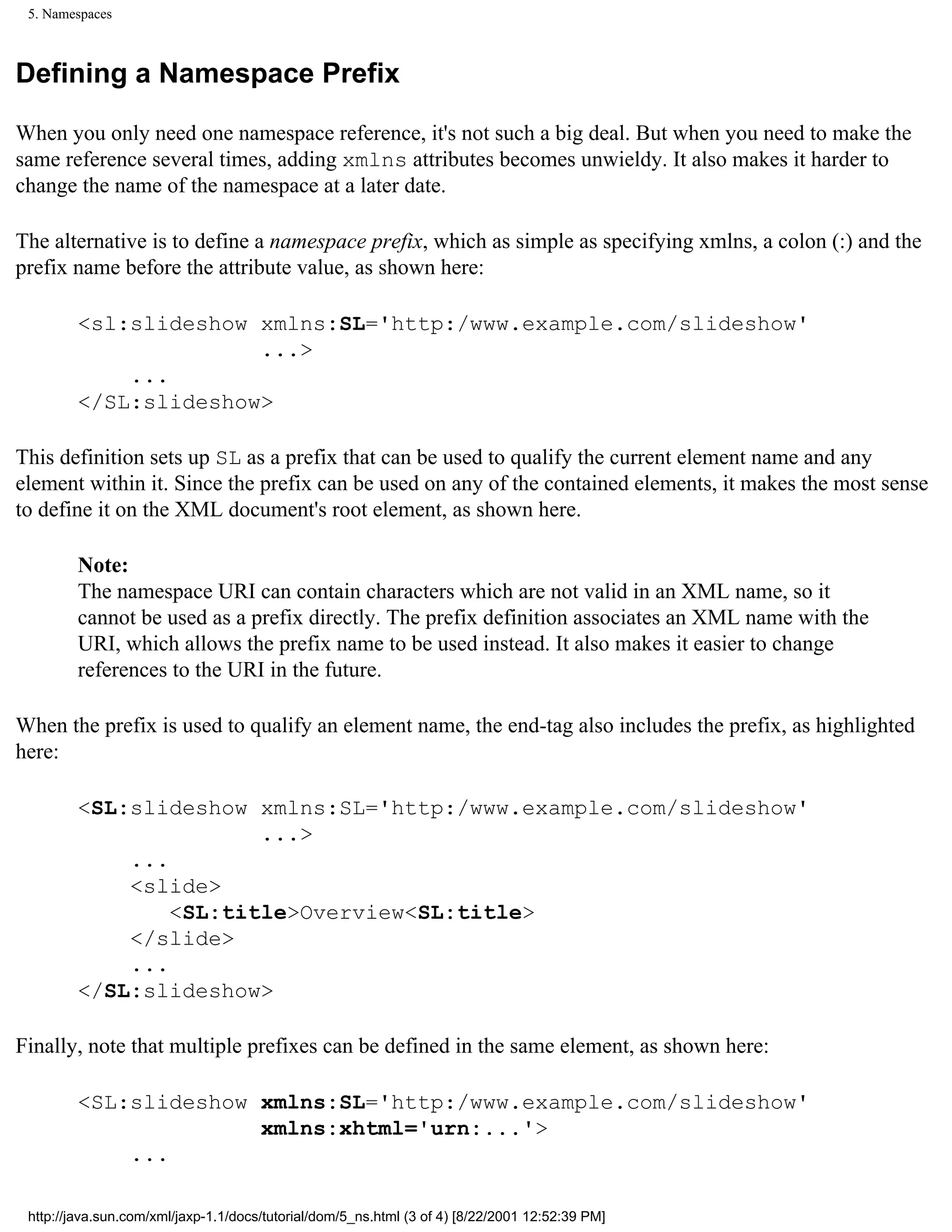 5. Namespaces



Defining a Namespace Prefix

When you only need one namespace reference, it's not such a big deal. But when you need to make the
same reference several times, adding xmlns attributes becomes unwieldy. It also makes it harder to
change the name of the namespace at a later date.

The alternative is to define a namespace prefix, which as simple as specifying xmlns, a colon (:) and the
prefix name before the attribute value, as shown here:

         <sl:slideshow xmlns:SL='http:/www.example.com/slideshow'
                       ...>
             ...
         </SL:slideshow>

This definition sets up SL as a prefix that can be used to qualify the current element name and any
element within it. Since the prefix can be used on any of the contained elements, it makes the most sense
to define it on the XML document's root element, as shown here.

         Note:
         The namespace URI can contain characters which are not valid in an XML name, so it
         cannot be used as a prefix directly. The prefix definition associates an XML name with the
         URI, which allows the prefix name to be used instead. It also makes it easier to change
         references to the URI in the future.

When the prefix is used to qualify an element name, the end-tag also includes the prefix, as highlighted
here:

         <SL:slideshow xmlns:SL='http:/www.example.com/slideshow'
                        ...>
             ...
             <slide>
                 <SL:title>Overview<SL:title>
             </slide>
             ...
         </SL:slideshow>

Finally, note that multiple prefixes can be defined in the same element, as shown here:

         <SL:slideshow xmlns:SL='http:/www.example.com/slideshow'
                       xmlns:xhtml='urn:...'>
             ...

 http://java.sun.com/xml/jaxp-1.1/docs/tutorial/dom/5_ns.html (3 of 4) [8/22/2001 12:52:39 PM]
 