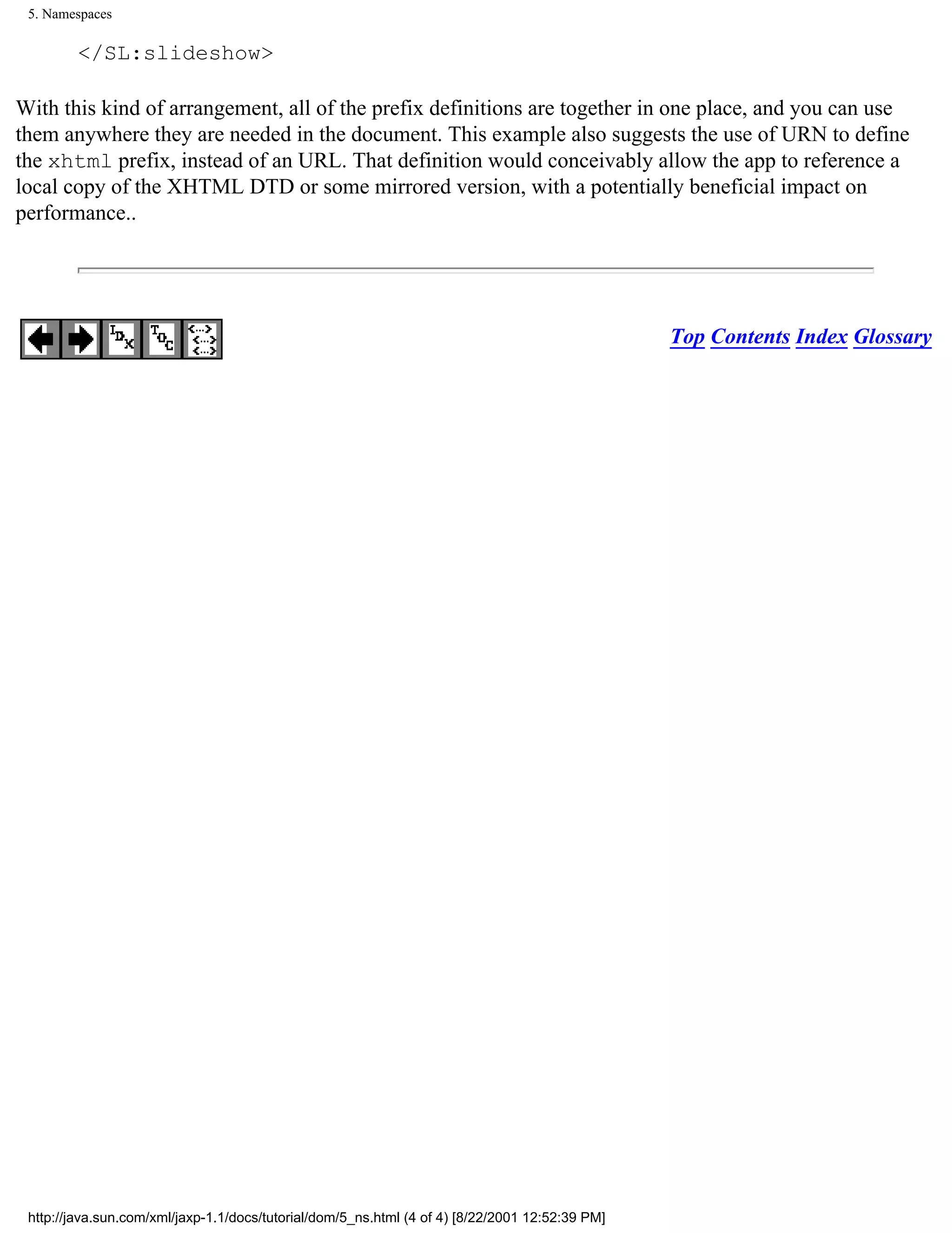 5. Namespaces

         </SL:slideshow>

With this kind of arrangement, all of the prefix definitions are together in one place, and you can use
them anywhere they are needed in the document. This example also suggests the use of URN to define
the xhtml prefix, instead of an URL. That definition would conceivably allow the app to reference a
local copy of the XHTML DTD or some mirrored version, with a potentially beneficial impact on
performance..




                                                                                                 Top Contents Index Glossary




 http://java.sun.com/xml/jaxp-1.1/docs/tutorial/dom/5_ns.html (4 of 4) [8/22/2001 12:52:39 PM]
 