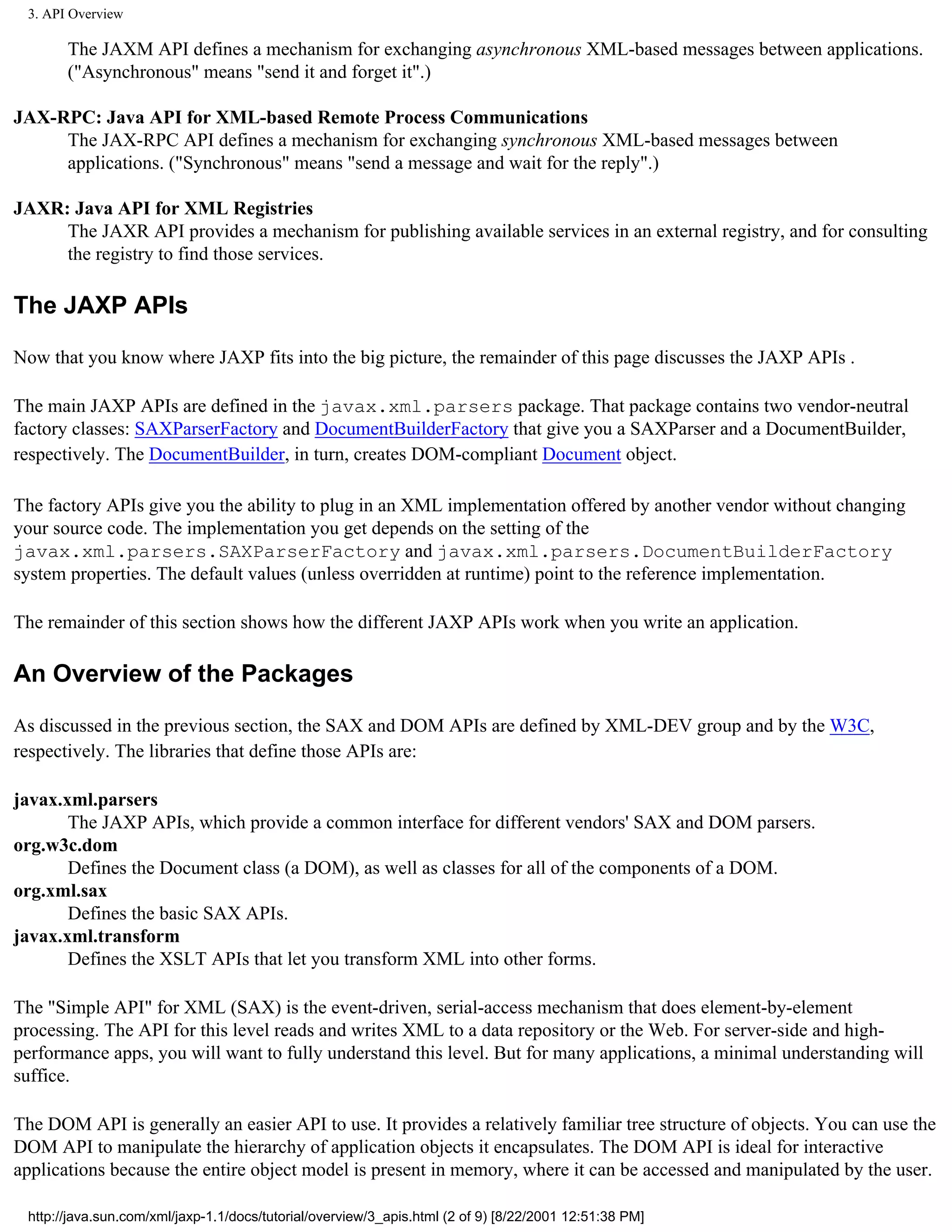 3. API Overview

       The JAXM API defines a mechanism for exchanging asynchronous XML-based messages between applications.
       ("Asynchronous" means "send it and forget it".)

JAX-RPC: Java API for XML-based Remote Process Communications
     The JAX-RPC API defines a mechanism for exchanging synchronous XML-based messages between
     applications. ("Synchronous" means "send a message and wait for the reply".)

JAXR: Java API for XML Registries
     The JAXR API provides a mechanism for publishing available services in an external registry, and for consulting
     the registry to find those services.

The JAXP APIs

Now that you know where JAXP fits into the big picture, the remainder of this page discusses the JAXP APIs .

The main JAXP APIs are defined in the javax.xml.parsers package. That package contains two vendor-neutral
factory classes: SAXParserFactory and DocumentBuilderFactory that give you a SAXParser and a DocumentBuilder,
respectively. The DocumentBuilder, in turn, creates DOM-compliant Document object.

The factory APIs give you the ability to plug in an XML implementation offered by another vendor without changing
your source code. The implementation you get depends on the setting of the
javax.xml.parsers.SAXParserFactory and javax.xml.parsers.DocumentBuilderFactory
system properties. The default values (unless overridden at runtime) point to the reference implementation.

The remainder of this section shows how the different JAXP APIs work when you write an application.

An Overview of the Packages

As discussed in the previous section, the SAX and DOM APIs are defined by XML-DEV group and by the W3C,
respectively. The libraries that define those APIs are:

javax.xml.parsers
       The JAXP APIs, which provide a common interface for different vendors' SAX and DOM parsers.
org.w3c.dom
       Defines the Document class (a DOM), as well as classes for all of the components of a DOM.
org.xml.sax
       Defines the basic SAX APIs.
javax.xml.transform
       Defines the XSLT APIs that let you transform XML into other forms.

The "Simple API" for XML (SAX) is the event-driven, serial-access mechanism that does element-by-element
processing. The API for this level reads and writes XML to a data repository or the Web. For server-side and high-
performance apps, you will want to fully understand this level. But for many applications, a minimal understanding will
suffice.

The DOM API is generally an easier API to use. It provides a relatively familiar tree structure of objects. You can use the
DOM API to manipulate the hierarchy of application objects it encapsulates. The DOM API is ideal for interactive
applications because the entire object model is present in memory, where it can be accessed and manipulated by the user.

 http://java.sun.com/xml/jaxp-1.1/docs/tutorial/overview/3_apis.html (2 of 9) [8/22/2001 12:51:38 PM]
 
