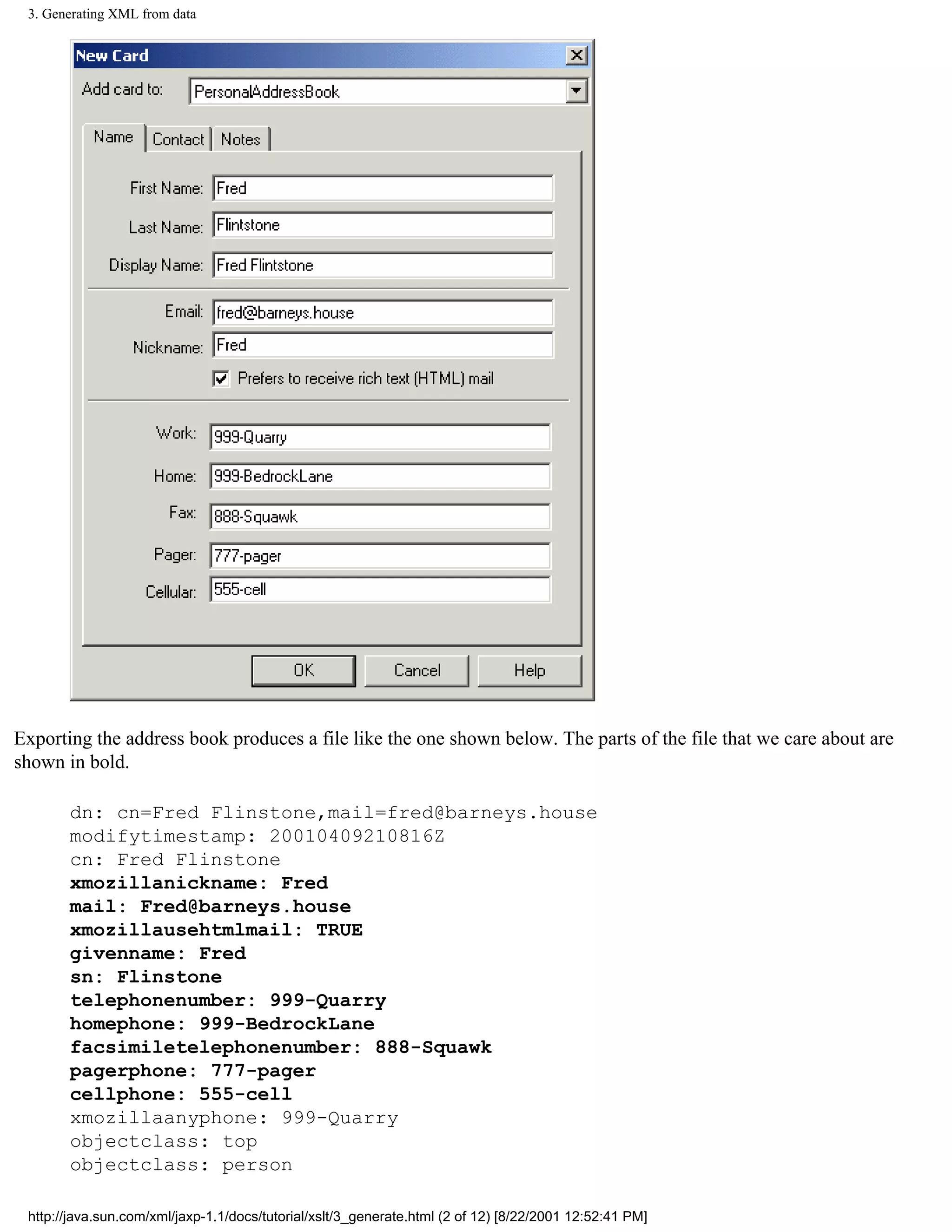 3. Generating XML from data




Exporting the address book produces a file like the one shown below. The parts of the file that we care about are
shown in bold.

       dn: cn=Fred Flinstone,mail=fred@barneys.house
       modifytimestamp: 20010409210816Z
       cn: Fred Flinstone
       xmozillanickname: Fred
       mail: Fred@barneys.house
       xmozillausehtmlmail: TRUE
       givenname: Fred
       sn: Flinstone
       telephonenumber: 999-Quarry
       homephone: 999-BedrockLane
       facsimiletelephonenumber: 888-Squawk
       pagerphone: 777-pager
       cellphone: 555-cell
       xmozillaanyphone: 999-Quarry
       objectclass: top
       objectclass: person

 http://java.sun.com/xml/jaxp-1.1/docs/tutorial/xslt/3_generate.html (2 of 12) [8/22/2001 12:52:41 PM]
 